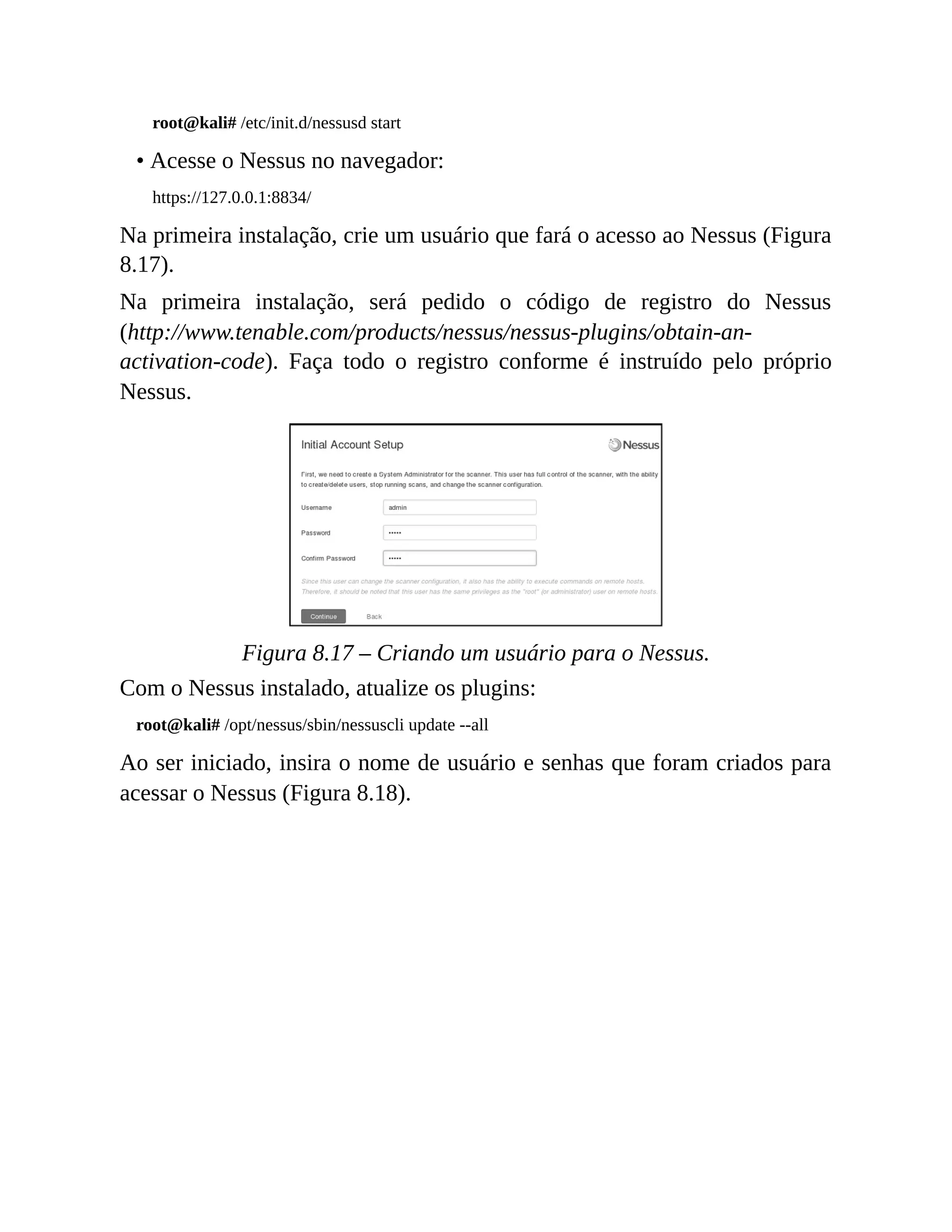 root@kali# /etc/init.d/nessusd start
• Acesse o Nessus no navegador:
https://127.0.0.1:8834/
Na primeira instalação, crie um usuário que fará o acesso ao Nessus (Figura
8.17).
Na primeira instalação, será pedido o código de registro do Nessus
(http://www.tenable.com/products/nessus/nessus-plugins/obtain-an-
activation-code). Faça todo o registro conforme é instruído pelo próprio
Nessus.
Figura 8.17 – Criando um usuário para o Nessus.
Com o Nessus instalado, atualize os plugins:
root@kali# /opt/nessus/sbin/nessuscli update --all
Ao ser iniciado, insira o nome de usuário e senhas que foram criados para
acessar o Nessus (Figura 8.18).
 