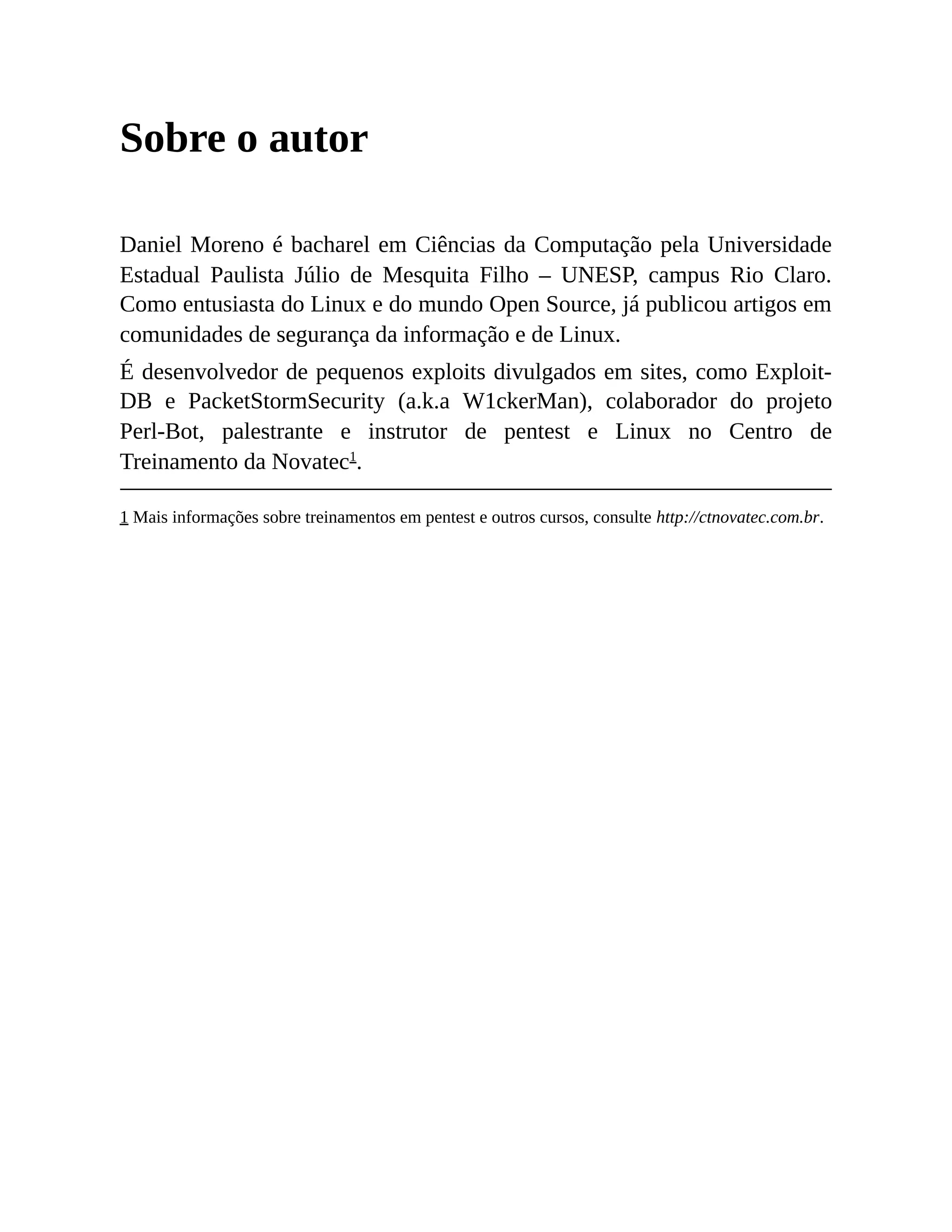 Sobre o autor
Daniel Moreno é bacharel em Ciências da Computação pela Universidade
Estadual Paulista Júlio de Mesquita Filho – UNESP, campus Rio Claro.
Como entusiasta do Linux e do mundo Open Source, já publicou artigos em
comunidades de segurança da informação e de Linux.
É desenvolvedor de pequenos exploits divulgados em sites, como Exploit-
DB e PacketStormSecurity (a.k.a W1ckerMan), colaborador do projeto
Perl-Bot, palestrante e instrutor de pentest e Linux no Centro de
Treinamento da Novatec1
.
1 Mais informações sobre treinamentos em pentest e outros cursos, consulte http://ctnovatec.com.br.
 