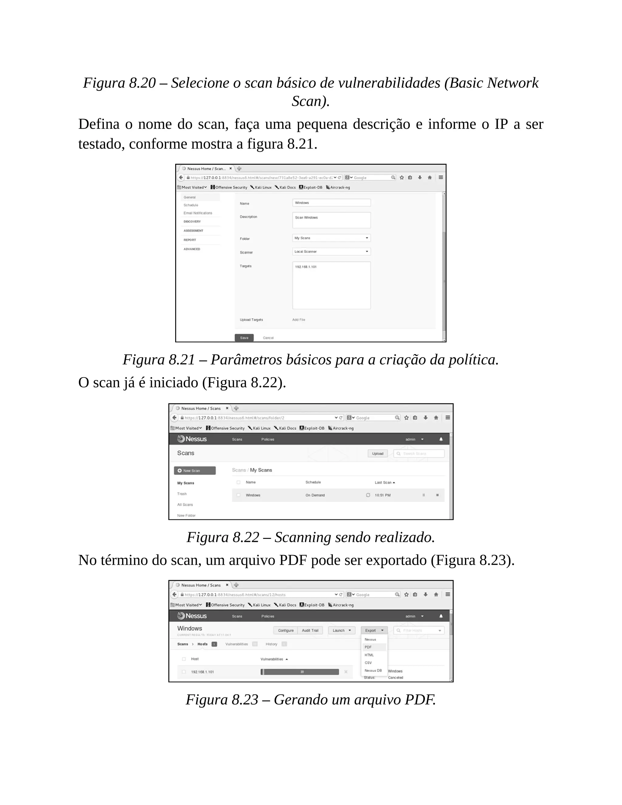 Figura 8.20 – Selecione o scan básico de vulnerabilidades (Basic Network
Scan).
Defina o nome do scan, faça uma pequena descrição e informe o IP a ser
testado, conforme mostra a figura 8.21.
Figura 8.21 – Parâmetros básicos para a criação da política.
O scan já é iniciado (Figura 8.22).
Figura 8.22 – Scanning sendo realizado.
No término do scan, um arquivo PDF pode ser exportado (Figura 8.23).
Figura 8.23 – Gerando um arquivo PDF.
 