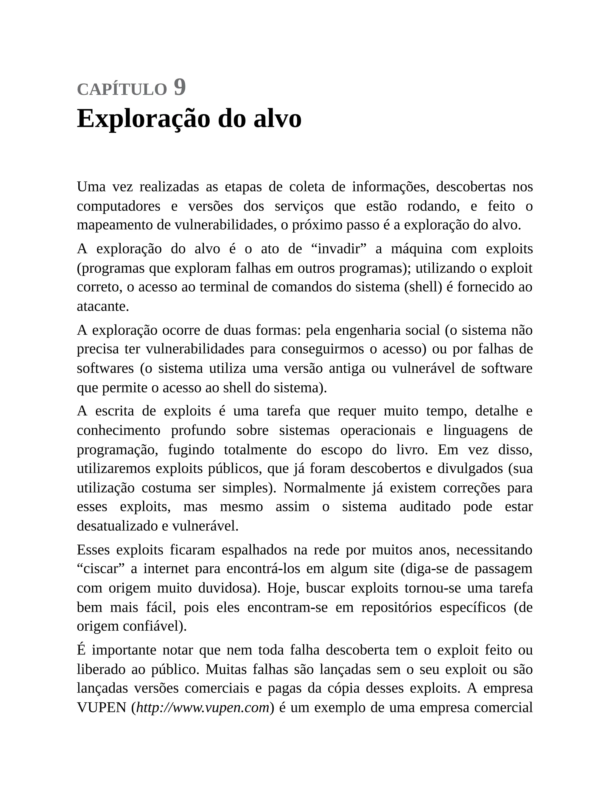 capítulo 9
Exploração do alvo
Uma vez realizadas as etapas de coleta de informações, descobertas nos
computadores e versões dos serviços que estão rodando, e feito o
mapeamento de vulnerabilidades, o próximo passo é a exploração do alvo.
A exploração do alvo é o ato de “invadir” a máquina com exploits
(programas que exploram falhas em outros programas); utilizando o exploit
correto, o acesso ao terminal de comandos do sistema (shell) é fornecido ao
atacante.
A exploração ocorre de duas formas: pela engenharia social (o sistema não
precisa ter vulnerabilidades para conseguirmos o acesso) ou por falhas de
softwares (o sistema utiliza uma versão antiga ou vulnerável de software
que permite o acesso ao shell do sistema).
A escrita de exploits é uma tarefa que requer muito tempo, detalhe e
conhecimento profundo sobre sistemas operacionais e linguagens de
programação, fugindo totalmente do escopo do livro. Em vez disso,
utilizaremos exploits públicos, que já foram descobertos e divulgados (sua
utilização costuma ser simples). Normalmente já existem correções para
esses exploits, mas mesmo assim o sistema auditado pode estar
desatualizado e vulnerável.
Esses exploits ficaram espalhados na rede por muitos anos, necessitando
“ciscar” a internet para encontrá-los em algum site (diga-se de passagem
com origem muito duvidosa). Hoje, buscar exploits tornou-se uma tarefa
bem mais fácil, pois eles encontram-se em repositórios específicos (de
origem confiável).
É importante notar que nem toda falha descoberta tem o exploit feito ou
liberado ao público. Muitas falhas são lançadas sem o seu exploit ou são
lançadas versões comerciais e pagas da cópia desses exploits. A empresa
VUPEN (http://www.vupen.com) é um exemplo de uma empresa comercial
 