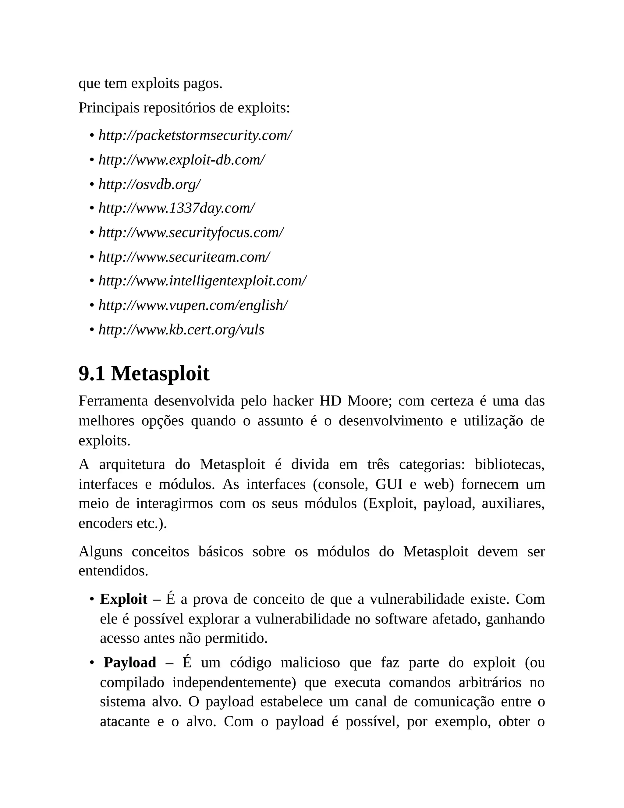 que tem exploits pagos.
Principais repositórios de exploits:
• http://packetstormsecurity.com/
• http://www.exploit-db.com/
• http://osvdb.org/
• http://www.1337day.com/
• http://www.securityfocus.com/
• http://www.securiteam.com/
• http://www.intelligentexploit.com/
• http://www.vupen.com/english/
• http://www.kb.cert.org/vuls
9.1 Metasploit
Ferramenta desenvolvida pelo hacker HD Moore; com certeza é uma das
melhores opções quando o assunto é o desenvolvimento e utilização de
exploits.
A arquitetura do Metasploit é divida em três categorias: bibliotecas,
interfaces e módulos. As interfaces (console, GUI e web) fornecem um
meio de interagirmos com os seus módulos (Exploit, payload, auxiliares,
encoders etc.).
Alguns conceitos básicos sobre os módulos do Metasploit devem ser
entendidos.
• Exploit – É a prova de conceito de que a vulnerabilidade existe. Com
ele é possível explorar a vulnerabilidade no software afetado, ganhando
acesso antes não permitido.
• Payload – É um código malicioso que faz parte do exploit (ou
compilado independentemente) que executa comandos arbitrários no
sistema alvo. O payload estabelece um canal de comunicação entre o
atacante e o alvo. Com o payload é possível, por exemplo, obter o
 
