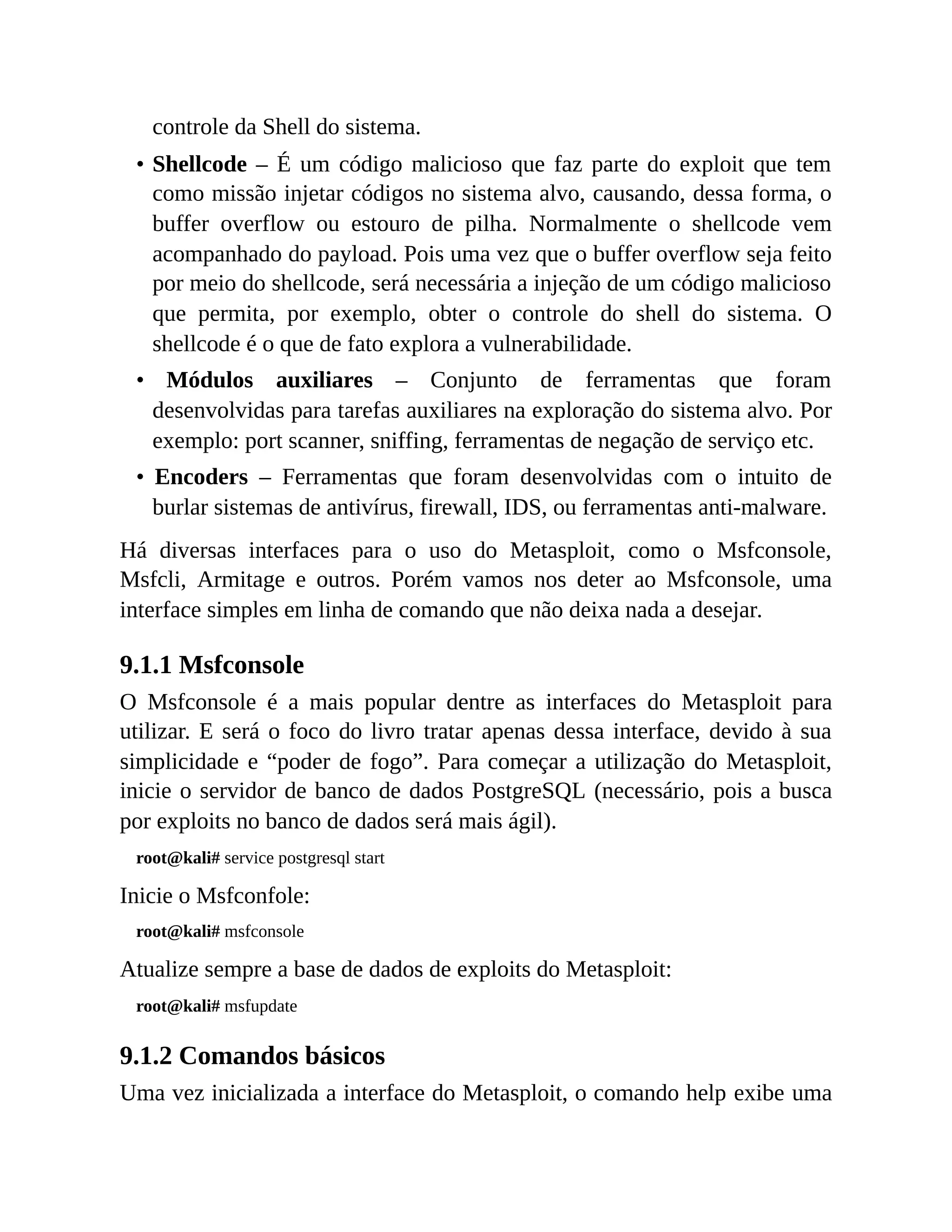 controle da Shell do sistema.
• Shellcode – É um código malicioso que faz parte do exploit que tem
como missão injetar códigos no sistema alvo, causando, dessa forma, o
buffer overflow ou estouro de pilha. Normalmente o shellcode vem
acompanhado do payload. Pois uma vez que o buffer overflow seja feito
por meio do shellcode, será necessária a injeção de um código malicioso
que permita, por exemplo, obter o controle do shell do sistema. O
shellcode é o que de fato explora a vulnerabilidade.
• Módulos auxiliares – Conjunto de ferramentas que foram
desenvolvidas para tarefas auxiliares na exploração do sistema alvo. Por
exemplo: port scanner, sniffing, ferramentas de negação de serviço etc.
• Encoders – Ferramentas que foram desenvolvidas com o intuito de
burlar sistemas de antivírus, firewall, IDS, ou ferramentas anti-malware.
Há diversas interfaces para o uso do Metasploit, como o Msfconsole,
Msfcli, Armitage e outros. Porém vamos nos deter ao Msfconsole, uma
interface simples em linha de comando que não deixa nada a desejar.
9.1.1 Msfconsole
O Msfconsole é a mais popular dentre as interfaces do Metasploit para
utilizar. E será o foco do livro tratar apenas dessa interface, devido à sua
simplicidade e “poder de fogo”. Para começar a utilização do Metasploit,
inicie o servidor de banco de dados PostgreSQL (necessário, pois a busca
por exploits no banco de dados será mais ágil).
root@kali# service postgresql start
Inicie o Msfconfole:
root@kali# msfconsole
Atualize sempre a base de dados de exploits do Metasploit:
root@kali# msfupdate
9.1.2 Comandos básicos
Uma vez inicializada a interface do Metasploit, o comando help exibe uma
 