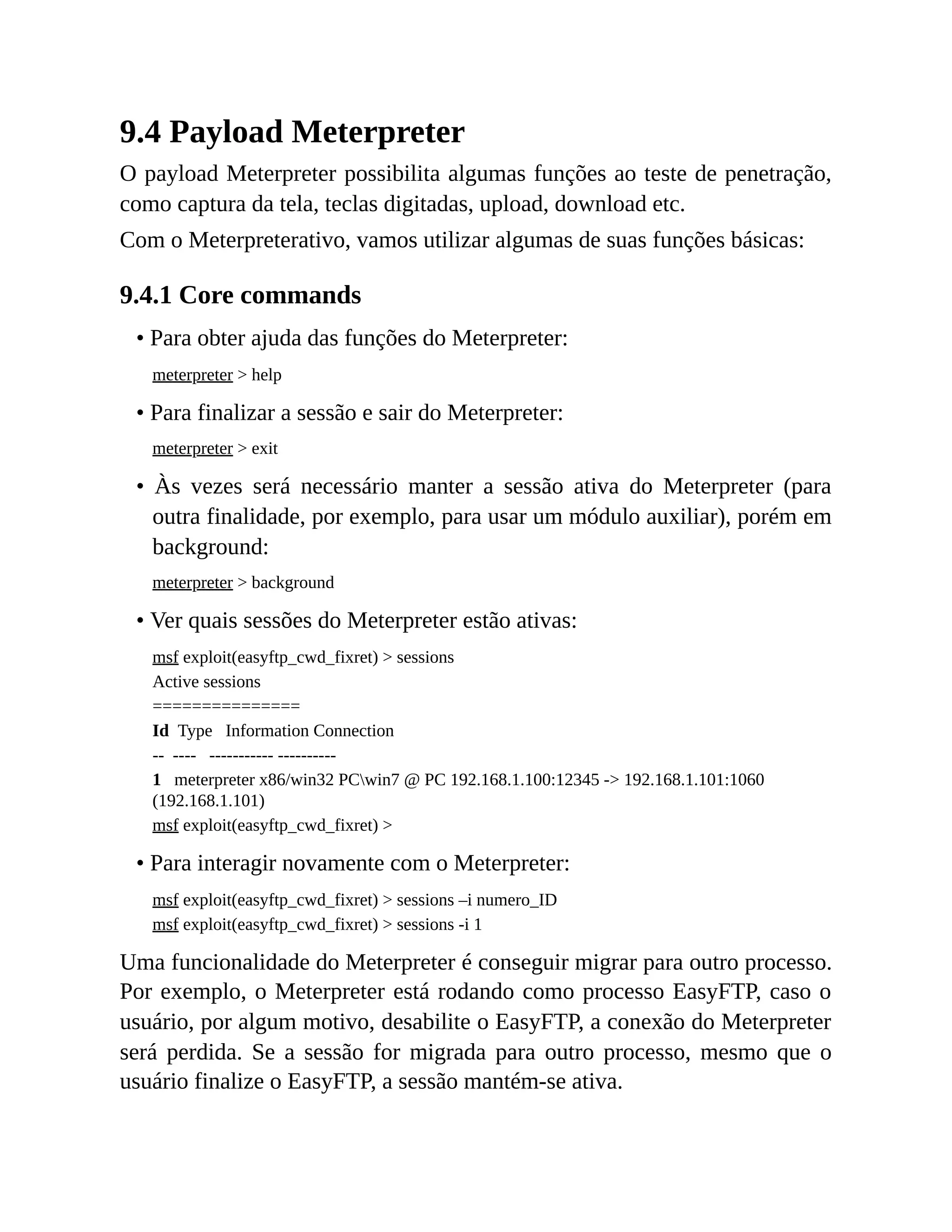 9.4 Payload Meterpreter
O payload Meterpreter possibilita algumas funções ao teste de penetração,
como captura da tela, teclas digitadas, upload, download etc.
Com o Meterpreterativo, vamos utilizar algumas de suas funções básicas:
9.4.1 Core commands
• Para obter ajuda das funções do Meterpreter:
meterpreter > help
• Para finalizar a sessão e sair do Meterpreter:
meterpreter > exit
• Às vezes será necessário manter a sessão ativa do Meterpreter (para
outra finalidade, por exemplo, para usar um módulo auxiliar), porém em
background:
meterpreter > background
• Ver quais sessões do Meterpreter estão ativas:
msf exploit(easyftp_cwd_fixret) > sessions
Active sessions
===============
Id Type Information Connection
-- ---- ----------- ----------
1 meterpreter x86/win32 PCwin7 @ PC 192.168.1.100:12345 -> 192.168.1.101:1060
(192.168.1.101)
msf exploit(easyftp_cwd_fixret) >
• Para interagir novamente com o Meterpreter:
msf exploit(easyftp_cwd_fixret) > sessions –i numero_ID
msf exploit(easyftp_cwd_fixret) > sessions -i 1
Uma funcionalidade do Meterpreter é conseguir migrar para outro processo.
Por exemplo, o Meterpreter está rodando como processo EasyFTP, caso o
usuário, por algum motivo, desabilite o EasyFTP, a conexão do Meterpreter
será perdida. Se a sessão for migrada para outro processo, mesmo que o
usuário finalize o EasyFTP, a sessão mantém-se ativa.
 