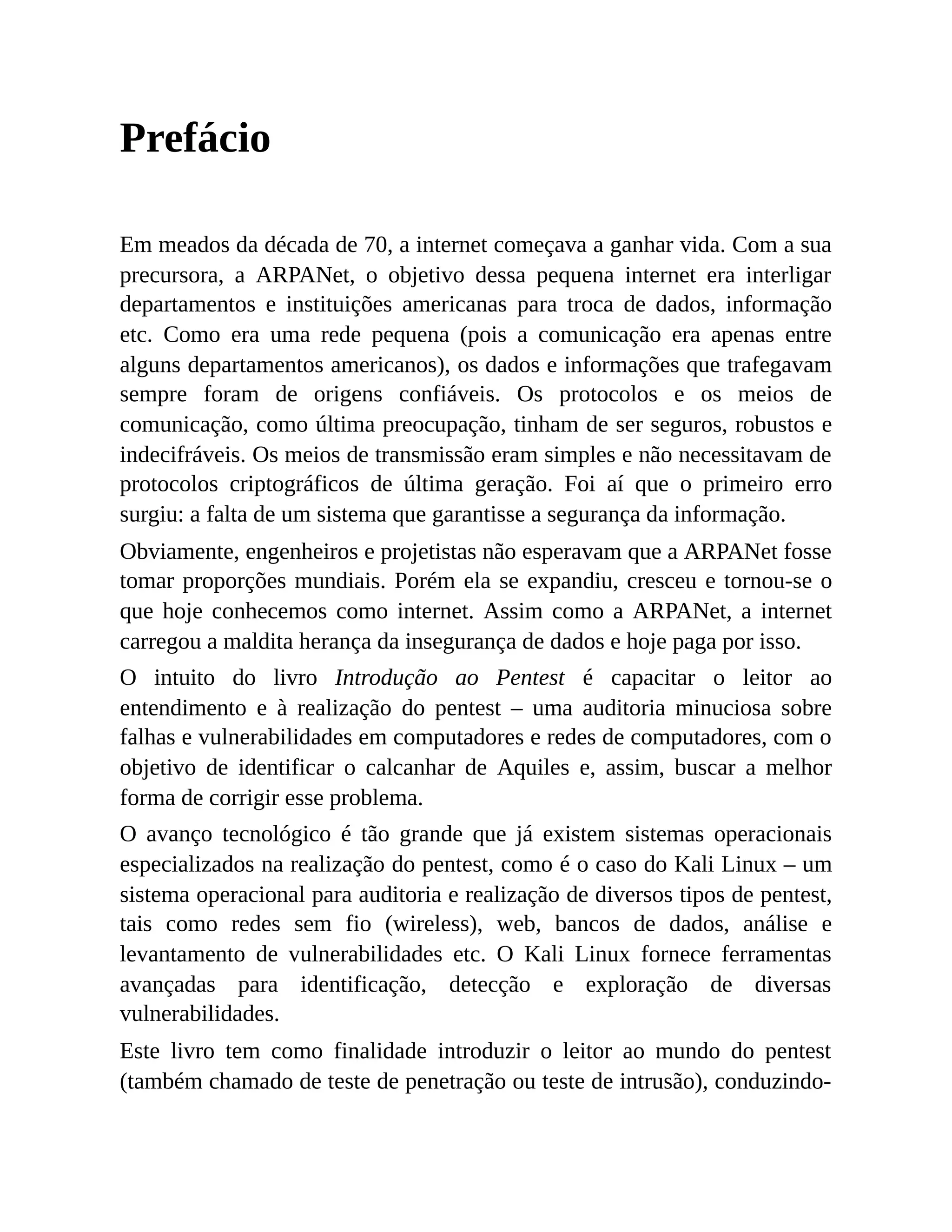 Prefácio
Em meados da década de 70, a internet começava a ganhar vida. Com a sua
precursora, a ARPANet, o objetivo dessa pequena internet era interligar
departamentos e instituições americanas para troca de dados, informação
etc. Como era uma rede pequena (pois a comunicação era apenas entre
alguns departamentos americanos), os dados e informações que trafegavam
sempre foram de origens confiáveis. Os protocolos e os meios de
comunicação, como última preocupação, tinham de ser seguros, robustos e
indecifráveis. Os meios de transmissão eram simples e não necessitavam de
protocolos criptográficos de última geração. Foi aí que o primeiro erro
surgiu: a falta de um sistema que garantisse a segurança da informação.
Obviamente, engenheiros e projetistas não esperavam que a ARPANet fosse
tomar proporções mundiais. Porém ela se expandiu, cresceu e tornou-se o
que hoje conhecemos como internet. Assim como a ARPANet, a internet
carregou a maldita herança da insegurança de dados e hoje paga por isso.
O intuito do livro Introdução ao Pentest é capacitar o leitor ao
entendimento e à realização do pentest – uma auditoria minuciosa sobre
falhas e vulnerabilidades em computadores e redes de computadores, com o
objetivo de identificar o calcanhar de Aquiles e, assim, buscar a melhor
forma de corrigir esse problema.
O avanço tecnológico é tão grande que já existem sistemas operacionais
especializados na realização do pentest, como é o caso do Kali Linux – um
sistema operacional para auditoria e realização de diversos tipos de pentest,
tais como redes sem fio (wireless), web, bancos de dados, análise e
levantamento de vulnerabilidades etc. O Kali Linux fornece ferramentas
avançadas para identificação, detecção e exploração de diversas
vulnerabilidades.
Este livro tem como finalidade introduzir o leitor ao mundo do pentest
(também chamado de teste de penetração ou teste de intrusão), conduzindo-
 