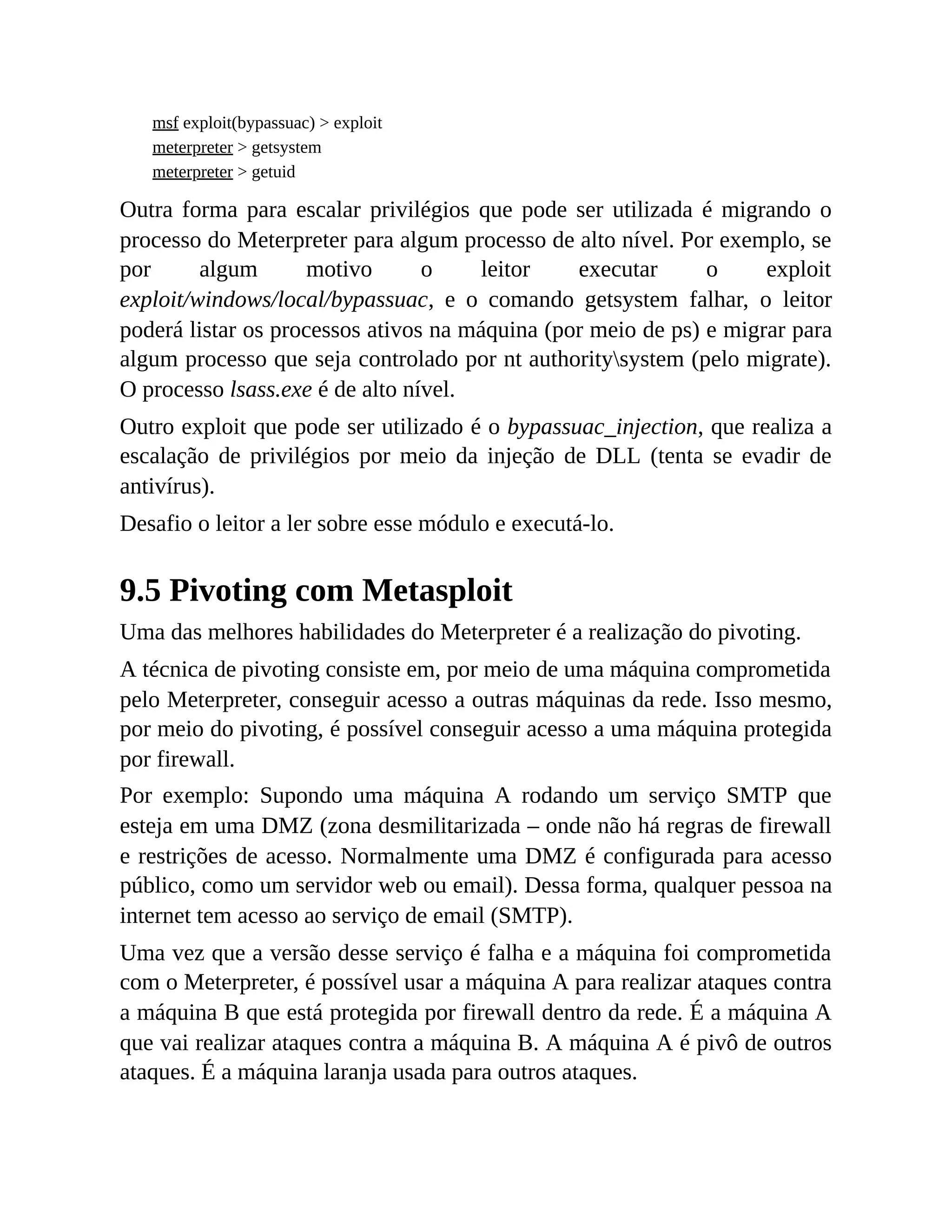 msf exploit(bypassuac) > exploit
meterpreter > getsystem
meterpreter > getuid
Outra forma para escalar privilégios que pode ser utilizada é migrando o
processo do Meterpreter para algum processo de alto nível. Por exemplo, se
por algum motivo o leitor executar o exploit
exploit/windows/local/bypassuac, e o comando getsystem falhar, o leitor
poderá listar os processos ativos na máquina (por meio de ps) e migrar para
algum processo que seja controlado por nt authoritysystem (pelo migrate).
O processo lsass.exe é de alto nível.
Outro exploit que pode ser utilizado é o bypassuac_injection, que realiza a
escalação de privilégios por meio da injeção de DLL (tenta se evadir de
antivírus).
Desafio o leitor a ler sobre esse módulo e executá-lo.
9.5 Pivoting com Metasploit
Uma das melhores habilidades do Meterpreter é a realização do pivoting.
A técnica de pivoting consiste em, por meio de uma máquina comprometida
pelo Meterpreter, conseguir acesso a outras máquinas da rede. Isso mesmo,
por meio do pivoting, é possível conseguir acesso a uma máquina protegida
por firewall.
Por exemplo: Supondo uma máquina A rodando um serviço SMTP que
esteja em uma DMZ (zona desmilitarizada – onde não há regras de firewall
e restrições de acesso. Normalmente uma DMZ é configurada para acesso
público, como um servidor web ou email). Dessa forma, qualquer pessoa na
internet tem acesso ao serviço de email (SMTP).
Uma vez que a versão desse serviço é falha e a máquina foi comprometida
com o Meterpreter, é possível usar a máquina A para realizar ataques contra
a máquina B que está protegida por firewall dentro da rede. É a máquina A
que vai realizar ataques contra a máquina B. A máquina A é pivô de outros
ataques. É a máquina laranja usada para outros ataques.
 