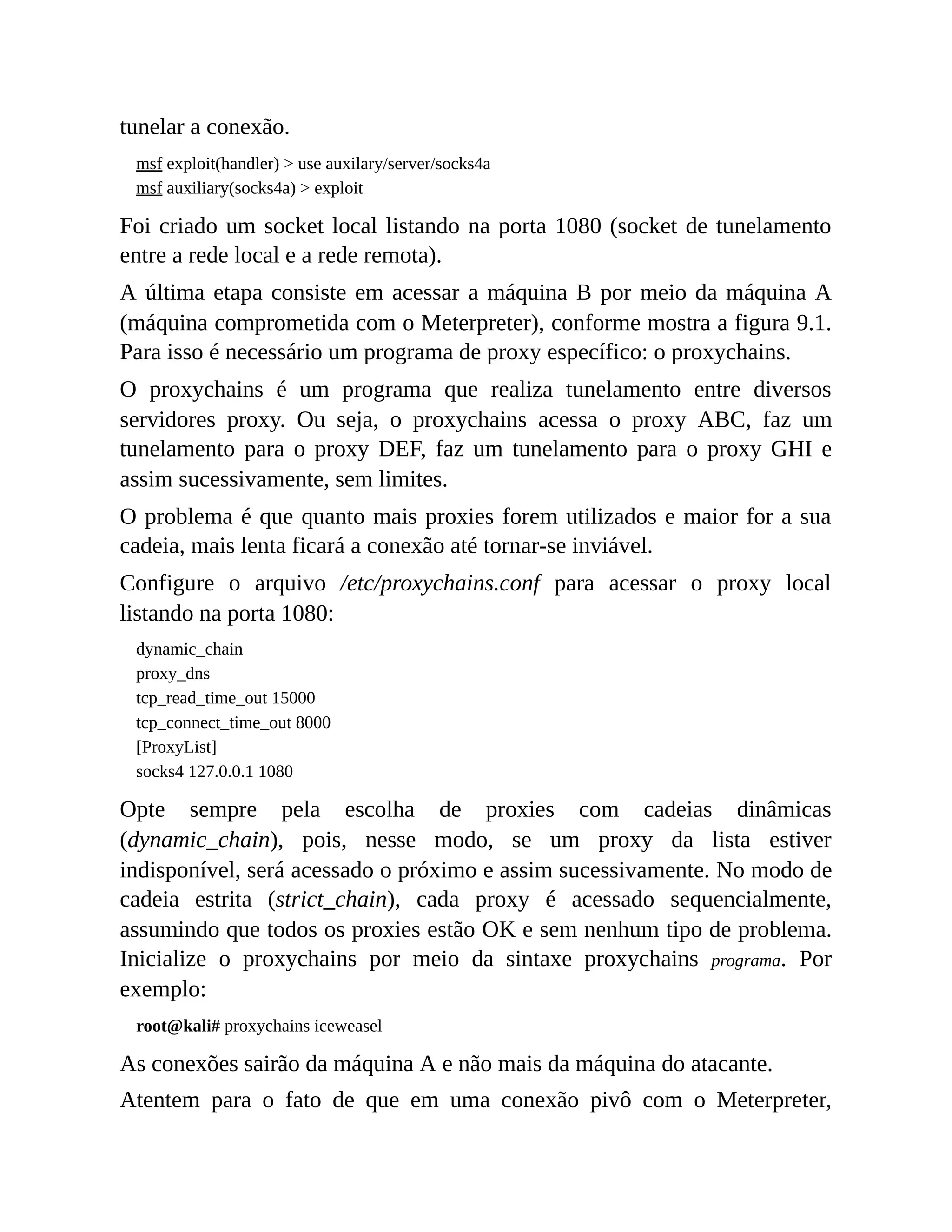 tunelar a conexão.
msf exploit(handler) > use auxilary/server/socks4a
msf auxiliary(socks4a) > exploit
Foi criado um socket local listando na porta 1080 (socket de tunelamento
entre a rede local e a rede remota).
A última etapa consiste em acessar a máquina B por meio da máquina A
(máquina comprometida com o Meterpreter), conforme mostra a figura 9.1.
Para isso é necessário um programa de proxy específico: o proxychains.
O proxychains é um programa que realiza tunelamento entre diversos
servidores proxy. Ou seja, o proxychains acessa o proxy ABC, faz um
tunelamento para o proxy DEF, faz um tunelamento para o proxy GHI e
assim sucessivamente, sem limites.
O problema é que quanto mais proxies forem utilizados e maior for a sua
cadeia, mais lenta ficará a conexão até tornar-se inviável.
Configure o arquivo /etc/proxychains.conf para acessar o proxy local
listando na porta 1080:
dynamic_chain
proxy_dns
tcp_read_time_out 15000
tcp_connect_time_out 8000
[ProxyList]
socks4 127.0.0.1 1080
Opte sempre pela escolha de proxies com cadeias dinâmicas
(dynamic_chain), pois, nesse modo, se um proxy da lista estiver
indisponível, será acessado o próximo e assim sucessivamente. No modo de
cadeia estrita (strict_chain), cada proxy é acessado sequencialmente,
assumindo que todos os proxies estão OK e sem nenhum tipo de problema.
Inicialize o proxychains por meio da sintaxe proxychains programa. Por
exemplo:
root@kali# proxychains iceweasel
As conexões sairão da máquina A e não mais da máquina do atacante.
Atentem para o fato de que em uma conexão pivô com o Meterpreter,
 