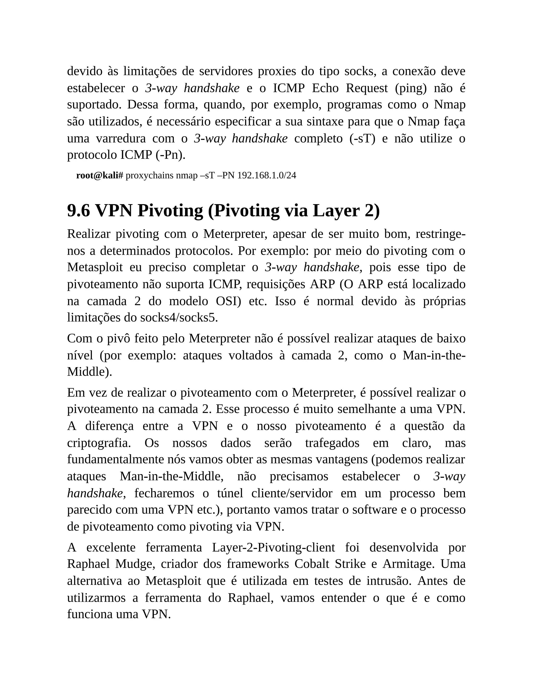 devido às limitações de servidores proxies do tipo socks, a conexão deve
estabelecer o 3-way handshake e o ICMP Echo Request (ping) não é
suportado. Dessa forma, quando, por exemplo, programas como o Nmap
são utilizados, é necessário especificar a sua sintaxe para que o Nmap faça
uma varredura com o 3-way handshake completo (-sT) e não utilize o
protocolo ICMP (-Pn).
root@kali# proxychains nmap –sT –PN 192.168.1.0/24
9.6 VPN Pivoting (Pivoting via Layer 2)
Realizar pivoting com o Meterpreter, apesar de ser muito bom, restringe-
nos a determinados protocolos. Por exemplo: por meio do pivoting com o
Metasploit eu preciso completar o 3-way handshake, pois esse tipo de
pivoteamento não suporta ICMP, requisições ARP (O ARP está localizado
na camada 2 do modelo OSI) etc. Isso é normal devido às próprias
limitações do socks4/socks5.
Com o pivô feito pelo Meterpreter não é possível realizar ataques de baixo
nível (por exemplo: ataques voltados à camada 2, como o Man-in-the-
Middle).
Em vez de realizar o pivoteamento com o Meterpreter, é possível realizar o
pivoteamento na camada 2. Esse processo é muito semelhante a uma VPN.
A diferença entre a VPN e o nosso pivoteamento é a questão da
criptografia. Os nossos dados serão trafegados em claro, mas
fundamentalmente nós vamos obter as mesmas vantagens (podemos realizar
ataques Man-in-the-Middle, não precisamos estabelecer o 3-way
handshake, fecharemos o túnel cliente/servidor em um processo bem
parecido com uma VPN etc.), portanto vamos tratar o software e o processo
de pivoteamento como pivoting via VPN.
A excelente ferramenta Layer-2-Pivoting-client foi desenvolvida por
Raphael Mudge, criador dos frameworks Cobalt Strike e Armitage. Uma
alternativa ao Metasploit que é utilizada em testes de intrusão. Antes de
utilizarmos a ferramenta do Raphael, vamos entender o que é e como
funciona uma VPN.
 