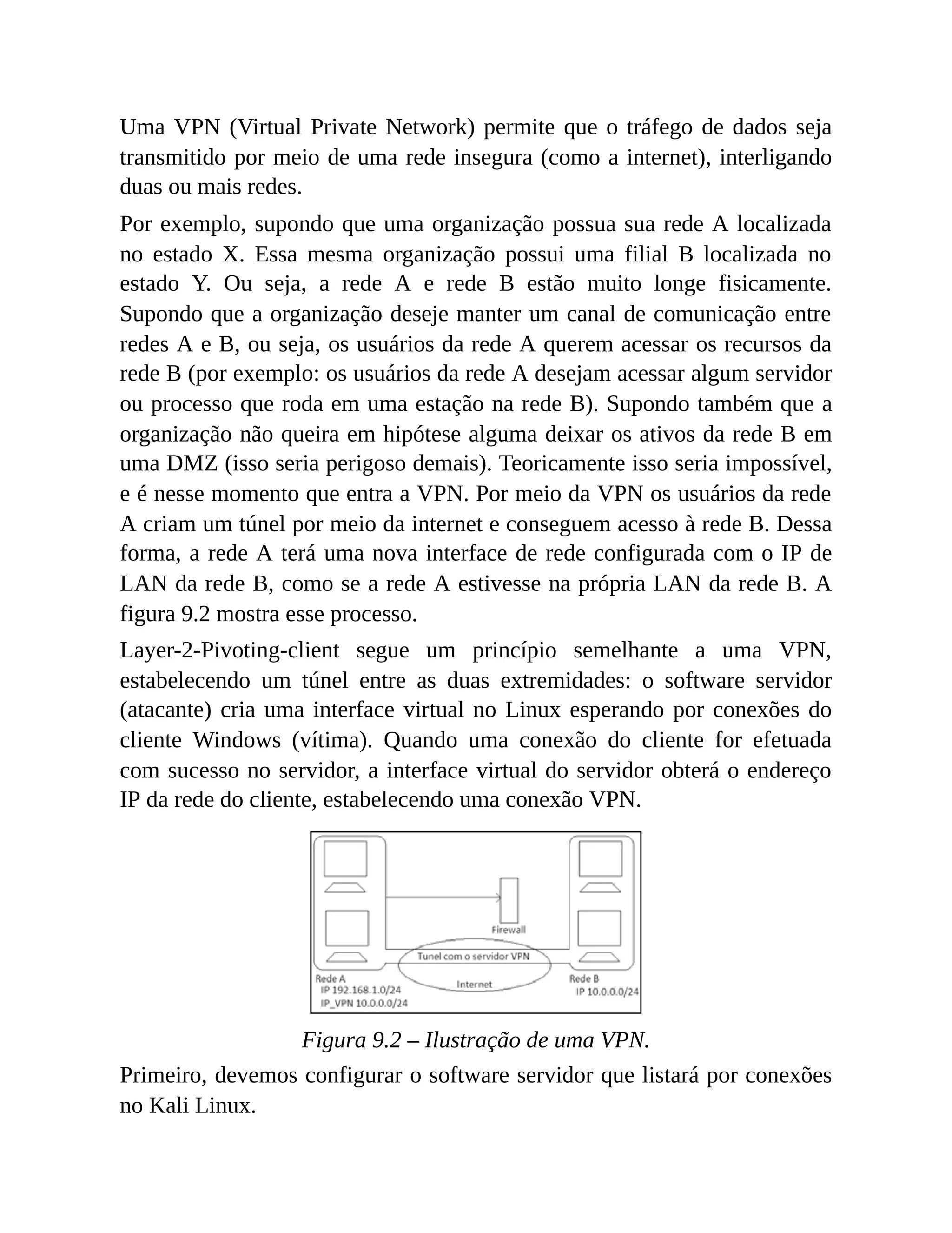 Uma VPN (Virtual Private Network) permite que o tráfego de dados seja
transmitido por meio de uma rede insegura (como a internet), interligando
duas ou mais redes.
Por exemplo, supondo que uma organização possua sua rede A localizada
no estado X. Essa mesma organização possui uma filial B localizada no
estado Y. Ou seja, a rede A e rede B estão muito longe fisicamente.
Supondo que a organização deseje manter um canal de comunicação entre
redes A e B, ou seja, os usuários da rede A querem acessar os recursos da
rede B (por exemplo: os usuários da rede A desejam acessar algum servidor
ou processo que roda em uma estação na rede B). Supondo também que a
organização não queira em hipótese alguma deixar os ativos da rede B em
uma DMZ (isso seria perigoso demais). Teoricamente isso seria impossível,
e é nesse momento que entra a VPN. Por meio da VPN os usuários da rede
A criam um túnel por meio da internet e conseguem acesso à rede B. Dessa
forma, a rede A terá uma nova interface de rede configurada com o IP de
LAN da rede B, como se a rede A estivesse na própria LAN da rede B. A
figura 9.2 mostra esse processo.
Layer-2-Pivoting-client segue um princípio semelhante a uma VPN,
estabelecendo um túnel entre as duas extremidades: o software servidor
(atacante) cria uma interface virtual no Linux esperando por conexões do
cliente Windows (vítima). Quando uma conexão do cliente for efetuada
com sucesso no servidor, a interface virtual do servidor obterá o endereço
IP da rede do cliente, estabelecendo uma conexão VPN.
Figura 9.2 – Ilustração de uma VPN.
Primeiro, devemos configurar o software servidor que listará por conexões
no Kali Linux.
 