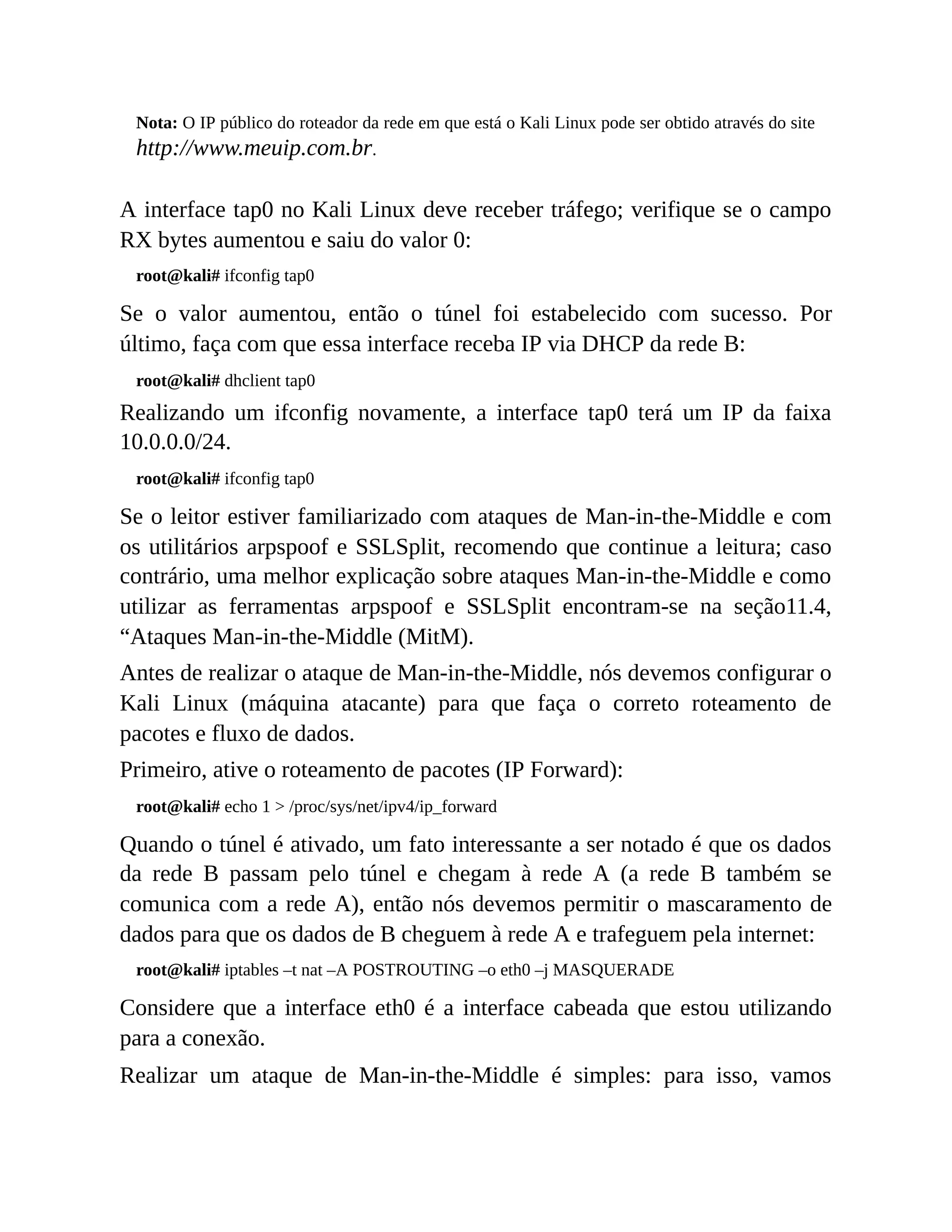 Nota: O IP público do roteador da rede em que está o Kali Linux pode ser obtido através do site
http://www.meuip.com.br.
A interface tap0 no Kali Linux deve receber tráfego; verifique se o campo
RX bytes aumentou e saiu do valor 0:
root@kali# ifconfig tap0
Se o valor aumentou, então o túnel foi estabelecido com sucesso. Por
último, faça com que essa interface receba IP via DHCP da rede B:
root@kali# dhclient tap0
Realizando um ifconfig novamente, a interface tap0 terá um IP da faixa
10.0.0.0/24.
root@kali# ifconfig tap0
Se o leitor estiver familiarizado com ataques de Man-in-the-Middle e com
os utilitários arpspoof e SSLSplit, recomendo que continue a leitura; caso
contrário, uma melhor explicação sobre ataques Man-in-the-Middle e como
utilizar as ferramentas arpspoof e SSLSplit encontram-se na seção11.4,
“Ataques Man-in-the-Middle (MitM).
Antes de realizar o ataque de Man-in-the-Middle, nós devemos configurar o
Kali Linux (máquina atacante) para que faça o correto roteamento de
pacotes e fluxo de dados.
Primeiro, ative o roteamento de pacotes (IP Forward):
root@kali# echo 1 > /proc/sys/net/ipv4/ip_forward
Quando o túnel é ativado, um fato interessante a ser notado é que os dados
da rede B passam pelo túnel e chegam à rede A (a rede B também se
comunica com a rede A), então nós devemos permitir o mascaramento de
dados para que os dados de B cheguem à rede A e trafeguem pela internet:
root@kali# iptables –t nat –A POSTROUTING –o eth0 –j MASQUERADE
Considere que a interface eth0 é a interface cabeada que estou utilizando
para a conexão.
Realizar um ataque de Man-in-the-Middle é simples: para isso, vamos
 