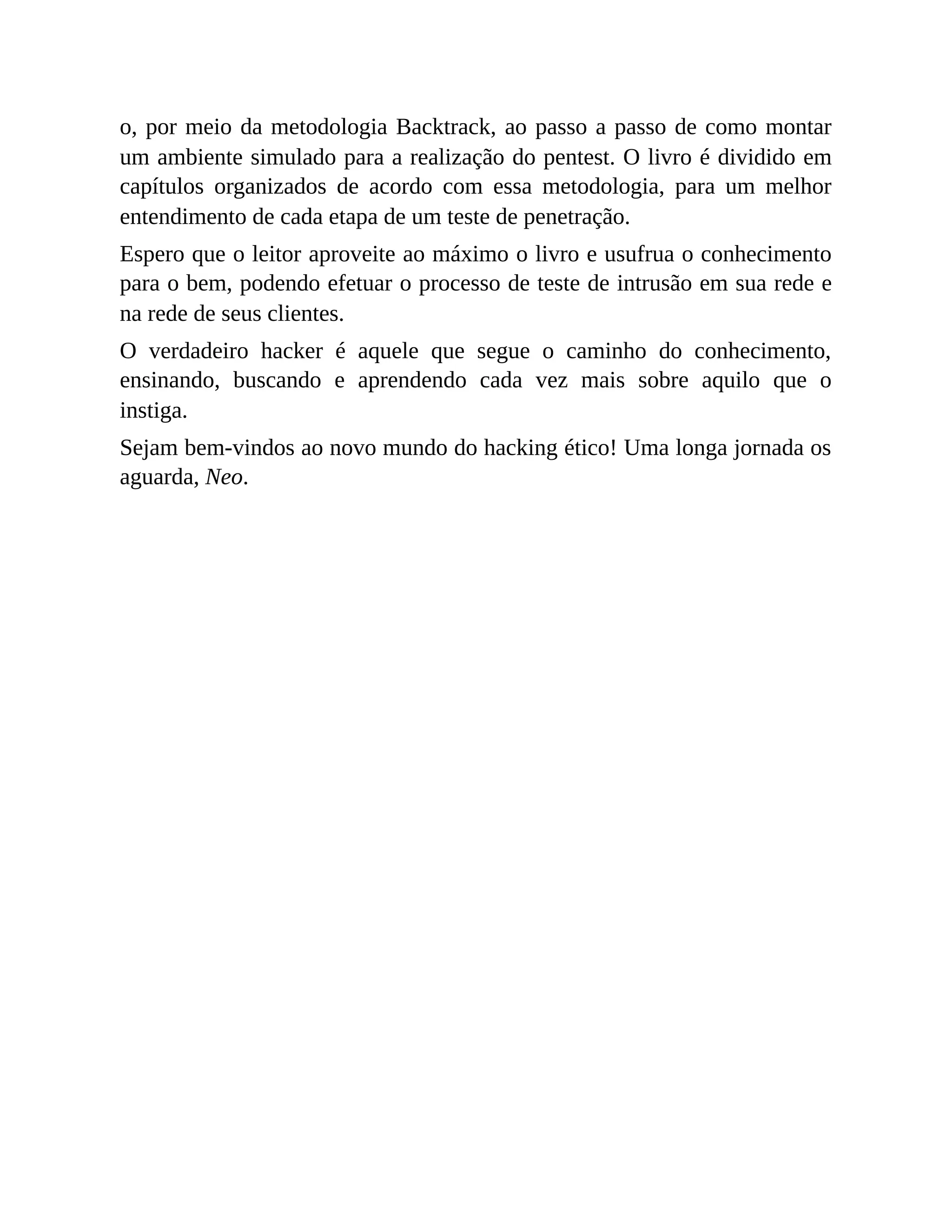 o, por meio da metodologia Backtrack, ao passo a passo de como montar
um ambiente simulado para a realização do pentest. O livro é dividido em
capítulos organizados de acordo com essa metodologia, para um melhor
entendimento de cada etapa de um teste de penetração.
Espero que o leitor aproveite ao máximo o livro e usufrua o conhecimento
para o bem, podendo efetuar o processo de teste de intrusão em sua rede e
na rede de seus clientes.
O verdadeiro hacker é aquele que segue o caminho do conhecimento,
ensinando, buscando e aprendendo cada vez mais sobre aquilo que o
instiga.
Sejam bem-vindos ao novo mundo do hacking ético! Uma longa jornada os
aguarda, Neo.
 