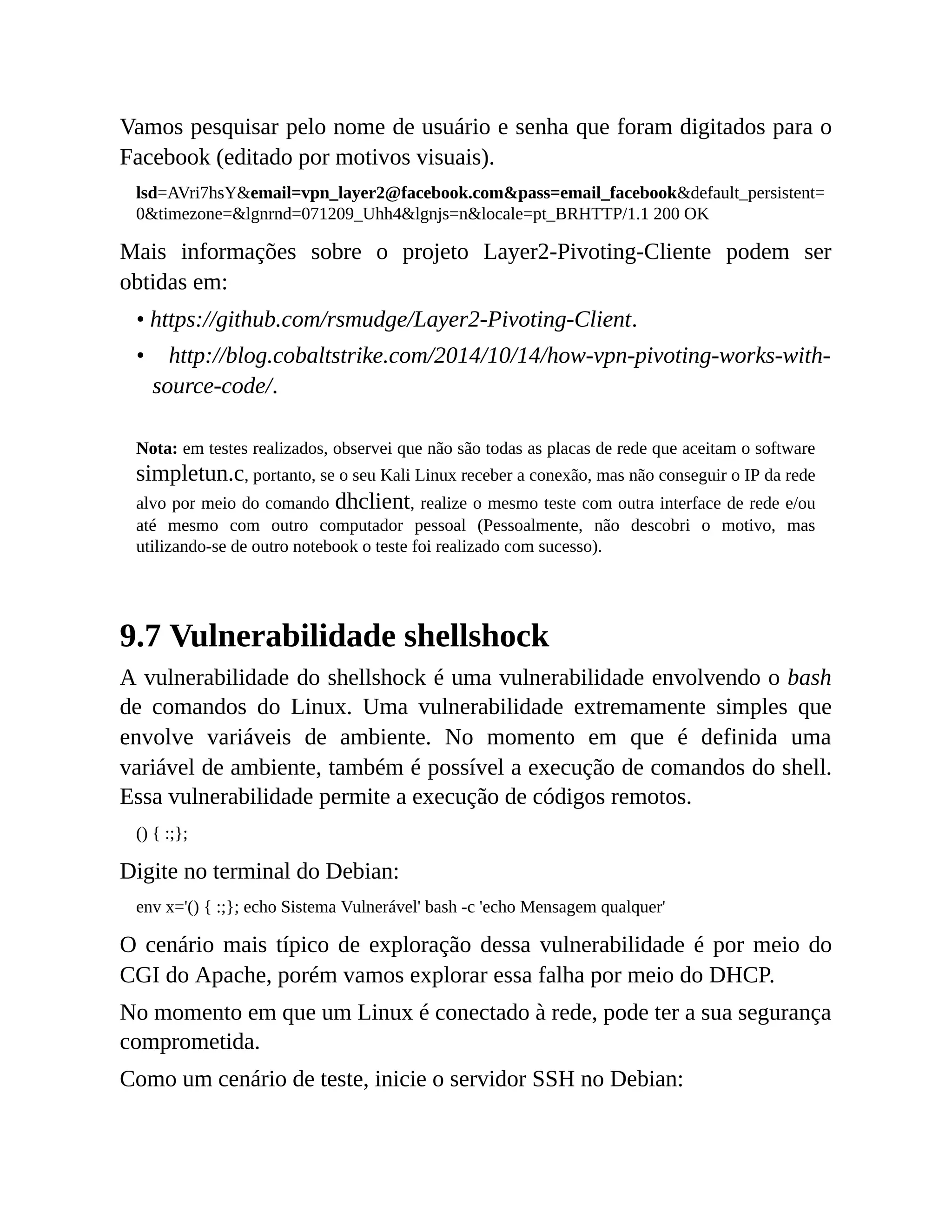 Vamos pesquisar pelo nome de usuário e senha que foram digitados para o
Facebook (editado por motivos visuais).
lsd=AVri7hsY&email=vpn_layer2@facebook.com&pass=email_facebook&default_persistent=
0&timezone=&lgnrnd=071209_Uhh4&lgnjs=n&locale=pt_BRHTTP/1.1 200 OK
Mais informações sobre o projeto Layer2-Pivoting-Cliente podem ser
obtidas em:
• https://github.com/rsmudge/Layer2-Pivoting-Client.
• http://blog.cobaltstrike.com/2014/10/14/how-vpn-pivoting-works-with-
source-code/.
Nota: em testes realizados, observei que não são todas as placas de rede que aceitam o software
simpletun.c, portanto, se o seu Kali Linux receber a conexão, mas não conseguir o IP da rede
alvo por meio do comando dhclient, realize o mesmo teste com outra interface de rede e/ou
até mesmo com outro computador pessoal (Pessoalmente, não descobri o motivo, mas
utilizando-se de outro notebook o teste foi realizado com sucesso).
9.7 Vulnerabilidade shellshock
A vulnerabilidade do shellshock é uma vulnerabilidade envolvendo o bash
de comandos do Linux. Uma vulnerabilidade extremamente simples que
envolve variáveis de ambiente. No momento em que é definida uma
variável de ambiente, também é possível a execução de comandos do shell.
Essa vulnerabilidade permite a execução de códigos remotos.
() { :;};
Digite no terminal do Debian:
env x='() { :;}; echo Sistema Vulnerável' bash -c 'echo Mensagem qualquer'
O cenário mais típico de exploração dessa vulnerabilidade é por meio do
CGI do Apache, porém vamos explorar essa falha por meio do DHCP.
No momento em que um Linux é conectado à rede, pode ter a sua segurança
comprometida.
Como um cenário de teste, inicie o servidor SSH no Debian:
 