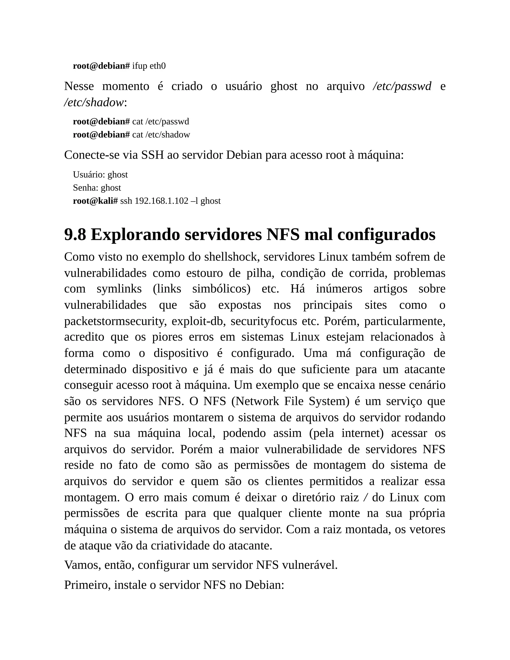 root@debian# ifup eth0
Nesse momento é criado o usuário ghost no arquivo /etc/passwd e
/etc/shadow:
root@debian# cat /etc/passwd
root@debian# cat /etc/shadow
Conecte-se via SSH ao servidor Debian para acesso root à máquina:
Usuário: ghost
Senha: ghost
root@kali# ssh 192.168.1.102 –l ghost
9.8 Explorando servidores NFS mal configurados
Como visto no exemplo do shellshock, servidores Linux também sofrem de
vulnerabilidades como estouro de pilha, condição de corrida, problemas
com symlinks (links simbólicos) etc. Há inúmeros artigos sobre
vulnerabilidades que são expostas nos principais sites como o
packetstormsecurity, exploit-db, securityfocus etc. Porém, particularmente,
acredito que os piores erros em sistemas Linux estejam relacionados à
forma como o dispositivo é configurado. Uma má configuração de
determinado dispositivo e já é mais do que suficiente para um atacante
conseguir acesso root à máquina. Um exemplo que se encaixa nesse cenário
são os servidores NFS. O NFS (Network File System) é um serviço que
permite aos usuários montarem o sistema de arquivos do servidor rodando
NFS na sua máquina local, podendo assim (pela internet) acessar os
arquivos do servidor. Porém a maior vulnerabilidade de servidores NFS
reside no fato de como são as permissões de montagem do sistema de
arquivos do servidor e quem são os clientes permitidos a realizar essa
montagem. O erro mais comum é deixar o diretório raiz / do Linux com
permissões de escrita para que qualquer cliente monte na sua própria
máquina o sistema de arquivos do servidor. Com a raiz montada, os vetores
de ataque vão da criatividade do atacante.
Vamos, então, configurar um servidor NFS vulnerável.
Primeiro, instale o servidor NFS no Debian:
 