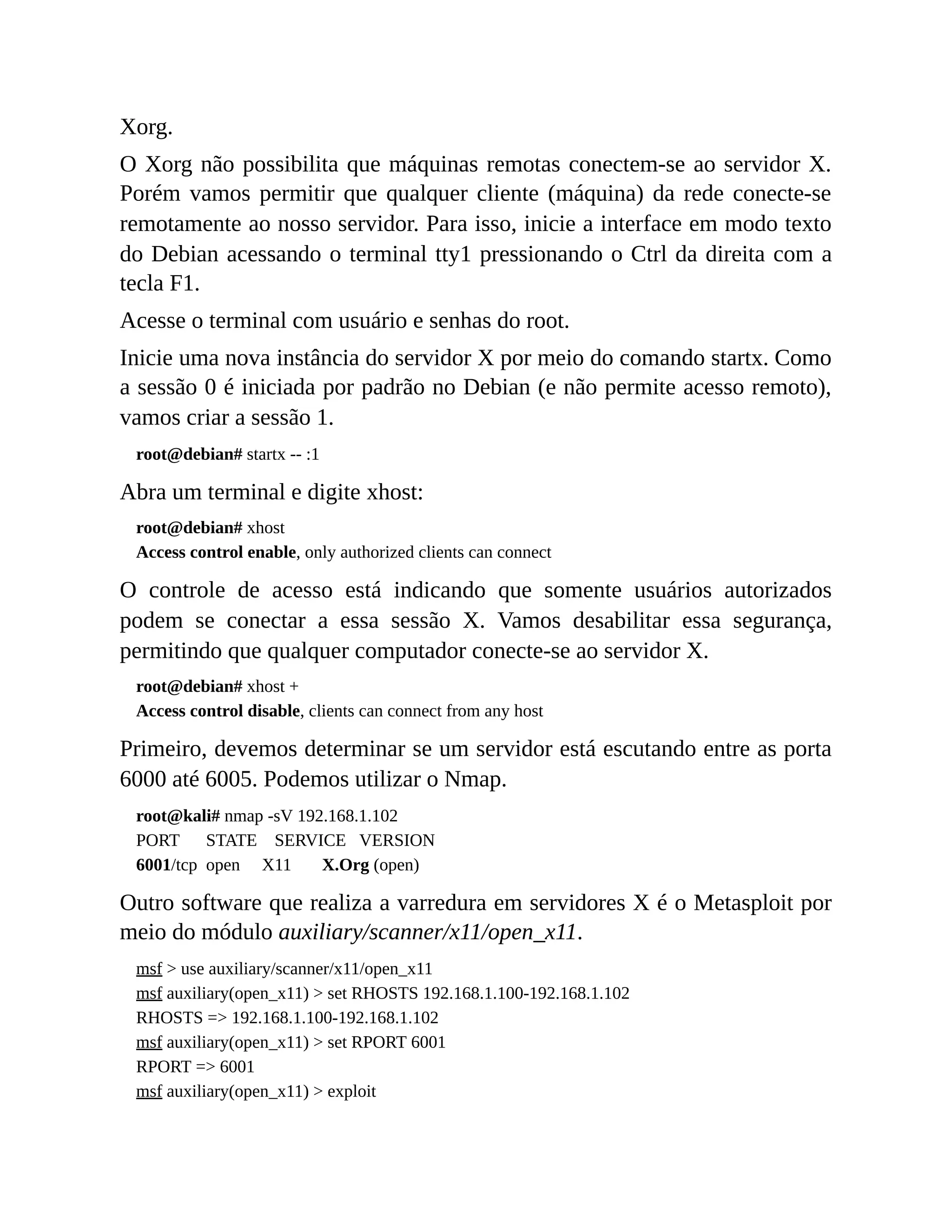 Xorg.
O Xorg não possibilita que máquinas remotas conectem-se ao servidor X.
Porém vamos permitir que qualquer cliente (máquina) da rede conecte-se
remotamente ao nosso servidor. Para isso, inicie a interface em modo texto
do Debian acessando o terminal tty1 pressionando o Ctrl da direita com a
tecla F1.
Acesse o terminal com usuário e senhas do root.
Inicie uma nova instância do servidor X por meio do comando startx. Como
a sessão 0 é iniciada por padrão no Debian (e não permite acesso remoto),
vamos criar a sessão 1.
root@debian# startx -- :1
Abra um terminal e digite xhost:
root@debian# xhost
Access control enable, only authorized clients can connect
O controle de acesso está indicando que somente usuários autorizados
podem se conectar a essa sessão X. Vamos desabilitar essa segurança,
permitindo que qualquer computador conecte-se ao servidor X.
root@debian# xhost +
Access control disable, clients can connect from any host
Primeiro, devemos determinar se um servidor está escutando entre as porta
6000 até 6005. Podemos utilizar o Nmap.
root@kali# nmap -sV 192.168.1.102
PORT STATE SERVICE VERSION
6001/tcp open X11 X.Org (open)
Outro software que realiza a varredura em servidores X é o Metasploit por
meio do módulo auxiliary/scanner/x11/open_x11.
msf > use auxiliary/scanner/x11/open_x11
msf auxiliary(open_x11) > set RHOSTS 192.168.1.100-192.168.1.102
RHOSTS => 192.168.1.100-192.168.1.102
msf auxiliary(open_x11) > set RPORT 6001
RPORT => 6001
msf auxiliary(open_x11) > exploit
 