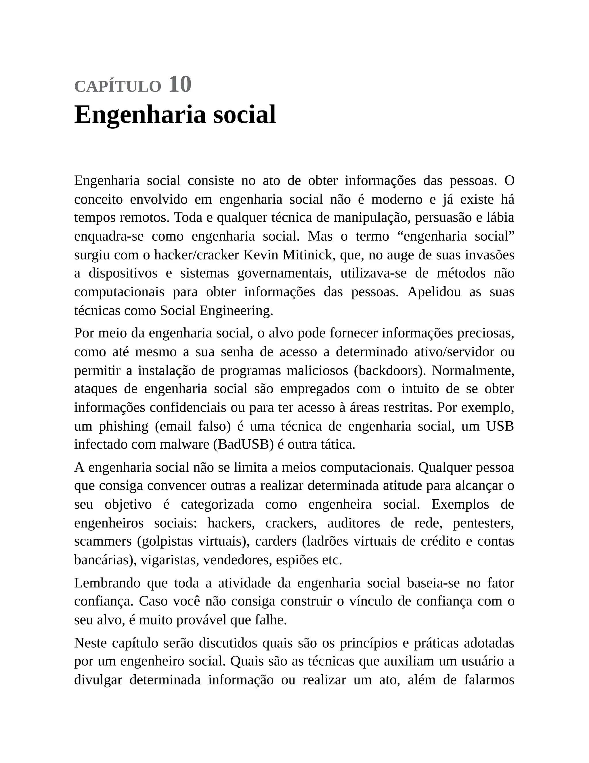 capítulo 10
Engenharia social
Engenharia social consiste no ato de obter informações das pessoas. O
conceito envolvido em engenharia social não é moderno e já existe há
tempos remotos. Toda e qualquer técnica de manipulação, persuasão e lábia
enquadra-se como engenharia social. Mas o termo “engenharia social”
surgiu com o hacker/cracker Kevin Mitinick, que, no auge de suas invasões
a dispositivos e sistemas governamentais, utilizava-se de métodos não
computacionais para obter informações das pessoas. Apelidou as suas
técnicas como Social Engineering.
Por meio da engenharia social, o alvo pode fornecer informações preciosas,
como até mesmo a sua senha de acesso a determinado ativo/servidor ou
permitir a instalação de programas maliciosos (backdoors). Normalmente,
ataques de engenharia social são empregados com o intuito de se obter
informações confidenciais ou para ter acesso à áreas restritas. Por exemplo,
um phishing (email falso) é uma técnica de engenharia social, um USB
infectado com malware (BadUSB) é outra tática.
A engenharia social não se limita a meios computacionais. Qualquer pessoa
que consiga convencer outras a realizar determinada atitude para alcançar o
seu objetivo é categorizada como engenheira social. Exemplos de
engenheiros sociais: hackers, crackers, auditores de rede, pentesters,
scammers (golpistas virtuais), carders (ladrões virtuais de crédito e contas
bancárias), vigaristas, vendedores, espiões etc.
Lembrando que toda a atividade da engenharia social baseia-se no fator
confiança. Caso você não consiga construir o vínculo de confiança com o
seu alvo, é muito provável que falhe.
Neste capítulo serão discutidos quais são os princípios e práticas adotadas
por um engenheiro social. Quais são as técnicas que auxiliam um usuário a
divulgar determinada informação ou realizar um ato, além de falarmos
 
