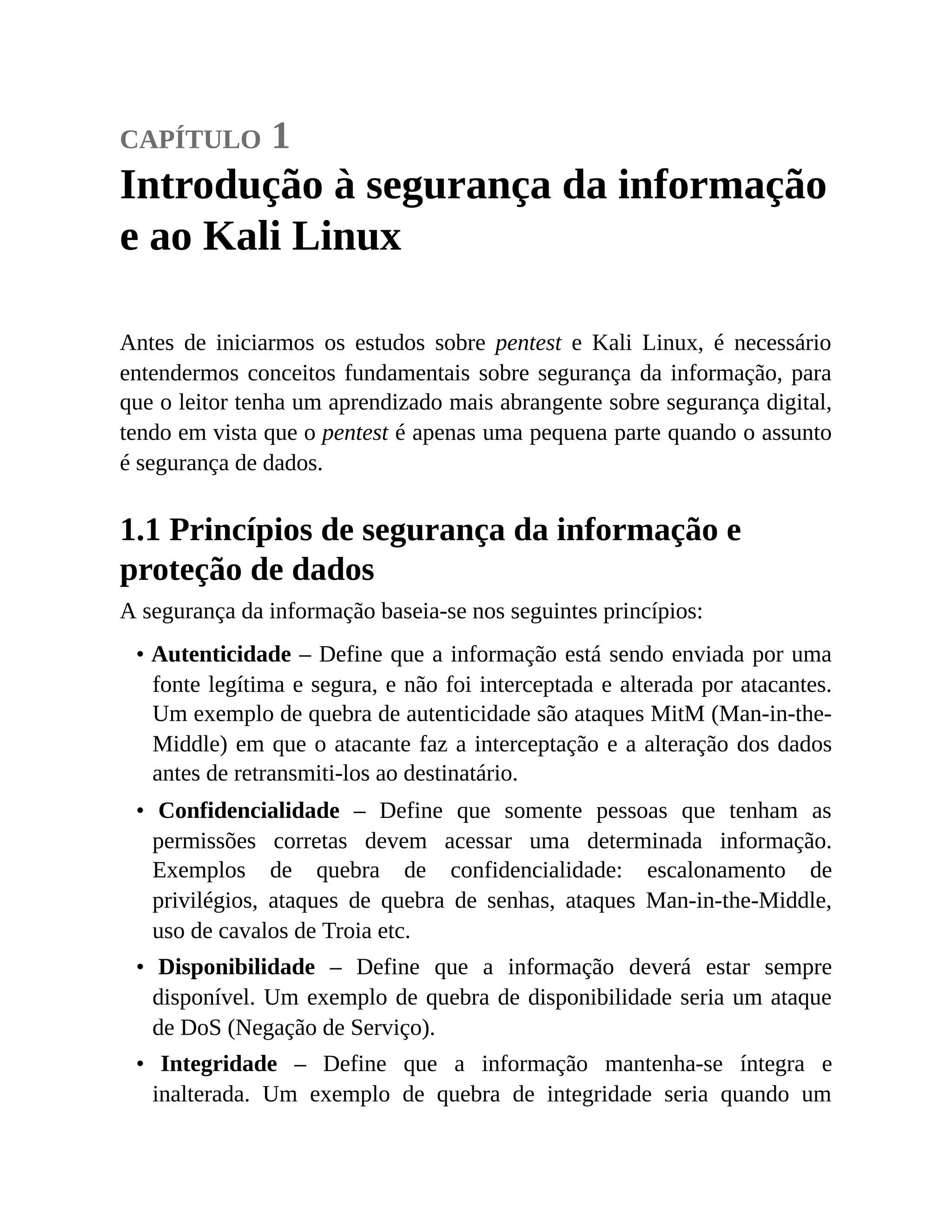 capítulo 1
Introdução à segurança da informação
e ao Kali Linux
Antes de iniciarmos os estudos sobre pentest e Kali Linux, é necessário
entendermos conceitos fundamentais sobre segurança da informação, para
que o leitor tenha um aprendizado mais abrangente sobre segurança digital,
tendo em vista que o pentest é apenas uma pequena parte quando o assunto
é segurança de dados.
1.1 Princípios de segurança da informação e
proteção de dados
A segurança da informação baseia-se nos seguintes princípios:
• Autenticidade – Define que a informação está sendo enviada por uma
fonte legítima e segura, e não foi interceptada e alterada por atacantes.
Um exemplo de quebra de autenticidade são ataques MitM (Man-in-the-
Middle) em que o atacante faz a interceptação e a alteração dos dados
antes de retransmiti-los ao destinatário.
• Confidencialidade – Define que somente pessoas que tenham as
permissões corretas devem acessar uma determinada informação.
Exemplos de quebra de confidencialidade: escalonamento de
privilégios, ataques de quebra de senhas, ataques Man-in-the-Middle,
uso de cavalos de Troia etc.
• Disponibilidade – Define que a informação deverá estar sempre
disponível. Um exemplo de quebra de disponibilidade seria um ataque
de DoS (Negação de Serviço).
• Integridade – Define que a informação mantenha-se íntegra e
inalterada. Um exemplo de quebra de integridade seria quando um
 