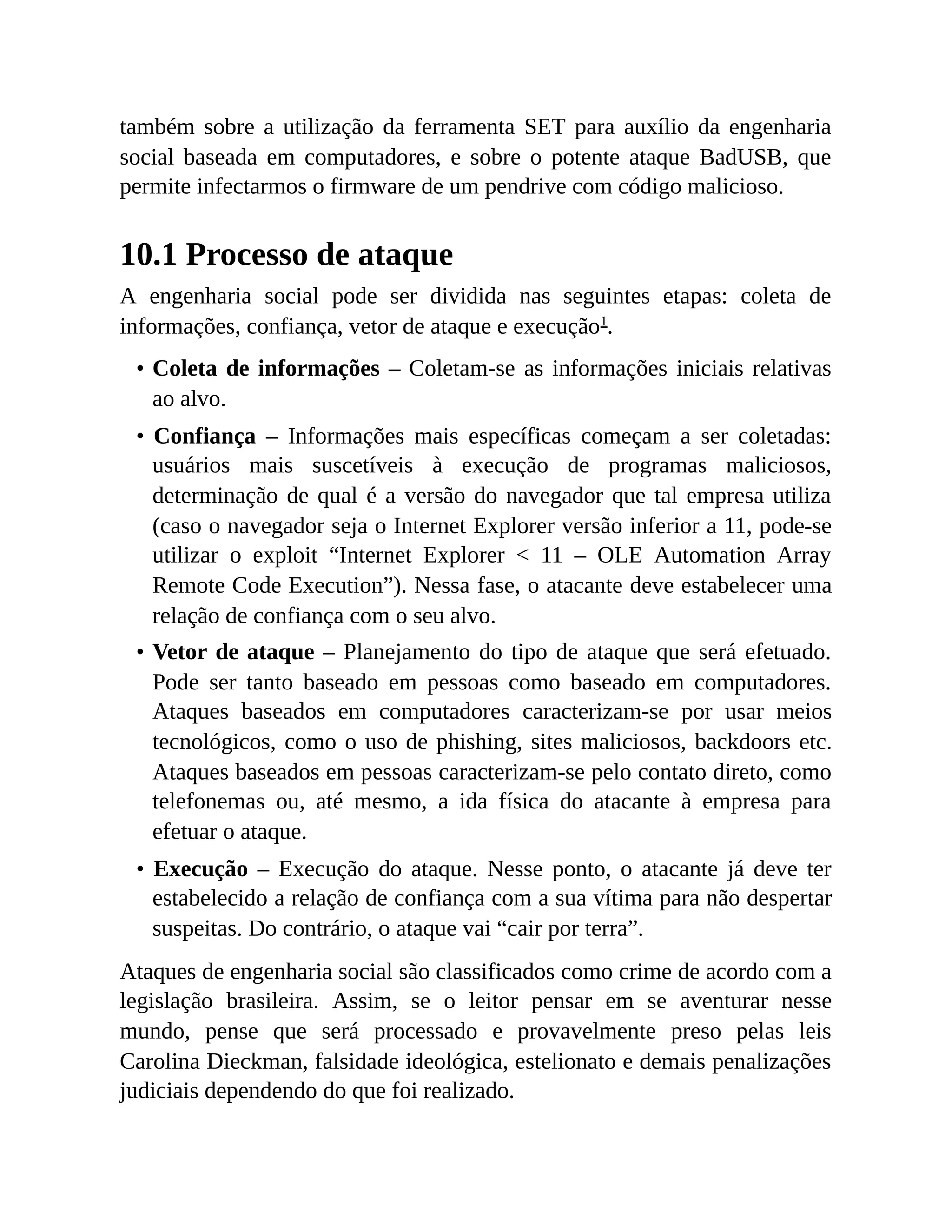 também sobre a utilização da ferramenta SET para auxílio da engenharia
social baseada em computadores, e sobre o potente ataque BadUSB, que
permite infectarmos o firmware de um pendrive com código malicioso.
10.1 Processo de ataque
A engenharia social pode ser dividida nas seguintes etapas: coleta de
informações, confiança, vetor de ataque e execução1
.
• Coleta de informações – Coletam-se as informações iniciais relativas
ao alvo.
• Confiança – Informações mais específicas começam a ser coletadas:
usuários mais suscetíveis à execução de programas maliciosos,
determinação de qual é a versão do navegador que tal empresa utiliza
(caso o navegador seja o Internet Explorer versão inferior a 11, pode-se
utilizar o exploit “Internet Explorer < 11 – OLE Automation Array
Remote Code Execution”). Nessa fase, o atacante deve estabelecer uma
relação de confiança com o seu alvo.
• Vetor de ataque – Planejamento do tipo de ataque que será efetuado.
Pode ser tanto baseado em pessoas como baseado em computadores.
Ataques baseados em computadores caracterizam-se por usar meios
tecnológicos, como o uso de phishing, sites maliciosos, backdoors etc.
Ataques baseados em pessoas caracterizam-se pelo contato direto, como
telefonemas ou, até mesmo, a ida física do atacante à empresa para
efetuar o ataque.
• Execução – Execução do ataque. Nesse ponto, o atacante já deve ter
estabelecido a relação de confiança com a sua vítima para não despertar
suspeitas. Do contrário, o ataque vai “cair por terra”.
Ataques de engenharia social são classificados como crime de acordo com a
legislação brasileira. Assim, se o leitor pensar em se aventurar nesse
mundo, pense que será processado e provavelmente preso pelas leis
Carolina Dieckman, falsidade ideológica, estelionato e demais penalizações
judiciais dependendo do que foi realizado.
 