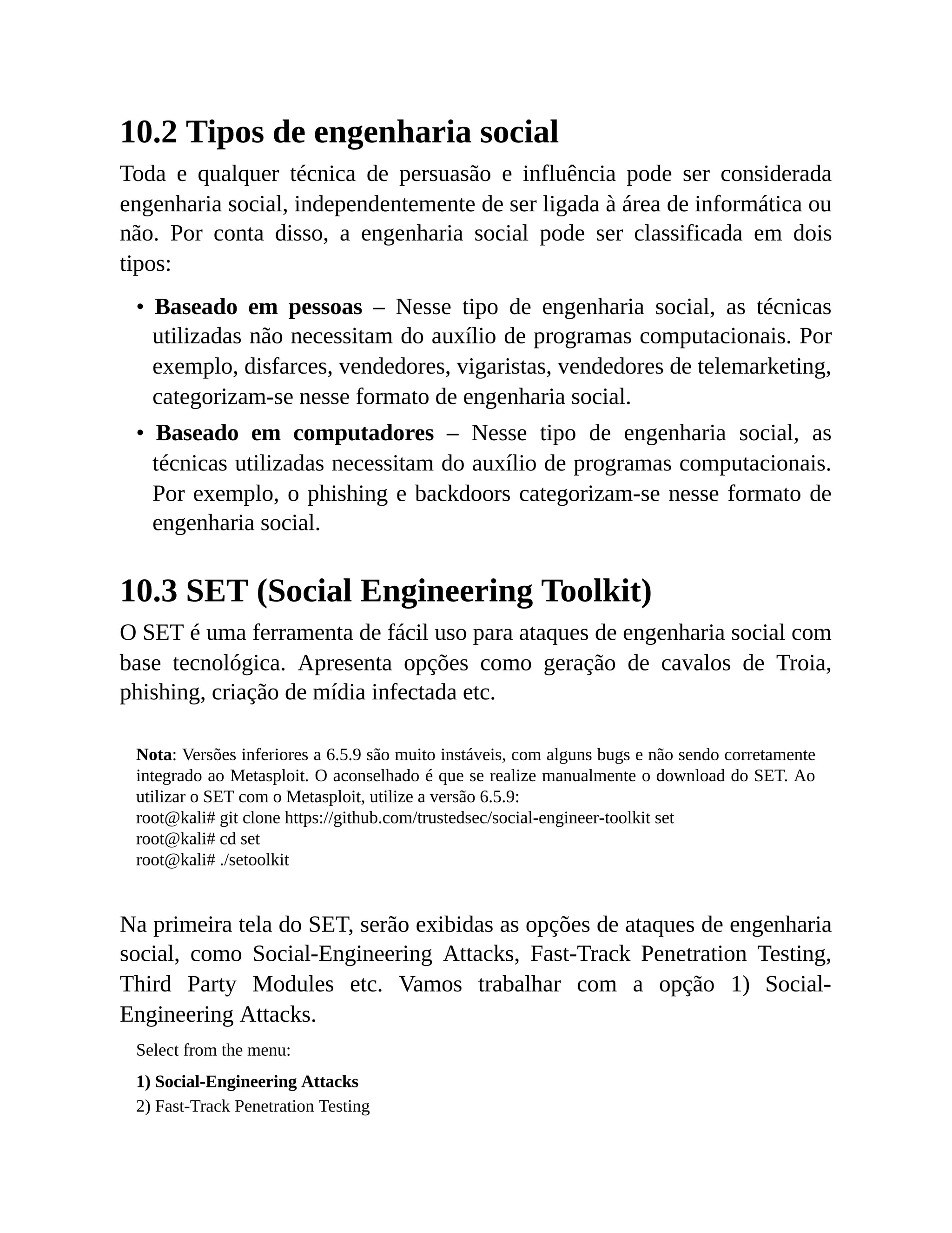 10.2 Tipos de engenharia social
Toda e qualquer técnica de persuasão e influência pode ser considerada
engenharia social, independentemente de ser ligada à área de informática ou
não. Por conta disso, a engenharia social pode ser classificada em dois
tipos:
• Baseado em pessoas – Nesse tipo de engenharia social, as técnicas
utilizadas não necessitam do auxílio de programas computacionais. Por
exemplo, disfarces, vendedores, vigaristas, vendedores de telemarketing,
categorizam-se nesse formato de engenharia social.
• Baseado em computadores – Nesse tipo de engenharia social, as
técnicas utilizadas necessitam do auxílio de programas computacionais.
Por exemplo, o phishing e backdoors categorizam-se nesse formato de
engenharia social.
10.3 SET (Social Engineering Toolkit)
O SET é uma ferramenta de fácil uso para ataques de engenharia social com
base tecnológica. Apresenta opções como geração de cavalos de Troia,
phishing, criação de mídia infectada etc.
Nota: Versões inferiores a 6.5.9 são muito instáveis, com alguns bugs e não sendo corretamente
integrado ao Metasploit. O aconselhado é que se realize manualmente o download do SET. Ao
utilizar o SET com o Metasploit, utilize a versão 6.5.9:
root@kali# git clone https://github.com/trustedsec/social-engineer-toolkit set
root@kali# cd set
root@kali# ./setoolkit
Na primeira tela do SET, serão exibidas as opções de ataques de engenharia
social, como Social-Engineering Attacks, Fast-Track Penetration Testing,
Third Party Modules etc. Vamos trabalhar com a opção 1) Social-
Engineering Attacks.
Select from the menu:
1) Social-Engineering Attacks
2) Fast-Track Penetration Testing
 