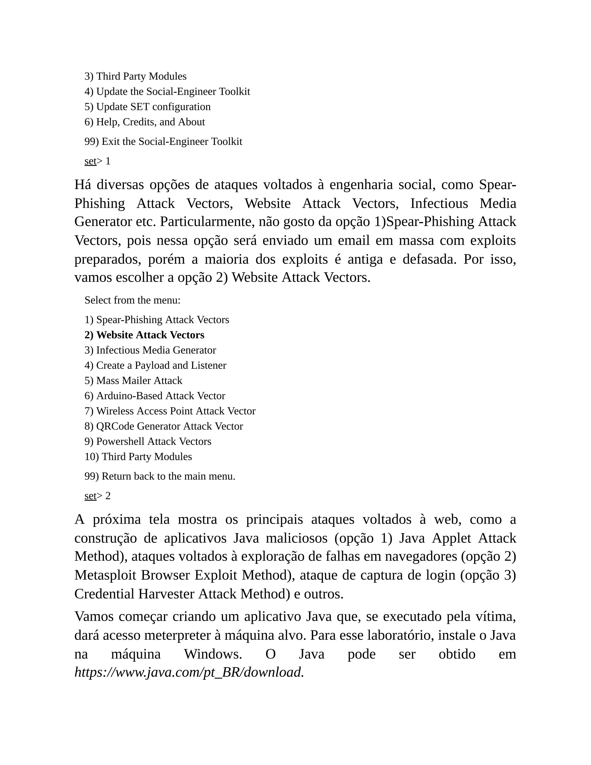 3) Third Party Modules
4) Update the Social-Engineer Toolkit
5) Update SET configuration
6) Help, Credits, and About
99) Exit the Social-Engineer Toolkit
set> 1
Há diversas opções de ataques voltados à engenharia social, como Spear-
Phishing Attack Vectors, Website Attack Vectors, Infectious Media
Generator etc. Particularmente, não gosto da opção 1)Spear-Phishing Attack
Vectors, pois nessa opção será enviado um email em massa com exploits
preparados, porém a maioria dos exploits é antiga e defasada. Por isso,
vamos escolher a opção 2) Website Attack Vectors.
Select from the menu:
1) Spear-Phishing Attack Vectors
2) Website Attack Vectors
3) Infectious Media Generator
4) Create a Payload and Listener
5) Mass Mailer Attack
6) Arduino-Based Attack Vector
7) Wireless Access Point Attack Vector
8) QRCode Generator Attack Vector
9) Powershell Attack Vectors
10) Third Party Modules
99) Return back to the main menu.
set> 2
A próxima tela mostra os principais ataques voltados à web, como a
construção de aplicativos Java maliciosos (opção 1) Java Applet Attack
Method), ataques voltados à exploração de falhas em navegadores (opção 2)
Metasploit Browser Exploit Method), ataque de captura de login (opção 3)
Credential Harvester Attack Method) e outros.
Vamos começar criando um aplicativo Java que, se executado pela vítima,
dará acesso meterpreter à máquina alvo. Para esse laboratório, instale o Java
na máquina Windows. O Java pode ser obtido em
https://www.java.com/pt_BR/download.
 