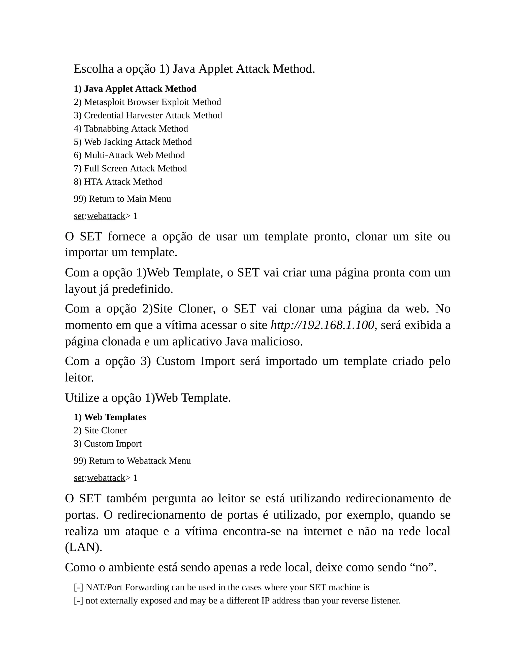 Escolha a opção 1) Java Applet Attack Method.
1) Java Applet Attack Method
2) Metasploit Browser Exploit Method
3) Credential Harvester Attack Method
4) Tabnabbing Attack Method
5) Web Jacking Attack Method
6) Multi-Attack Web Method
7) Full Screen Attack Method
8) HTA Attack Method
99) Return to Main Menu
set:webattack> 1
O SET fornece a opção de usar um template pronto, clonar um site ou
importar um template.
Com a opção 1)Web Template, o SET vai criar uma página pronta com um
layout já predefinido.
Com a opção 2)Site Cloner, o SET vai clonar uma página da web. No
momento em que a vítima acessar o site http://192.168.1.100, será exibida a
página clonada e um aplicativo Java malicioso.
Com a opção 3) Custom Import será importado um template criado pelo
leitor.
Utilize a opção 1)Web Template.
1) Web Templates
2) Site Cloner
3) Custom Import
99) Return to Webattack Menu
set:webattack> 1
O SET também pergunta ao leitor se está utilizando redirecionamento de
portas. O redirecionamento de portas é utilizado, por exemplo, quando se
realiza um ataque e a vítima encontra-se na internet e não na rede local
(LAN).
Como o ambiente está sendo apenas a rede local, deixe como sendo “no”.
[-] NAT/Port Forwarding can be used in the cases where your SET machine is
[-] not externally exposed and may be a different IP address than your reverse listener.
 