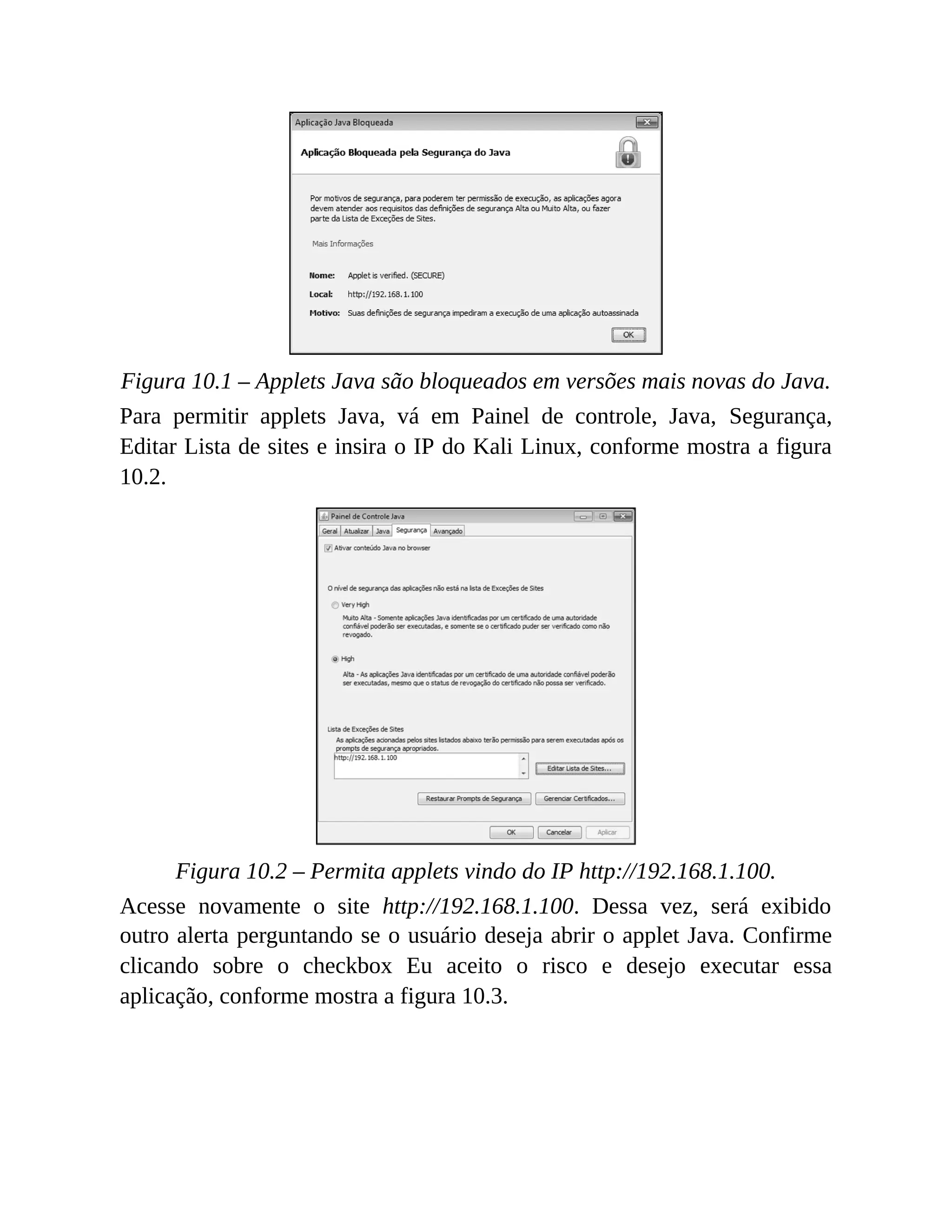 Figura 10.1 – Applets Java são bloqueados em versões mais novas do Java.
Para permitir applets Java, vá em Painel de controle, Java, Segurança,
Editar Lista de sites e insira o IP do Kali Linux, conforme mostra a figura
10.2.
Figura 10.2 – Permita applets vindo do IP http://192.168.1.100.
Acesse novamente o site http://192.168.1.100. Dessa vez, será exibido
outro alerta perguntando se o usuário deseja abrir o applet Java. Confirme
clicando sobre o checkbox Eu aceito o risco e desejo executar essa
aplicação, conforme mostra a figura 10.3.
 