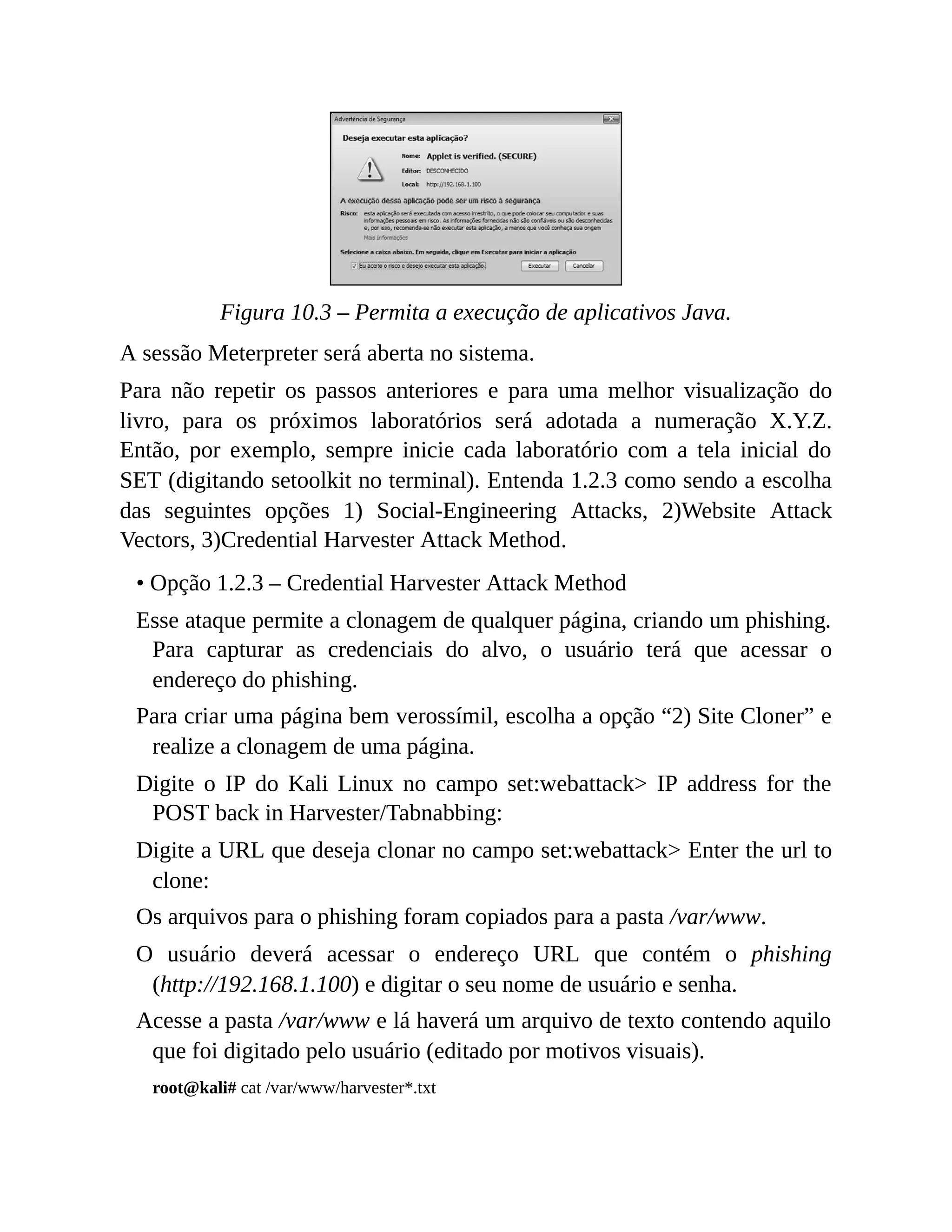 Figura 10.3 – Permita a execução de aplicativos Java.
A sessão Meterpreter será aberta no sistema.
Para não repetir os passos anteriores e para uma melhor visualização do
livro, para os próximos laboratórios será adotada a numeração X.Y.Z.
Então, por exemplo, sempre inicie cada laboratório com a tela inicial do
SET (digitando setoolkit no terminal). Entenda 1.2.3 como sendo a escolha
das seguintes opções 1) Social-Engineering Attacks, 2)Website Attack
Vectors, 3)Credential Harvester Attack Method.
• Opção 1.2.3 – Credential Harvester Attack Method
Esse ataque permite a clonagem de qualquer página, criando um phishing.
Para capturar as credenciais do alvo, o usuário terá que acessar o
endereço do phishing.
Para criar uma página bem verossímil, escolha a opção “2) Site Cloner” e
realize a clonagem de uma página.
Digite o IP do Kali Linux no campo set:webattack> IP address for the
POST back in Harvester/Tabnabbing:
Digite a URL que deseja clonar no campo set:webattack> Enter the url to
clone:
Os arquivos para o phishing foram copiados para a pasta /var/www.
O usuário deverá acessar o endereço URL que contém o phishing
(http://192.168.1.100) e digitar o seu nome de usuário e senha.
Acesse a pasta /var/www e lá haverá um arquivo de texto contendo aquilo
que foi digitado pelo usuário (editado por motivos visuais).
root@kali# cat /var/www/harvester*.txt
 