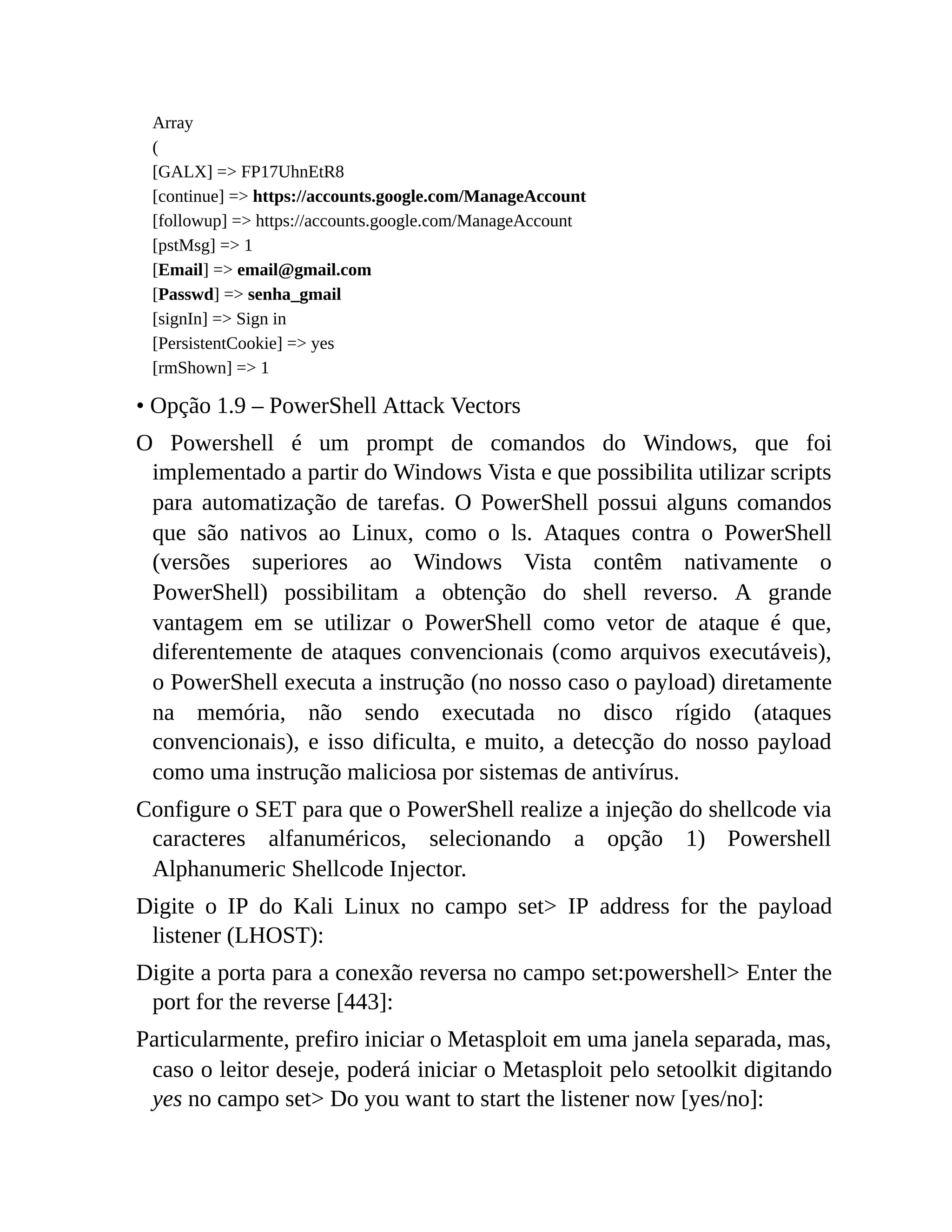 Array
(
[GALX] => FP17UhnEtR8
[continue] => https://accounts.google.com/ManageAccount
[followup] => https://accounts.google.com/ManageAccount
[pstMsg] => 1
[Email] => email@gmail.com
[Passwd] => senha_gmail
[signIn] => Sign in
[PersistentCookie] => yes
[rmShown] => 1
• Opção 1.9 – PowerShell Attack Vectors
O Powershell é um prompt de comandos do Windows, que foi
implementado a partir do Windows Vista e que possibilita utilizar scripts
para automatização de tarefas. O PowerShell possui alguns comandos
que são nativos ao Linux, como o ls. Ataques contra o PowerShell
(versões superiores ao Windows Vista contêm nativamente o
PowerShell) possibilitam a obtenção do shell reverso. A grande
vantagem em se utilizar o PowerShell como vetor de ataque é que,
diferentemente de ataques convencionais (como arquivos executáveis),
o PowerShell executa a instrução (no nosso caso o payload) diretamente
na memória, não sendo executada no disco rígido (ataques
convencionais), e isso dificulta, e muito, a detecção do nosso payload
como uma instrução maliciosa por sistemas de antivírus.
Configure o SET para que o PowerShell realize a injeção do shellcode via
caracteres alfanuméricos, selecionando a opção 1) Powershell
Alphanumeric Shellcode Injector.
Digite o IP do Kali Linux no campo set> IP address for the payload
listener (LHOST):
Digite a porta para a conexão reversa no campo set:powershell> Enter the
port for the reverse [443]:
Particularmente, prefiro iniciar o Metasploit em uma janela separada, mas,
caso o leitor deseje, poderá iniciar o Metasploit pelo setoolkit digitando
yes no campo set> Do you want to start the listener now [yes/no]:
 