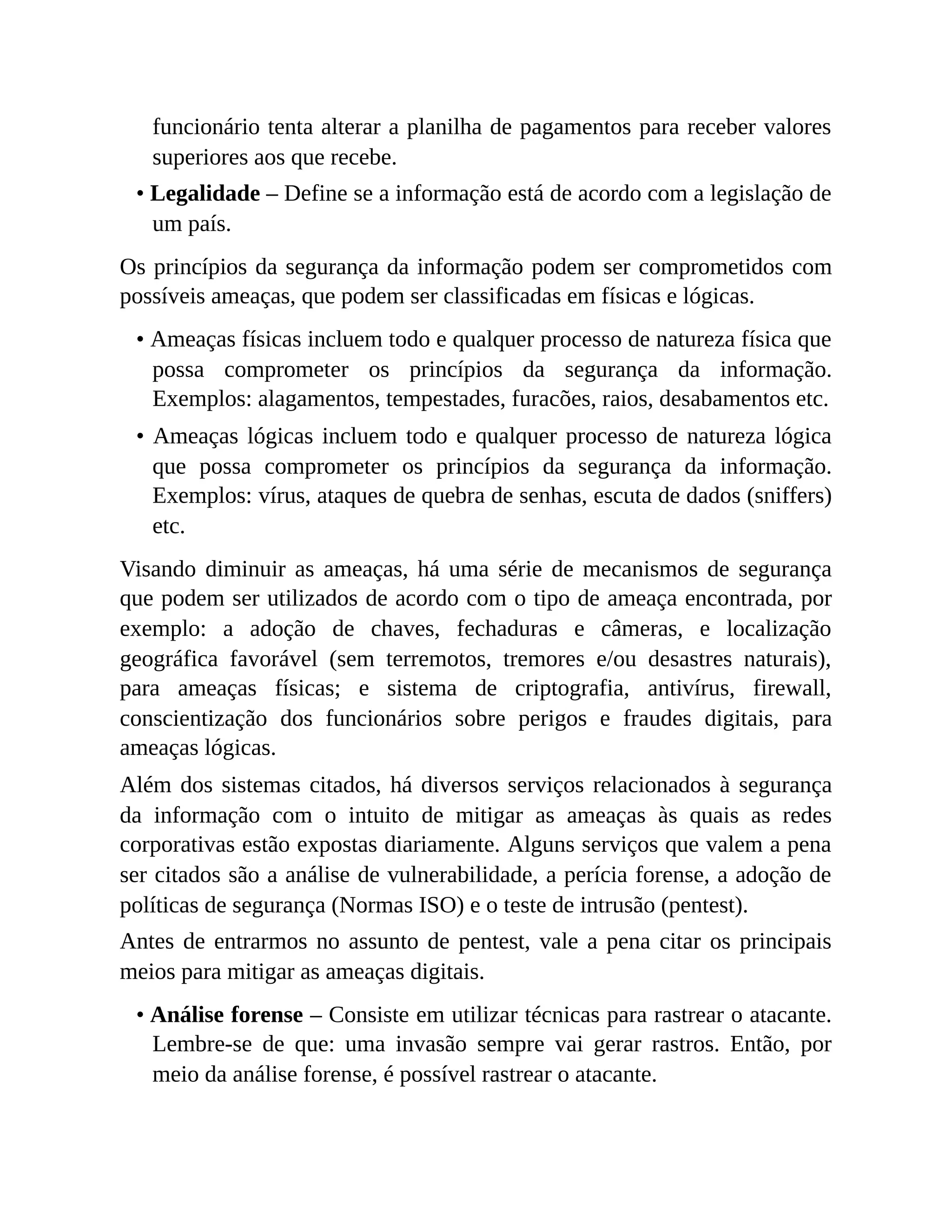 funcionário tenta alterar a planilha de pagamentos para receber valores
superiores aos que recebe.
• Legalidade – Define se a informação está de acordo com a legislação de
um país.
Os princípios da segurança da informação podem ser comprometidos com
possíveis ameaças, que podem ser classificadas em físicas e lógicas.
• Ameaças físicas incluem todo e qualquer processo de natureza física que
possa comprometer os princípios da segurança da informação.
Exemplos: alagamentos, tempestades, furacões, raios, desabamentos etc.
• Ameaças lógicas incluem todo e qualquer processo de natureza lógica
que possa comprometer os princípios da segurança da informação.
Exemplos: vírus, ataques de quebra de senhas, escuta de dados (sniffers)
etc.
Visando diminuir as ameaças, há uma série de mecanismos de segurança
que podem ser utilizados de acordo com o tipo de ameaça encontrada, por
exemplo: a adoção de chaves, fechaduras e câmeras, e localização
geográfica favorável (sem terremotos, tremores e/ou desastres naturais),
para ameaças físicas; e sistema de criptografia, antivírus, firewall,
conscientização dos funcionários sobre perigos e fraudes digitais, para
ameaças lógicas.
Além dos sistemas citados, há diversos serviços relacionados à segurança
da informação com o intuito de mitigar as ameaças às quais as redes
corporativas estão expostas diariamente. Alguns serviços que valem a pena
ser citados são a análise de vulnerabilidade, a perícia forense, a adoção de
políticas de segurança (Normas ISO) e o teste de intrusão (pentest).
Antes de entrarmos no assunto de pentest, vale a pena citar os principais
meios para mitigar as ameaças digitais.
• Análise forense – Consiste em utilizar técnicas para rastrear o atacante.
Lembre-se de que: uma invasão sempre vai gerar rastros. Então, por
meio da análise forense, é possível rastrear o atacante.
 