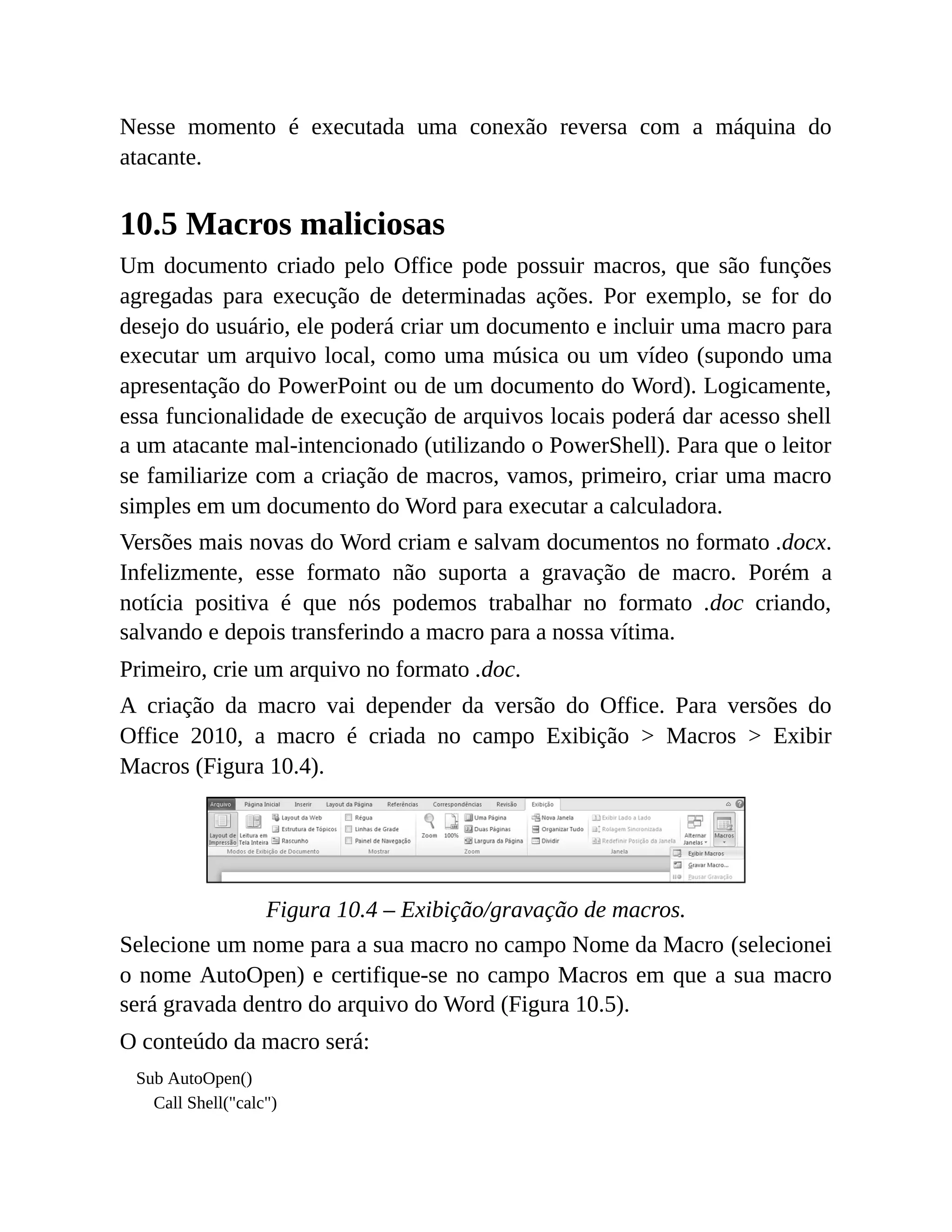 Nesse momento é executada uma conexão reversa com a máquina do
atacante.
10.5 Macros maliciosas
Um documento criado pelo Office pode possuir macros, que são funções
agregadas para execução de determinadas ações. Por exemplo, se for do
desejo do usuário, ele poderá criar um documento e incluir uma macro para
executar um arquivo local, como uma música ou um vídeo (supondo uma
apresentação do PowerPoint ou de um documento do Word). Logicamente,
essa funcionalidade de execução de arquivos locais poderá dar acesso shell
a um atacante mal-intencionado (utilizando o PowerShell). Para que o leitor
se familiarize com a criação de macros, vamos, primeiro, criar uma macro
simples em um documento do Word para executar a calculadora.
Versões mais novas do Word criam e salvam documentos no formato .docx.
Infelizmente, esse formato não suporta a gravação de macro. Porém a
notícia positiva é que nós podemos trabalhar no formato .doc criando,
salvando e depois transferindo a macro para a nossa vítima.
Primeiro, crie um arquivo no formato .doc.
A criação da macro vai depender da versão do Office. Para versões do
Office 2010, a macro é criada no campo Exibição > Macros > Exibir
Macros (Figura 10.4).
Figura 10.4 – Exibição/gravação de macros.
Selecione um nome para a sua macro no campo Nome da Macro (selecionei
o nome AutoOpen) e certifique-se no campo Macros em que a sua macro
será gravada dentro do arquivo do Word (Figura 10.5).
O conteúdo da macro será:
Sub AutoOpen()
Call Shell("calc")
 