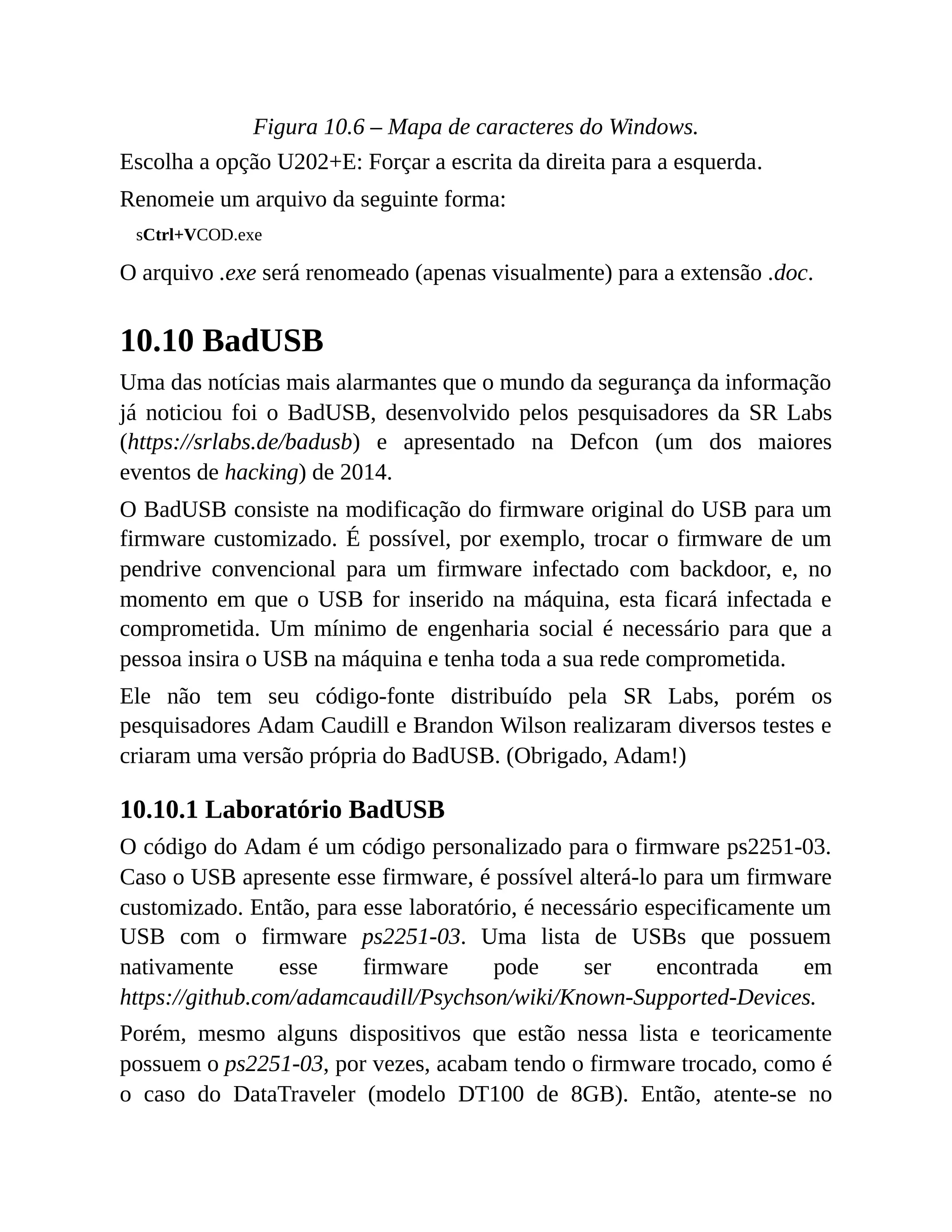 Figura 10.6 – Mapa de caracteres do Windows.
Escolha a opção U202+E: Forçar a escrita da direita para a esquerda.
Renomeie um arquivo da seguinte forma:
sCtrl+VCOD.exe
O arquivo .exe será renomeado (apenas visualmente) para a extensão .doc.
10.10 BadUSB
Uma das notícias mais alarmantes que o mundo da segurança da informação
já noticiou foi o BadUSB, desenvolvido pelos pesquisadores da SR Labs
(https://srlabs.de/badusb) e apresentado na Defcon (um dos maiores
eventos de hacking) de 2014.
O BadUSB consiste na modificação do firmware original do USB para um
firmware customizado. É possível, por exemplo, trocar o firmware de um
pendrive convencional para um firmware infectado com backdoor, e, no
momento em que o USB for inserido na máquina, esta ficará infectada e
comprometida. Um mínimo de engenharia social é necessário para que a
pessoa insira o USB na máquina e tenha toda a sua rede comprometida.
Ele não tem seu código-fonte distribuído pela SR Labs, porém os
pesquisadores Adam Caudill e Brandon Wilson realizaram diversos testes e
criaram uma versão própria do BadUSB. (Obrigado, Adam!)
10.10.1 Laboratório BadUSB
O código do Adam é um código personalizado para o firmware ps2251-03.
Caso o USB apresente esse firmware, é possível alterá-lo para um firmware
customizado. Então, para esse laboratório, é necessário especificamente um
USB com o firmware ps2251-03. Uma lista de USBs que possuem
nativamente esse firmware pode ser encontrada em
https://github.com/adamcaudill/Psychson/wiki/Known-Supported-Devices.
Porém, mesmo alguns dispositivos que estão nessa lista e teoricamente
possuem o ps2251-03, por vezes, acabam tendo o firmware trocado, como é
o caso do DataTraveler (modelo DT100 de 8GB). Então, atente-se no
 